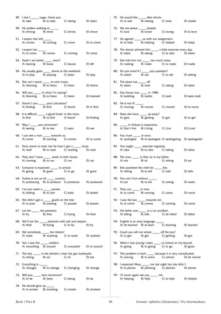 96
49. I don’t _____ sugar, thank you.
A) take B) to take C) taking D) taken
50. He prefers walking to _____.
A) driving B) drive C) drives D) drove
51. I expect she will _____.
A) comes B) coming C) come D) to come
52. I expect her _____.
A) to come B) comes C) coming D) come
53. Hadn’t we better _____ soon?
A) leaving B) leave C) leaves D) left
54. He usually goes _____ tennis at the weekend.
A) to play B) playing C) plays D) play
55. She can’t stand _____ to rock music.
A) listening B) to listen C) listen D) listens
56. Will you _____ to what I’m saying?
A) listening B) to listen C) listen D) listened
57. Haven’t you _____ your calculator?
A) finding B) find C) found D) to find
58. It is difficult _____ a good hotel, in this town.
A) find B) to find C) found D) finding
59. May I _____ you tomorrow?
A) seeing B) to see C) seen D) see
60. I can see a man _____ towards us.
A) come B) coming C) comes D) to come
61. Terry wants to read, but he hasn’t got a _____ lamp.
A) read B) to read C) reading D) read
62. They don’t have _____ water in their house.
A) running B) to run C) run D) ran
63. Everyone is expected _____ to school.
A) going B) goes C) to go D) gone
64. Turkey is not an oil _____ country.
A) producing B) to produce C) produces D) produced
65. I’ve just eaten a _____ potato.
A) boiling B) to boil C) boils D) boiled
66. She didn’t get a _____ grade on the test.
A) to pass B) passing C) passed D) passes
67. Let her _____ the potatoes.
A) fry B) fries C) frying D) fried
68. We’ll eat the _____ potatoes with salt and pepper.
A) fried B) frying C) to fry D) fry
69. Did somebody _____ the dishes?
A) wash B) washing C) to wash D) washed
70. Yes, I saw the _____ soldiers.
A) wounding B) wound C) wounded D) to wound
71. The boy _____ in the dentist’s chair has got toothache.
A) sitting B) sat C) sit D) sits
72. Everything is _____.
A) changes B) to change C) changing D) change
73. Will you _____ here tomorrow?
A) to be B) been C) being D) be
74. He should give up _____.
A) to smoke B) smoking C) smoke D) smoked
75. He would like _____ after dinner.
A) to rest B) resting C) rests D) rested
76. We are peace _____ people.
A) love B) loved C) loving D) to love
77. He agreed _____ us with our assignment.
A) to help B) helping C) helped D) helps
78. The doctor advised him _____ a little exercise every day.
A) takes B) taking C) to take D) taken
79. She told him not _____ too much noise.
A) making B) make C) to make D) made
80. Do you mind if I _____ you question?
A) asked B) ask C) to ask D) asking
81. The plane has _____ off.
A) taken B) took C) taking D) takes
82. Our house was _____ in 1984.
A) building B) builds C) built D) been built
83. He is too ill _____.
A) moving B) moves C) moved D) to move
84. Does she have _____ up early?
A) gets B) getting C) got D) to get
85. _____ in Ankara is expensive.
A) Don’t live B) Living C) Live D) Lived
86. You must _____ at once.
A) apologize B) to apologize C) apologizing D) apologized
87. You ought _____ exercise regularly.
A) take B) to take C) taking D) takes
88. The man _____ in that car is my father.
A) sits B) sit C) sitting D) sat
89. She punished the child for _____ lies.
A) telling B) to tell C) told D) tells
90. You can’t live without _____.
A) eat B) to eat C) eating D) eaten
91. They can _____ in now.
A) to come B) coming C) came D) come
92. I saw the bus _____ towards me.
A) to come B) comes C) coming D) come
93. His father was _____ in a car accident.
A) killing B) kills C) be killed D) killed
94. English is an easy language _____.
A) be learned B) to learn C) learning D) learned
95. Could you tell me where _____ off the bus?
A) to get B) get C) getting D) got
96. When I was young I used _____ to school on my bicycle.
A) going B) to going C) to go D) gone
97. This problem is hard _____ because it is very complicated.
A) solving B) to solve C) solved D) be solved
98. I expected Mary _____ me last night but she didn’t.
A) to phone B) phoning C) phones D) phone
99. I’ll never again ask you _____ me.
A) helping B) help C) to help D) helped
Book 1 Part B Gerund - infinitive (Elementary / Pre-Intermediate)
 