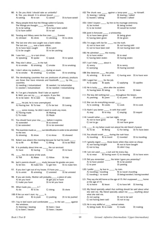99
80. A: Do you think I should take an umbrella?
B: Yes, you should. It is almost bound _____.
A) raining B) to rain C) rained D) to have rained
81. Many people think that the Vikings sailed to Canada.
The Vikings are thought _____ to Canada.
A) to be sailing B) to have been sailed
C) to have sailed D) to sail
82. Tensing and Hillary were the first men _____ Everest.
A) climbed B) climb C) climbing D) to climb
83. The last one who was caught was a bank robber.
The last one _____ was a bank robber.
A) to have been caught B) to catch
C) to be caught D) to be catching
84. I saw him _____ to a taxi driver.
A) speaking B) spoke C) speak D) to speak
85. They don’t allow _____ in the hall.
A) to smoke B) smoking C) smoke D) to smoking
86. I don’t allow my students _____ during an exam.
A) to smoke B) smoking C) smoke D) to smoking
87. The developing countries that are producers of primary products
are those that have minerals and foodstuffs _____ by the_____
countries.
A) needing / industrialized B) needed / to industrialize
C) needed / industrialized D) be needed / industrializing
88. A: I’ve got a headache. Shall I take an aspirin?
B: Well, you can try _____ an aspirin, If you like.
A) to be taken B) to take C) taking D) taken
89. _____ his job, he is now unemployed.
A) Having lost B) To lose C) To be lost D) Losing
90. _____ some money, he didn’t need to work any more.
A) Having made B) Making
C) To make D) Made
91. You should have your visa _____ before it expires.
A) extended B) to extend
C) be extended D) to be extended
92. The examiner made us _____ our identification in order to be admitted
to the test.
A) showing B) show C) to show D) showed
93. Robert was absent this morning because he had his tooth _____.
A) to fill B) filled C) filling D) to be filled
94. It is probably about time we _____ the car serviced.
A) have B) having C) had D) to have
95. _____ him do some of the work.
A) Tell B) Make C) Allow D) Ask
96. Jack’s parents should _____ study because his grades are poor.
A) let him B) make him C) get him D) to make him
97. If you don’t get out of my house, I’ll have you _____.
A) to arrest B) arresting C) arrested D) be arrested
98. If you ask nicely, Mother will probably_____ a piece of cake.
A) let you have B) get you to have
C) make you have D) to let you have
99. What made you _____ it ?
A) do B) to do C) doing D) done
100. If the car won’t start, try _____ it.
A) push B) to push C) pushing D) to be pushed
101. I lay in bed warm and comfortable _____ to the rain _____ against
the windows.
A) listening / beating B) listen / beat
C) to listen / beaten D) listen / beaten
102. The drunk was _____ against a lamp-post _____ to himself.
A) leaning / talking B) leaning / talked
C) leaned / talking D) leaned / talked
103. I didn’t expect _____ by him to his marriage ceremony.
A) be invited B) being invited
C) to be invited D) would be invited
104. Janet is fortunate _____ a scholarship.
A) to have been given B) being given
C) having been given D) be given
105. I’m angry with her for _____ me the truth.
A) not to have told B) not having told
C) not to have been told D) not having been told
106. He admitted _____ the money.
A) to have stolen B) to steal
C) having been stolen D) having stolen
107. I can’t help _____ about it.
A) worry B) to worry
C) worrying D) having worried
108. She deserves _____ the prize.
A) winning B) to win C) having won D) to have won
109. I urged her _____ for the job.
A) to apply B) apply C) applying D) applies
110. He is lucky _____ alive after the accident.
A) having been B) being C) to be D) been
111. The boy did nothing but _____ throughout the lesson.
A) yawning B) yawn C) to yawn D) yawns
112. She can do everything except _____.
A) is cooking B) cooks C) cook D) to cook
113. Hadn’t you better _____ in with that cold?
A) stay B) to stay C) staying D) stayed
114. I would rather _____ out last night.
A) not to have gone B) not go
C) not to go D) not have gone
115. _____ ill, my father could not attend his old friend’s funeral.
A) To be B) Being C) For being D) To have been
116. You should avoid _____ during the rush hour.
A) traveling B) to travel C) traveled D) to traveling
117. I greatly regret _____ those boots when they were so cheap.
A) not having bought B) not to have bought
C) not to buy D) didn’t buy
118. I am not used _____ a suit and tie every day.
A) to wear B) having worn C) to wearing D) to have worn
119. Did you remember _____ the letter I gave you yesterday?
A) to have posted B) to be posted
C) to post D) posting
120. I prefer _____ by bus to _____ by train.
A) traveling / traveling B) to travel /traveling
C) traveling / to travel D) being traveled / having traveled
121. They say she left home at the age of 15. He’s supposed _____ home
at the age of 15.
A) to leave B) leave C) to have left D) leaving
122. My friend specially asked that nothing should be said about what
she told me. My friend specially asked me _____ anything about
what she told me.
A) not saying B) not to be said
C) not having been said D) not to say
123. He is very skillful at _____ animal noises.
A) being made B) to make C) made D) making
Gerund - infinitive (Intermediate / Upper-Intermediate)
Book 1 Part B
 
