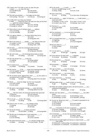 100
124. I expect that I’ll be able to pass my class this year.
I expect _____ my class this year.
A) to be able to pass B) to be passed
C) passing D) having passed
125. The child was punished _____ his tongue out his uncle.
A) for putting B) to put C) to be put D) having put
126. A: Why didn’t you enjoy your holiday?
B: Well, _____ a long story short, the hotel was dirty and the food
_____ gave me incessant indigestion.
A) cutting / being served B) to cut / serving
C) having cut / served D) to cut / served
127. There will be a crisis if nothing is done _____ inflation.
A) for controlling B) to control
C) to be controlled D) control
128. I am against children _____ to school before they are six.
A) being sent B) to send
C) to be sent D) having been sent
129. She is very clever at _____ people _____ her ideas are their own.
A) making / to think B) to make / thinking
C) making / think D) being made / think
130. He hates _____ when he is having his after-lunch nap.
A) to disturb B) being disturbed
C) to have disturbed D) having been disturbed
131. We were made _____ a lot of boring history books at school.
A) read B) reading C) to read D) having read
132. He’s the second man _____ in this way.
A) stabbing B) having stabbed
C) to stab D) to be stabbed
133. It’s stupid of you _____ so much.
A) smoked B) smoking C) to smoke D) smoke
134. The woman _____ in the _____ house was screaming hysterically.
A) to be trapped / blazing B) trapping / blazed
C) trapped / blazing D) trapped / blazed
135. The drunkard spoke aggressively when _____ by the police to
accompany them to the police station.
A) asking B) asked C) having asked D) to be asked
136. Floods _____ away the bridge, the river was impassable,
A) to have carried B) carrying
C) to be carried D) having carried
137. We spent a very enjoyable evening _____ about old times.
A) talking B) talked C) having talked D) to talk
138. _____ their final check, the astronauts boarded their spacecraft.
A) Received B) To be received
C) Having received D) To have received
139. It’s no use _____ to him. He’s asleep.
A) to talk B) talking C) talk D) having talked
140. Come in now. I’m sorry _____ you waiting so long.
A) keeping B) to have kept
C) kept D) had kept
141. He lost his interest, _____ to obtain promotion.
A) to fail B) have failed C) failing D) having failed
142. The film was so terrifying that I could hardly bear _____ it.
A) watching B) to watch
C) to be watching D) to have watched
143. The police found the money _____ in a disused cottage house.
A) hidden B) hiding C) to have hidden D) hide
144. A job worth _____ is worth _____ well.
A) to do / doingB) doing / to do
C) doing / doing D) to do / to do
145. Don’t stand there _____ nothing.
A) to do B) doing C) to have done D) being done
146. If I catch you _____ again, I’ll make you _____ in after school _____
some extra work.
A) cheating / to stay / to do B) to cheat / to stay / to do
C) to cheat / stay / to do D) cheating / stay / to do
147. This form is _____ in ink.
A) has been filled B) to be filled
C) to fill D) to have been filled
148. You mentioned _____ in a car accident last month.
A) to have been B) to be
C) having been D) to have
149. I’m annoyed about your _____ to phone me yesterday.
A) forgetting B) forget
C) to forget D) to have forgotten
150. Do you object to _____?
A) have smoked B) be smoked
C) smoke D) smoking
151. I’m not used to _____ up early.
A) got B) have got C) getting D) to get
152. Every half hour he stops work _____ a cigarette.
A) to smoke B) smoking C) smoked D) smoke
153. He advised me _____ a Renault.
A) buy B) buying C) bought D) to buy
154. He advised _____ a Renault.
A) buy B) buying C) to buying D) to buy
155. I got my friend _____ me to the airport.
A) to drive B) driving C) drive D) driven
156. I had my friend _____ me to the airport.
A) to drive B) driving C) drive D) driven
157. I had a hard time _____ his house.
A) find B) to find C) found D) finding
158. Mary spent all day _____ ready to leave on vacation.
A) get B) getting C) to get D) to be
159. When she needed a passport photo, she had her picture _____ by a
professional photographer.
A) taken B) to be taken C) take D) taking
160. The main idea behind _____ a lot of buildings is _____ new office
blocks.
A) to demolish / to erect B) demolishing / erect
C) demolishing / to erect D) to demolish / erecting
161. Excuse me. Would you mind _____? It makes it impossible for me
to enjoy my meal.
A) my smoking B) to have smoked
C) not smoking D) not to smoke
162. _____ a horseshoe on the door is supposed _____ good luck.
A) To have / bringing B) Having / to bring
C) Having had / bringing D) To have / to be brought
163. I’d intended _____ on you, but was prevented from_____ so.
A) to call / doing B) calling / doing
C) call / to do D) to be called / doing
164. He knows enough English and German to make himself _____ and
_____ other people.
A) understand / understanding B) understood / understood
C) understood / to understand D) understood / understand
Book 1 Part B Gerund - infinitive (Intermediate / Upper-Intermediate)
 