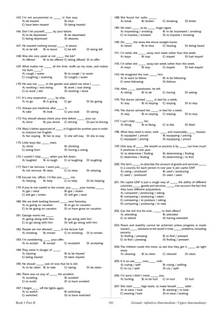 101
165. I’m not accustomed to _____ in that way.
A) be treated B) treat
C) have been treated D) being treated
166. Don’t let yourself _____ by your failure.
A) to be depressed B) be depressed
C) being depressed D) depress
167. He wanted nothing except _____ in peace.
A) to be left B) to leave C) be left D) being left
168. Was she very upset at not _____ the job?
A) offered B) to be offered C) being offered D) to offer
169. What makes me _____ all the time, stuffs up my nose, and makes
my eyes _____?
A) cough / water B) to cough / to water
C) coughing / watering D) coughs / water
170. He saw me _____ in the garden and asked me what I _____.
A) working / was doing B) work / was doing
C) to work / did D) working / done
171. It’s very expensive _____ by ship.
A) to go B) is going C) go D) for going
172. Always put medicine after _____ it.
A) take B) took C) you took D) taking
173. You should always check your tires before _____ your car.
A) drive B) you drove C) driving D) you’re driving
174. Mary’s father approved of _____ in England for another year in order
to improve her English.
A) her staying B) her to stay C) she will stay D) she to stay
175. Little boys like _____ trees.
A) climb B) climbing
C) swing from D) having a swing
176. I couldn’t help _____ when you fell down.
A) laughed B) to laugh C) at laughing D) laughing
177. Don’t be nervous. I want you _____.
A) not nervous B) relax C) to relax D) relaxing
178. Excuse me, officer, I’d like you _____ me.
A) helping B) help C) to help D) for helping
179. If you’re not careful in the crowd, you _____ your money _____.
A) get / steal B) got / stolen
C) will get / stolen D) will get / steal
180. We are both looking forward _____ next Saturday.
A) to going on vacation B) to go on vacation
C) to be going on vacation D) to have gone on vacation
181. George wants me _____.
A) going along with him B) go along with him
C) to go along with him D) will go along with him
182. People are not allowed _____ in the lecture hall.
A) smoking B) smoke C) to smoking D) to smoke
183. I’m considering _____ your offer.
A) to accept B) accept C) accepted D) accepting
184. They were in danger of _____.
A) injuring B) to be injured
C) being injured D) been injured
185. He should _____ care of now that he is old.
A) to be taken B) to take C) taking D) be taken
186. There was no way of _____ the accident.
A) avoiding B) avoided
C) to avoid D) to have avoided
187. I forgot_____ off the lights again.
A) to switch B) switching
C) switched D) to have switched
188. She found her radio _____.
A) break B) broken C) breaking D) broke
189. He tried _____ us by _____ huge cigars.
A) impressing / smoking B) to be impressed / smoking
C) to impress / smoked D) to impress / smoking
190. On _____ the news she drove straight home.
A) heard B) to hear C) hearing D) being heard
191. I’d rather she _____ away next week rather than this week.
A) stays B) stay C) stayed D) had stayed
192. I’d rather she _____ away last week rather than this week.
A) stays B) stay C) stayed D) had stayed
193. He imagined the man _____ him.
A) to want to follow B) to be following
C) were following D) follows
194. After _____ questioned, he left.
A) being B) to be C) having D) asking
195. The doctor advised _____ in bed for a week.
A) stay B) to staying C) staying D) to stay
196. The doctor advised her _____ in bed for a week.
A) stay B) to staying C) staying D) to stay
197. I can’t help _____ her.
A) liking B) to liking C) to like D) liked
198. What they need is clean, well- ____, and reasonably-_____ houses.
A) equipped / priced B) equipping / pricing.
C) equipped / pricing D) equipping / priced
199. One way of _____ the wealth or poverty is by _____ out how much
it produces in one year.
A) to determine / finding B) determining / finding
C) determine / finding D) determining / to find
200. The term _____ to describe the amount of goods and services _____
in a country for each person in one year is per capita GNP.
A) using / produced B) used / producing
C) used / produced D) used / used
201. Per capita GNP is just a rough way of _____ the ability of different
countries _____ goods and services, _____ into account the fact that
they have different populations.
A) compared / producing / taking
B) comparing / producing / taken
C) comparing / to produce / taking
D) comparing / producing / to take
202. Can the rich live for ever, _____ to their affairs?
A) attending B) attended
C) to attend D) having attended
203. Peace and stability cannot be achieved unless progress is made
toward _____ solutions to the world’s most _____ problems, including
poverty.
A) finding / pressing B) to find / pressed
C) to find / pressing D) finding / pressed
204. The children made this mess, so see that they get it _____ up right
away.
A) cleaning B) to clean C) cleaned D) clean
205. It is no use_____ over_____ milk.
A) crying / spilt B) crying / spilling
C) to cry / spilt D) cry / spilt
206. I’m sorry I didn’t mean _____ you.
A) hurting B) to be hurt C) to hurt D) hurt
207. She tried _____ high heels, to make herself _____ taller .
A) to wear / look B) wearing / to look
C) wearing / look D) to wear / looking
Gerund - infinitive (Intermediate / Upper-Intermediate)
Book 1 Part B
 
