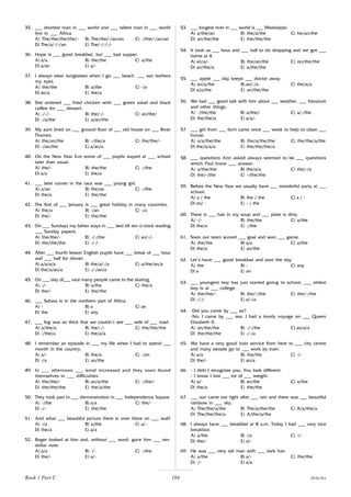 104
35. ___ shortest man in ___ world and ___ tallest man in ___ world
live in ___ Africa.
A) The/the/the/the/- B) The/the/-/an/an C) -/the/-/an/an
D) The/a/-/-/an E) The/-/-/-/-
36. Hope is ___ good breakfast, but ___ bad supper.
A) a/a B) the/the C) a/the
D) a/an E) a/-
37. I always wear sunglasses when I go ___ beach. ___ sun bothers
my eyes.
A) the/the B) a/the C) -/a
D) an/a E) the/a
38. She ordered ___ fried chicken with ___ green salad and black
coffee for ___ dessert.
A) -/-/- B) the/-/- C) an/the/
D) -/a/the E) a/an/the
39. My aunt lived on ___ ground floor of ___ old house on ___ River
Thames.
A) the/an/the B) -/the/a C) the/the/-
D) -/an/the E) a/an/a
40. On the New Year Eve some of ___ pupils stayed at ___ school
later than usual.
A) the/- B) the/the C) -/the
D) a/a E) the/a
41. ___ best runner in the race was ___ young girl.
A) a/an B) the/an C) -/the
D) the/a E) the/the
42. The first of ___ January is ___ great holiday in many countries.
A) the/a B) -/an C) -/a
D) the/- E) the/the
43. On ___ Sundays my father stays in ___ bed till ten o’clock reading
___ Sunday papers.
A) the/the/- B) -/-/the C) an/-/-
D) the/the/the E) -/-/-
44. After ___ fourth lesson English pupils have ___ break of ___ hour
and ___ half for dinner.
A) a/a/a/a B) the/a/-/a C) a/the/an/a
D) the/a/an/a E) -/-/an/a
45. On ___ day of___ race many people came to the skating.
A) -/- B) a/the C) the/a
D) the/- E) the/the
46. ___ Sahara is in the northern part of Africa.
A) - B) a C) an
D) the E) any
47. ___ fog was so thick that we couldn’t see ___ side of ___ road.
A) a/the/a B) the/-/- C) the/the/the
D) -/the/a E) the/a/a
48. I remember an episode in ___ my life when I had to spend ___
month in the country.
A) a/- B) the/a C) -/an
D) -/a E) an/the
49. In ___ afternoon ___ wind increased and they soon found
themselves in ___ difficulties.
A) the/the/- B) an/a/the C) -/the/-
D) the/the/the E) the/a/the
50. They took part in ___ demonstration in ___ Independence Square.
A) -/the B) a/a C) the/-
D) -/- E) the/the
51. And what ___ beautiful picture there is over there on ___ wall!
A) -/a B) a/the C) a/-
D) the/a E) a/a
52. Roger looked at him and, without ___ word, gave him ___ ten-
dollar note.
A) a/a B) -/- C) -/the
D) the/- E) a/-
53. ___ longest river in ___ world is ___ Mississippi.
A) a/the/an B) the/a/the C) he/an/the
D) an/the/the E) the/the/the
54. It took us ___ hour and ___ half to do shopping and we got ___
home at 4.
A) an/a/- B) the/an/the C) on/the/the
D) an/the/a E) a/the/the
55. ___ apple ___ day keeps ___ doctor away.
A) an/a/the B) an/-/a C) the/a/a
D) a/a/the E) an/the/the
56. We had ___ good talk with him about ___ weather, ___ literature
and other things.
A) -/the/the B) a/the/- C) a/-/the
D) the/the/a E) a/a/-
57. ___ girl from ___ farm came once ___ week to help to clean ___
house.
A) a/a/the/the B) the/a/the/the C) the/the/a/the
D) the/a/a/a E) the/the/the/a
58. ___ questions Ann asked always seemed to be ___ questions
which Paul knew ___ answer.
A) a/the/the B) the/a/a C) the/-/a
D) the/-/the E) -/the/the
59. Before the New Year we usually have ___ wonderful party at ___
school.
A) a / the B) the / the C) a / -
D) an/ - E) - / the
60. There is ___ hair in my soup and ___ plate is dirty.
A) -/- B) the/the C) a/the
D) the/a E) -/the
61. Soon our team scored ___ goal and won ___ game.
A) the/the B) a/a C) a/the
D) the/a E) an/the
62. Let’s have ___ good breakfast and start the day
A) the B) - C) any
D) a E) an
63. ___ youngest boy has just started going to school, ___ eldest
boy is at ___ college.
A) the/the/- B) the/-/the C) the/-/the
D) -/-/- E) a/-/a
64. -Did you come by ___ air?
-No, I came by ___ sea. I had a lovely voyage on ___ Queen
Elizabeth II.
A) an/the/the B) -/-/the C) an/a/a
D) the/the/the E) -/-/a
65. We have a very good train service from here to ___ city centre
and many people go to ___ work by train.
A) a/a B) the/the C) -/-
D) the/- E) an/a
66. - I didn’t recognize you. You look different.
- I know I lost ___ lot of ___ weight.
A) a/- B) an/the C) a/the
D) the/a E) the/the
67. ___ sun came out right after ___ rain and there was ___ beautiful
rainbow in ___ sky.
A) The/the/a/the B) The/a/the/the C) A/a/the/a
D) The/the/the/a E) A/the/a/the
68. I always have ___ breakfast at 8 a.m. Today I had ___ very nice
breakfast.
A) a/the B) -/a C) -/-
D) the/- E) a/-
69. He was ___ very tall man with ___ dark hair.
A) a/the B) a/- C) the/the
D) -/- E) a/a
Book 1 Part C Articles
 