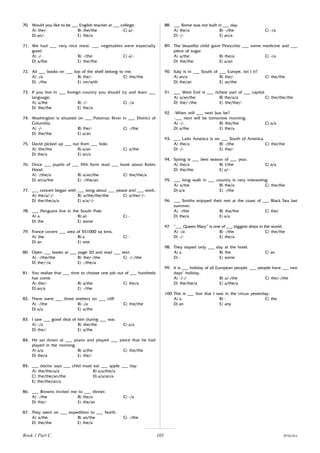 105
70. Would you like to be ___ English teacher at ___ college.
A) the/- B) the/the C) a/-
D) an/- E) the/a
71. We had ___ very nice meal. ___ vegetables were especially
good.
A) -/- B) -/the C) a/-
D) a/the E) the/the
72. All ___ books on ___ top of the shelf belong to me.
A) -/a B) the/- C) the/the
D) -/the E) on/with
73. If you live in ___ foreign country you should try and learn ___
language.
A) a/the B) -/- C) -/a
D) the/the E) the/a
74. Washington is situated on ___ Potomac River in ___ District of
Columbia.
A) -/- B) the/- C) -/the
D) the/the E) a/an
75. David picked up ___ nut from ___ hole.
A) the/the B) a/an C) a/the
D) the/a E) an/a
76. Once ___ pupils of ___ fifth form read ___ book about Robin
Hood.
A) -/the/a B) a/an/the C) the/the/a
D) an/a/the E) -/the/an
77. ___ concert began with ___ song about ___ peace and ___ work.
A) the/a/-/- B) a/the/the/the C) a/the/-/-
D) the/the/a/a E) a/a/-/-
78. ___ Penguins live in the South Pole.
A) a B) an C) -
D) the E) some
79. France covers ___ area of 551000 sq kms.
A) the B) a C) -
D) an E) one
80. Open ___ books at ___ page 20 and read ___ text.
A) -/the/the B) the/-/the C) -/-/the
D) the/-/a E) -/the/a
81. You realize that ___ time to choose one job out of ___ hundreds
has come.
A) the/- B) a/the C) the/a
D) an/a E) -/the
82. There were ___ three shelters on ___ cliff.
A) -/the B) -/a C) the/the
D) a/a E) a/the
83. I saw ___ good deal of him during ___ war.
A) -/a B) the/the C) a/a
D) the/- E) a/the
84. He sat down at ___ piano and played ___ piece that he had
played in the morning.
A) a/a B) a/the C) the/the
D) the/a E) the/-
85. ___ doctor says ___ child must eat ___ apple ___ day.
A) the/the/a/a B) a/a/the/a
C) the/the/an/the D) a/a/an/a
E) the/the/an/a
86. ___ Browns invited me to ___ dinner.
A) -/the B) the/a C) -/a
D) the/- E) the/an
87. They went on ___ expedition to ___ North.
A) a/the B) an/the C) -/the
D) the/the E) the/a
88. ___ Rome was not built in ___ day.
A) the/a B) -/the C) -/a
D) -/- E) an/a
89. The beautiful child gave Pinocchio ___ some medicine and ___
piece of sugar.
A) a/the B) the/a C) -/a
D) the/the E) a/an
90. Italy is in ___ South of ___ Europe, isn’t it?
A) an/a B) the/- C) the/the
D) the/an E) an/the
91. ___ West End is ___ richest part of ___ capital.
A) a/an/the B) the/a/a C) the/the/the
D) the/-/the E) the/the/-
92. -When will ___ next bus be?
-___ next will be tomorrow morning.
A) -/- B) the/the C) a/a
D) a/the E) the/a
93. ___ Latin America is on ___ South of America.
A) the/a B) -/the C) the/the
D) -/- E) the/-
94. Spring is ___ best season of ___ year.
A) the/a B) I/the C) a/a
D) the/the E) a/-
95. ___ long walk in ___ country is very interesting.
A) a/the B) the/a C) the/the
D) a/a E) -/the
96. ___ Smiths enjoyed their rest at the coast of ___ Black Sea last
summer.
A) -/the B) the/the C) the/
D) the/a E) a/a
97. “___ Queen Mary” is one of ___ biggest ships in the world.
A) -/a B) -/the C) the/the
D) -/- E) the/a
98. They stayed only ___ day at the hotel.
A) a B) the C) an
D) - E) some
99. It is ___ holiday of all European people. ___ people have ___ two
days’ holiday.
A) -/-/- B) a/-/the C) the/-/the
D) the/the/a E) a/the/a
100. This is ___ lion that I saw in the circus yesterday.
A) a B) - C) the
D) an E) any
Articles
Book 1 Part C
 