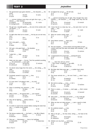 106
1. Our government pays great attention ___ the education ___ the
youth.
A) -/of B) of/of C) to/to
D) to/of E) by/of
2. ___ summer holidays many boys and girls like to go ___ the
country ___ their teachers.
A) at/by/to B) into/at/with C) -/to/to
D) during/to/with E) during/to/by
3. The girl saw a beautiful garden ___ the end of the corridor with
red flowers ___ it.
A) at/in B) at/on C) to/in
D) in/in E) of/on
4. At night when there are no clouds ___ the sky you can see many
stars.
A) on B) in C) at
D) to E) a/an
5. He is very good ___ maths.
A) in B) at C) -
D) about E) with
6. He’s got a very good head ___ his shoulders.
A) over B) beyond C) on
D) since E) for
7. I asked him ___ help.
A) in B) about C) for
D) by E) with
8. Father was very angry ___ his son: “You’ll be punished according
___ the seriousness ___ your guilt.
A) to/-/of B) for/to/to C) to/to/to
D) with/to/of E) with/-/of
9. An electric lamp hangs from the centre ___ the ceiling ___ the
table.
A) to/in B) of/above C) to/on
D) in/from E) on/near
10. Everybody wanted to come here ___ time.
A) by B) for C) in
D) without E) at
11. It is very warm. I am going to take ___ my scarf.
A) out B) in C) off
D) for E) of
12. There is something very attractive ___ him.
A) in B) about C) with
D) by E) at
13. What is there ___ the ground floor ___ your school?
A) in/in B) on/at C) on/of
D) in/at E) near/in
14. They will be fighting ___ political reforms.
A) in B) on C) at
D) by E) for
15. It’s better to wait for five minutes before crossing the street than
stay ___ a month at the hospital.
A) at B) on C) for
D) of E) till
16. The famous explorer left ___ the North ___ the fifth of March.
A) to/on B) to/in C) for/at
D) from/on E) for/on
17. They put ___ illuminations ___ front of all buildings.
A) down/over B) up/on C) down/near
D) up/at E) -/in
TEST 2 prepositions
18. In England the cars go ___ the left side.
A) in B) near C) of
D) to E) on
19. ___ general everything was all right. They thought they were
walking ___ the direction ___ the village when they lost the
way.
A) for/-/to B) in/to/of C) in/in/of
D) by/to/to E) in/in/to
20. I know that he is a noisy boy, but ___ the same time I can’t be
angry ___ him.
A) -/to B) at/with C) -/with
D) in/about E) by/for
21. What are curtains usually made ___?
A) in B) with C) of
D) - E) at
22. Great Britain consists ___ three parts.
A) of B) with C) from
D) in E) by
23. The train stopped ___ all the stations and long before we got ___
London every seat was taken and people were standing ___ the
corridors.
A) to/at/in B) in/to/ C) at/in/on
D) at/to/in E) -/in/at
24. I congratulated all my classmates ___ passing the exam.
A) for B) with C) on
D) in E) within
25. - ___ what time will you arrive?
- I don’t know. It depends ___ the traffic.
A) at/- B) in/from C) -/on
D) by/with E) for/out of
26. My father died three years ago ___ a sudden heart attack.
A) from B) on C) at
D) by E) in
27. This house reminds me ___ the one I lived ___ when I was a
child.
A) of/in B) about/at C) near/-
D) -/in E) on/with
28. We shall be waiting ___ a bus___ 2 till 3.
A) -/to B) -/until C) for/from
D) for/to E) of/for
29. There is a place ___ 6 stamps ___ each page ___ Nick’s stamp
book.
A) for/on/of B) to/in/in C) for/at/of
D) at/on/for E) for/in/of
30. Alice drank ___ the bottle and turned ___ a very small girl.
A) of/in B) for/at C) out/of
D) from/on E) from/into
31. When we draw we make pictures ___ a pen, a pencil or chalk.
A) by B) with C) of
D) at E) in
32. He suddenly jumped ___ a bus.
A) by B) at C) to
D) on E) of
33. Who is the girl ___ the blue dress, sitting ___ the head of the
table?
A) with/in B) on/upon C) in/at
D) without/in E) in/of
34. Children are very fond ___ swimming.
A) of B) about C) till
D) at E) in
Book 1 Part C Prepositions
 