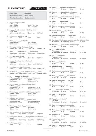8
1. A- _____ there _____ desk?
B- Yes, _____ is.
A) Is / * / there B) Are / the / they
C) Is / a / there D) Is / one / they
2. A- _____ there three stereos in the living room?
B- No, there _____ .
A) Are / aren’t B) Are / are C) Are / not D) Are / *
3. Is there _____ apple in the bag?
A) a B) an C) the D) *
4. There _____ 4 _____ on the sofa?
A) are / woman B) is / women
C) * / woman D) are / women
5. There _____ one bag. There _____ 3 bags.
A) isn’t / are B) is / is C) not / are D) aren’t / are
6. There _____ 3 telephones, but _____ isn’t a cooker.
A) are / they B) is / there C) are / there D) are / their
7. _____ any men in the hall?
A) Are there B) Are their C) Are they D) Is there
8. A: _____ there many mice in the house?
B: No, there _____ .
A) Are / are B) Are / not C) Are / aren’t D) Are / *
9. _____ there _____ chairs in the class?
A) Are / a B) Are / some C) Are / there D) Are / any
10. Yes, there are _____ chairs, but there are not _____ desks.
A) some / any B) any / some C) any / any D) some / some
11. A: _____ is there in the bedroom?
B: There _____ 2 beds, 3 televisions, and 2 cupboards.
A) How many / are B) What / is
C) What / are D) How many / is
12. A- _____ books _____ there under your desk?
B- There _____ one.
A) How much / are / is B) How many / is / is
C) What / are / is D) How many / are / is
13. There are _____ sandwiches, but there _____ any chips.
A) some / aren’t B) any / aren’t
C) some / are D) any / are
14. A: Do you have any _____ ?
B: No, I don’t. But I have _____ grammar books.
A) dictionary / any B) a dictionary / some
C) dictionaries / some D) dictionaries / any
15. There is _____ photo of _____ teachers.
A) some / some B) a / some
C) some / any D) any / some
16. How many _____ are there in the cupboard.
A) glass B) of glasses C) a glass D) glasses
17. In our garden there is _____ huge pine tree, and there are _____
bushes.
A) a / a lot of B) an / many C) a / lot of D) * / many
18. Is there _____ garden?
A) any B) * C) a D) some
- There is/are - How many ?
- Prepositions of place - Some and any
- This, that, these, those - So, but, because
TEST - 5
ELEMENTARY
19. There’s _____ open-fire in the living room?
A) a B) some C) an D) any
20. There are _____ big cupboards in the kitchen.
A) a B) some C) any D) *
21. Are there _____ trees and flowers in the garden?
A) a B) some C) any D) *
22. There’s _____ electric cooker.
A) an B) some C) any D) a
23. There are _____ good restaurants nearby.
A) a B) any C) some D) *
24. Upstairs there’s _____ big bathroom.
A) some B) a C) an D) any
25. Does the cottage have _____ dining room?
A) any B) an C) a D) some
26. The village of the Kingmore has _____ post office and _____ shop.
A) some / a B) some / any C) a / a D) an / a
27. Are there _____ good beaches near the cottage?
A) any B) some C) a D) the
28. “_____ there any cups?”
“Yes, ______ are.”
A) Are / there B) There / is C) This / is D) Is / this
29. “Is _____ a television?”
“Yes, there ____.”
A) this / are B) there / is C) this / is D) that / is
30. There _____ any flowers.
A) are B) is C) aren’t D) isn’t
31. It’s the best home _____ the world.
A) on B) in C) all D) at
32. The front door is _____ the top of the steps.
A) on B) at C) in D) by
33. There _____ a photo _____ the television.
A) are / on B) is / in C) is / on D) are / in
34. There are two pictures _____ the wall.
A) at B) on C) of D) in
35. The cinema is _____ the left.
A) in B) at C) off D) on
36. _____ there a table? Yes, there _____.
A) Are / are B) Is / is C) Are / is D) Is / are
37. There _____ an armchair.
A) any B) is C) are D) some
38. “_____ there any photos?”
“No, there _____.”
A) Are / aren’t B) Is / isn’t C) Is / aren’t D) Are/isn’t
39. There _____ magazines under the table.
A) is B) are C) some D) any
40. There _____ a post box in front of the chemist’s.
A) are B) is C) some D) any
41. How much are _____ glasses?
A) this B) they C) these D) that
42. “Is _____ book John’s?”
“Yes, _____ is.”
A) these / it B) this / it C) it / it’s D) that / its
43. Take _____ bags into the kitchen.
A) these B) this C) that D) it
Elementary Test 5
Book 1 Part A
 