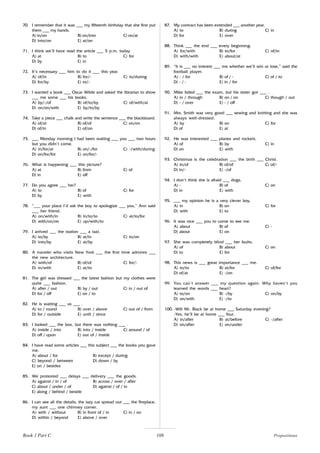 108
70. I remember that it was ___ my fifteenth birthday that she first put
them ___ my hands.
A) in/on B) on/into C) on/at
D) into/on E) at/on
71. I think we’ll have read the article ___ 5 p.m. today.
A) at B) to C) for
D) by E) in
72. It’s necessary ___ him to do it ___ this year.
A) of/in B) for/- C) to/during
D) for/by E) to/-
73. I wanted a book ___ Oscar Wilde and asked the librarian to show
___ me some ___ his books.
A) by/-/of B) of/to/by C) of/with/at
D) on/on/with E) by/to/by
74. Take a piece ___ chalk and write the sentence ___ the blackboard.
A) of/at B) of/of C) on/on
D) of/in E) of/on
75. ___ Monday morning I had been waiting ___ you ___ two hours
but you didn’t come.
A) in/for/at B) on/-/for C) -/with/during
D) on/for/for E) on/for/-
76. What is happening ___ this picture?
A) at B) from C) of
D) in E) off
77. Do you agree ___ her?
A) to B) of C) for
D) by E) with
78. “___ your place I’d ask the boy to apologize ___ you,” Ann said
___ her friend.
A) on/with/in B) in/to/to C) at/to/for
D) with/on/on E) up/with/to
79. I arrived ___ the station ___ a taxi.
A) to/by B) at/in C) to/on
D) into/by E) at/by
80. A traveler who visits New York ___ the first time admires ___
the new architecture.
A) with/of B) of/of C) for/-
D) in/with E) at/to
81. The girl was dressed ___ the latest fashion but my clothes were
quite ___ fashion.
A) after / out B) by / out C) in / out of
D) for / off E) on / to
82. He is waiting ___ us ___ .
A) to / round B) over / above C) out of / from
D) for / outside E) until / since
83. I looked ___ the box, but there was nothing ___ .
A) inside / into B) into / inside C) around / of
D) off / upon E) out of / inside
84. I have read some articles ___ this subject ___ the books you gave
me.
A) about / for B) except / during
C) beyond / between D) down / by
E) on / besides
85. We protested ___ delays ___ delivery ___ the goods.
A) against / in / of B) across / over / after
C) about / under / of D) against / of / in
E) along / behind / beside
86. I can see all the details; the lazy cat spread out ___ the fireplace,
my aunt ___ one chimney corner.
A) with / without B) in front of / in C) in / on
D) within / beyond E) above / over
87. My contract has been extended ___ another year.
A) to B) during C) in
D) for E) over
88. Think ___ the end ___ every beginning.
A) for/with B) to/for C) of/in
D) with/with E) about/at
89. “It is ___ no interest ___ me whether we’ll win or lose,” said the
football player.
A) - / for B) of / - C) of / to
D) - / - E) in / for
90. Mike failed ___ the exam, but his sister got ___ .
A) in / through B) on / on C) though / out
D) - / over E) - / off
91. Mrs. Smith was very good ___ sewing and knitting and she was
always well-dressed.
A) by B) on C) for
D) of E) at
92. He was interested ___ planes and rockets.
A) of B) by C) in
D) on E) with
93. Christmas is the celebration ___ the birth ___ Christ.
A) in/of B) of/of C) of/-
D) in/- E) -/of
94. I don’t think she is afraid ___ dogs.
A) - B) of C) on
D) in E) with
95. ___ my opinion he is a very clever boy.
A) in B) on C) for
D) with E) to
96. It was nice ___ you to come to see me.
A) about B) of C) -
D) about E) on
97. She was completely blind ___ her faults.
A) of B) about C) on
D) to E) for
98. This news is ___ great importance ___ me.
A) to/to B) at/for C) of/for
D) of/at E) -/on
99. You can’t answer ___ my question again. Why haven’t you
learned the words ___ heart?
A) to/on B) -/by C) on/by
D) on/with E) -/to
100. -Will Mr. Black be at home ___ Saturday evening?
-Yes, he’ll be at home ___ four.
A) in/after B) at/before C) -/after
D) on/after E) on/under
Book 1 Part C Prepositions
 