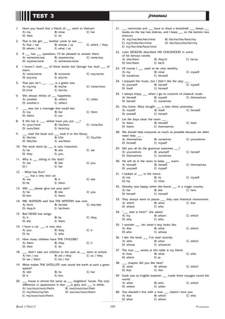 109
1. Have you heard that a friend of ___ went to Vietnam
A) my B) mine C) her
D) their E) its
2. That is the girl ___ brother came to see ___
A) that / we B) whose / us C) which / they
D) whom / its E) what / us
3. If ___ has ___ questions, I’ll be pleased to answer them.
A) someone/any B) anyone/any C) none/any
D) anyone/none E) someone/none
4. I haven’t read ___ of these books but George has read ___ of
them.
A) none/some B) no/some C) any/some
D) any/any E) any/no
5. That pen isn’t ___ . ___ is a green one.
A) my/my B) his/he C) mine/mine
D) I/me E) her/its
6. She always thinks of ___ happiness.
A) another B) others C) other
D) another’s E) others’
7. ___ was not a marriage that could last.
A) my B) her C) them
D) theirs E) our
8. If this hat is ___, where have you put ___?
A) your/mine B) his/hers C) mine/her
D) ours/their E) hers/my
9. ___ read the book and ___ took it to the library.
A) He/me B) I/he C) You/her
D) She/her E) we/them
10. The work done by ___ is very important.
A) he B) she C) we
D) they E) you
11. Why is ___ sitting in the dark?
A) we B) she C) you
D) I E) her
12. - What has Ann?
- ___ has a very nice cat
A) we B) it C) she
D) he E) them
13. Will ___ please give me your pen?
A) he B) she C) you
D) him E) them
14. MR. WATSON said that THE MYSTERY was over.
A) he/it B) he/she C) she/she
D) they/it E) he/them
15 Bad NEWS has wings.
A) it B) he C) they
D) she E) them
16. I have a cat. ___ is very nice.
A) you B) they C) it
D) its E) who
17. How many children have THE TAYLORS?
A) them B) they C) it
D) their E) its
18. ___ didn’t take our children to the park as ___ were at school.
A) her / our B) we / they C) us / they
D) we / them E) his / her
19. What makes THE SATELLITE rush round the earth at such a great
speed?
A) she B) its C) her
D) it E) him
20. ___ house is almost the same as ___ neighbors’ house. The only
difference in appearance is that ___is grey and ___ is white.
A) our/ours/ours/theirs B) ours/ours/our/their
C) my/hers/my/her D) our/our/ours/theirs
E) my/ours/ours/theirs
TEST 3 pronouns
21. ___ roommate and ___ have to share a bookshelf: ___ keeps ___
books on the top two shelves, and I keep ___ on the bottom two
shelves.
A) my/me/she/her/mine B) his/me/her/hers/my
C) my/I/she/her/mine D) her/hers/she/her/my
E) my/her/she/hers/mine
22. Later DICKENS described HIS CHILDHOOD in some
of his famous novels.
A) she/them B) they/it C) he/us
D) him/them E) he/it
23. Of course I ___ used to be very wealthy.
A) my B) mine C) myself
D) ourselves E) himself
24. I enjoyed the music, but I didn’t like the play ___ .
A) yourself B) herself C) myself
D) itself E) himself
25. I always enjoy ___ when I go to concerts of classical music.
A) himself B) myself C) themselves
D) herself E) ourselves
26. You know, Mary bought ___ a new dress yesterday.
A) myself B) itself C) himself
D) oneself E) herself
27. Let the boys clean the room ___ .
A) them B) himself C) their
D) theirs E) themselves
28. We should help everyone as much as possible because we often
need help ___ .
A) themselves B) ourselves C) yourselves
D) himself E) myself
29. Did you all do the grammar exercises ___?
A) yourselves B) yourself C) herself
D) themselves E) ourselves
30. He will sit in the room to keep ___ warm.
A) himself B) herself C) themselves
D) yourself E) myself
31. I looked at ___ in the mirror.
A) me B) its C) myself
D) my E) mine
32. Dorothy was happy when she found ___ in a magic country.
A) her B) she C) hers
D) herself E) himself
33. They always went to places ___ they saw historical monuments.
A) which B) what C) that
D) where E) who
34. “___ else is here?” she asked.
A) my B) whom C) which
D) why E) who
35. I wonder ___ her sister’s boy looks like.
A) that B) what C) which
D) who E) whose
36. I like the book ___ I’ve read recently.
A) who B) what C) which
D) whose E) whatever
37. The man ___ works at this table is my friend.
A) how B) what C) who
D) which E) as
38. ___ chapter did you like best?
A) what B) whose C) which
D) that E) this
39. Cook was an English explorer ___ made three voyages round the
world.
A) what B) who C) which
D) where E) when
40. You shouldn’t live with a man ___ doesn’t love you.
A) that B) which C) who
D) what E) whom
Pronouns
Book 1 Part C
 