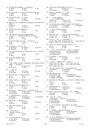 110
41. You must find somebody ___ can help you.
A) whose B) whom C) who
D) what E) which
42. Who could tell ___ his son’s circumstances really was.
A) which B) that C) why
D) what E) whose
43. Here are the books, ___ is yours?
A) what B) which C) whose
D) wherever E) whether
44. When they saw a POLICEMAN they stopped in the middle of the
STREET.
A) his/him B) him/it C) her/its
D) he/it E) him/ours
45. He didn’t take many clothes with ___
A) them B) him C) his
D) your E) ours
46. -On what days do you have English lessons?
-We have ___ on Tuesday, Wednesday and Friday.
A) them B) it C) her
D) him E) they
47. Nick knows English well. Ask ___ to help you.
A) her B) hers C) me
D) him E) us
48. He wanted ___ to ring ___ up.
A) they/them B) her/your C) you/him
D) them/their E) us/his
49. I can’t find all the books you asked me for. I put ___ I found on
your desk.
A) the B) this C) that
D) those E) its
50. Leave THE CHILDREN alone.
A) they B) us C) them
D) its E) our
51. I have a father, a mother, a grandfather, three brothers and two
sisters. ___ my family.
A) Its B) These were C) Those were
D) That was E) This is
52. ___ your skis?
A) Is this B) Are that C) Is that
D) Are these E) Those are
53. She would like ___ to go in for sport.
A) us B) we C) our
D) ours E) she
54. Father watched ___ crossing the street.
A) he B) we C) him
D) yourself E) himself
55. They all ran out of the hotel except ___ .
A) mine B) his C) hers
D) one E) nobody
56. Do you see ___ bushes on the ___ side of the river?
A) this/other B) that/another C) them/other
D) those/other E) some/other
57. ___ are pencils and ___ are pens.
A) this/that B) that/these C) these/those
D) that/this E) those/those
58. Take it from ___ and give it to ___ .
A) he/I B) him/me C) you/you
D) his/my E) they/us
59. He put the map before ___ .
A) him B) they C) he
D) my E) she
60. - I need a TV-set.
- Why don’t you buy ___ .
A) them B) one C) ones
D) him E) its
61. It was clear they loved ___ .
A) one another B) each other C) their
D) who ever E) what ever
62. But now we are both happy and we love ___ .
A) us B) each one C) everyone
D) each other E) another
63. Michel can only guess ___ ___ think.
A) whom/he B) that/me C) who/our
D) what/I E) what/he
64. - ___ is your daughter?
- ___ is an English teacher.
A) that / she B) what / she C) she / who
D) who / her E) which / that
65. He was very angry because he couldn’t find the report ___ .
A) everywhere B) something C) anywhere
D) somewhere E) nowhere
66. ___ of you can play the piano?
A) where B) what C) whose
D) which E) whom
67. There is the man ___ ___ saw in the park the other day.
A) whom / we B) which / our C) what / ours
D) what / we E) whose / we
68. Come at ___ time ___ is convenient to ___ .
A) any / what / when B) some / that / us C) any / that / you
D) some / which / her E) some / what / you
69. At last we’ve found our book, but where is ___?
A) her B) your C) you
D) yours E) mine
70. ___ met ___ in the street and ___ told ___ all about it.
A) they/him/he/me B) he/him/them/they
C) they/him/he/them D) he/them/she/him
E) she/her/he/them
71. I’ve brought ___ books for you.
A) any B) anyone C) some
D) someone E) which
72. ___ want ___ matches. Have ___ got ___?
A) She / any / any / they B) I / some / you / any
C) They / any / we / some D) I / some / you / some
E) He / some / you / any
73. The word “Germans” was ___ to be frightened at.
A) somebody B) something C) anything
D) any E) someone
74. Why didn’t you ask ___ to help ___?
A) somebody / your B) anybody / you
C) anyone / yourself D) somebody / yourselves
E) anybody / somebody
75. They broke into little groups. ___ had his own wonderful story to
tell.
A) some B) all C) every
D) each E) other
76. Those seats are not ___, they are ___ .
A) theirs/ours B) her/mine C) your/our
D) themselves/ours E) his/it
77. Kate is a very nice girl and I like ___ for ___ kindness.
A) him/her B) her/she C) she/her
D) her/her E) she/his
78. - Here are ___ shoes.
- These aren’t ___ . They are ___ .
A) my/mine/my B) her/her/mine
C) your/mine/yours D) their/yours/ours
E) our/yours/their
79. ___ do you like best - your mother or your father?
A) what B) who C) which one
D) whose E) why
80. ___ thought ___ could read the story ___ .
A) You / she/herself B) You/herself/her
C) She/she/herself D) He/him/his
E) You/yourself/your
81. ___ are ___ maps and ___ are ___ .
A) these/yours/those/her B) these/your/those/ours
C) this/you/that/our D) these/him/those/me
E) those/hers/these/you
Book 1 Part C Pronouns
 