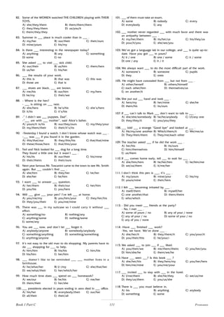 111
82. Some of the WOMEN watched THE CHILDREN playing with THEIR
TOYS.
A) she/they/them B) them/them/them
C) they/they/them D) us/you/it
E) them/they/they
83. Summer in ___ place is much cooler than in ___ .
A) my/her B) our/their C) their/ours
D) mine/yours E) his/my
84. Is there ___ interesting in the newspaper today?
A) anything B) any C) something
D) some E) no
85. She asked ___ to visit ___ sick child.
A) our/their B) us/him C) them/hers
D) us/her E) his/her
86. ___ the results of your work.
A) this is B) that was C) this was
D) those are E) that is
87. ___ shoes are black, ___ are brown.
A) me/his B) our/him C) my/hers
D) he/my E) their/we
88. - Where is the hen?
- ___ is sitting on ___ nest.
A) she/hers B) he’s/his C) she’s/hers
D) it/its E) it’s/his
89. -” I didn’t see ___ puppies, Dad”.
-”___ are with ___ mother”, said Alice’s father.
A) yours/it is/its B) our/they/ours C) my/they/your
D) my/them/their E) their/it’s/its
90. -Yesterday I found a watch. I don’t know whose watch was ___ .
-___ was ___ if you found it in the garden.
A) this/that/our B) they/this/his C) that/that/mine
D) these/those/hers E) that/this/your
91. Ted and Nick looked for ___ dog for a long time.
They found a little one but it wasn’t ___ .
A) his/its B) our/their C) his/mine
D) their/theirs E) their/ours
92. Next year famous Mr. Toscanini came to the town to see Mr. Smith
again. But ___ couldn’t find ___ .
A) she/him B) they/her C) he/her
D) she/her E) he/him
93. I want ___ to answer ___ question.
A) her/them B) their/our C) her/him
D) you/his E) you/hers
94. Will ___ give ___ your pen? I’ve left ___ at home.
A) you/me/my B) you/him/your C) they/her/his
D) they/you/their E) you/me/mine
95. There was ___ in my suitcase so I could carry it without ___
effort.
A) something/no B) nothing/any
C) anything/some D) nothing/some
E) some/any
96. You are ___ now, and don’t let ___ forget it.
A) anybody/anyone B) somebody/anybody
C) something/anything D) something/something
E) anything/anyone
97. It’s not easy to the old man to do shopping. My parents have to
do ___ shopping for ___ to help.
A) him/him B) his/his C) him/his
D) his/him E) her/him
98. ___ doesn’t like to be reminded ___ ___ mother lives in a
farmhouse.
A) he/what/her B) I/-/my C) she/that/her
D) we/what/their E) her/which/her
99. How much time does ___ spend on ___ homework?
A) we/our B) he/his C) me/her
D) them/their E) her/she
100. ___ presidents elected in years ending in zero died in ___ office.
A) his/her B) everybody/their C) our/her
D) all/their E) their/all
101. ___ of them must take an exam.
A) some B) nobody C) every
D) everybody E) any
102. ___ mother never regarded ___ with much favor and there was
an antipathy between ___ .
A) my/her/them B) its/her/us C) his/they/us
D) your/it/you E) she/we/you
103. We’ve got a language lab in our college, and ___ is quite up-to-
date. Have you got ___ in yours?
A) it / one B) one / some C) it / some
D) one / any E) it / it
104. We always want ___ to do the most difficult part of the work.
A) someone’s B) someone C) pupils
D) they E) ones
105. He might have concealed from ___ but not from ___ .
A) other/herself B) others/himself
C) each other/him D) themselves/us
E) on another/it
106. She put out ___ hand and took ___ .
A) hers/my B) her/mine C) she/he
D) them/his E) its/ours
107. If ___ can’t talk to Mark ___ don’t want to talk to ___ .
A) she/she/somebody B) he/he/anybody C) I/I/any one
D) they/they/it E) you/you/they
108. ___ told ___ a strange “Good bye” and looked at ___ .
A) He/my/one another B) Which/them/it C) We/me/us
D) They/their/them E) They/me/each other
109. The teacher asked ___ if he did the work ___ .
A) her/his B) its/ours
C) him/themselves D) him/himself
E) us/them
110. If ___ comes home early, tell ___ to wait for ___ .
A) she/him/hers B) he/her/him C) he/him/me
D) we/us/them E) it/me/her
111. I don’t think this pen is ___, it’s ___ .
A) my/yours B) mine/your C) his/my
D) yours/mine E) their/hers
112. I felt ___ becoming irritated by ___ .
A) itself/them B) myself/her
C) one another/that D) them/theirs
E) who/which
113. - Did you meet ___ friends at the party?
- No, I met ___ .
A) some of yours / no B) any of your / none
C) any of your / no D) some of your / no
E) any of you / none
114. -Have ___ finished ___ work?
-Yes, we have. We’ve done ___ .
A) she/her/it B) they/there/it C) you/your/it
D) you/their/this E) he/your/-
115. We asked ___ to join ___ if ___ liked.
A) you/their/we B) me/them/theirs C) you/her/you
D) him/she/he E) them/we/he
116. Have ___ seen ___? Is this book ___ ?
A) she/her/his B) they/hers/my C) you/her/hers
D) him/me/mine E) you/me/your
117. ___ invited ___ to stay with ___ in the hotel.
A) I/me/them B) she/he/they C) we/us/me
D) they/us/them E) you/us/she
118. There is ___ you must believe in.
A) his B) anything C) anybody
D) something E) some
Pronouns
Book 1 Part C
 
