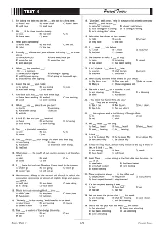 114
1. I’m taking my sister out as she ___ any sun for a long time.
A) hasn’t had B) haven’t had C) hadn’t been
D) will have E) shall have
2. He ___ ill for three months already.
A) was B) has been C) is
D) have been E) were
3. Who goes sightseeing?
A) Nina does. B) We shall. C) We did.
D) I did. E) She has.
4. I usually ___ a blouse and jeans at home, but today I ___ on a new
dress.
A) wear/have put B) have worn/have put
C) wore/has put D) wears/has put
E) will wear/put
5. What ___ the president ___?
-He ___ a contract.
A) does/do/has signed B) is/doing/is signing
C) will/do/was signing D) is/ going to do/would sign
E) shall/do/has been signing
6. Look! The cat ___ your cutlet.
A) is eating B) was eating C) eats
D) has been eating E) had eaten
7. You look pale. You ___ too hard these days.
A) have been working B) worked C) are working
D) work E) were working
8. What ___ you ___ since I saw you last?
A) do/do B) are/doing
C) have/been doing D) did/do
E) will/do
9. It is 8.30. Ben and Ann ___ breakfast.
A) have B) are having C) is having
D) was having E) were having
10. She ___ a journalist nowadays.
A) are B) was C) is
D) were E) am
11. You ___ always ___ your things. Put them into their bag.
A) are/losing B) -/lost
C) have/lost D) shall/have been losing
E) had/lust
12. What place ___ the youth of our country occupy in all branches
now?
A) did B) shall C) is
D) does E) will
13. I ___ home for lunch on Mondays. I have lunch in the canteen.
A) didn’t go B) was going C) don’t go
D) doesn’t go E) will not go
14. Westminster Abbey is the ancient old church in which the
coronation ceremonies of almost all English kings and queens
___ place.
A) will take B) was taken C) was taking
D) is taking E) have taken
15. This is the most interesting film I ___ ever ___.
A) didn’t/see B) was/seen C) have /saw
D) have/seen E) had/seen
16. “Nobody ___ in that country,” said Pinocchio to his friend.
A) don’t learn B) are learning C) learns
D) doesn’t learn E) learn
17. Paul ___ a student of Cambridge University.
A) were B) are C) am
D) be E) is
TEST 4 Present Tenses
18. “Little boy”, said a man, “why do you carry that umbrella over your
head? It ___ and the sun ___”
A) rains/isn’t shining B) doesn’t rain/shines
C) isn’t raining/isn’t shining D) is raining/is shining
E) isn’t raining/don’t shine
19. Who often has dinner at the canteen?
A) I did B) we do C) he had
D) they have E) she will
20. I ___ never ___ him before.
A) - /met B) - /meet C) have/met
D) has/met E) -/meets
21. The weather is awful, it ___ all day.
A) rains B) is raining C) rained
D) has rained E) has been raining
22. It is 2 o’clock. I ___ afraid I ___ late.
A) was/am B) shall be/am C) am/am
D) was/was E) am/wasn’t
23. Who usually answers these letters in your office?
A) My friend can. B) That man will. C) I do, of course.
D) Mary is. E) Those engineers did.
24. The milk is hot I ___ on it to make it cold.
A) am blowing B) blow C) is blowing
D) blew E) had blown
25. - You don’t like horror films, do you?
- ___ . They are so terrifying.
A) Yes, I can. B) No, I can’t. C) No, I don’t.
D) Yes, I do. E) No, we didn’t.
26. ___ this engineer work at the Ministry of Foreign Affairs.
A) do B) does C) has
D) had E) shall
27. He ___ never ___ him sing.
A) had___ heard B) has___heard C) have___ heard
D) was___ hearing E) is___ hearing
28. I think ___ .
A) if he is about fifty B) he is about fifty C) her about fifty
D) him about fifty E) be about fifty
29. I miss her very much, almost every minute of the day I think of
her, or I think I ___ her.
A) am hearing B) hear C) heard
D) have heard E) will hear
30. Look! There ___ a man sitting at the first table near the door. He
___ at us.
A) was/looks B) had been/looked
C) were/had looked D) is/is looking
E) is/was looking
31. These engineers always ___ in the office and ___
A) stayed/learn B) stay/learn C) stays/learns
D) have stayed/learned E) stay/learned
32. It’s the happiest evening I ever ___ .
A) had B) have had C) has
D) has had E) had had
33. Let me show the picture that I ___ this week.
A) am drawing B) shall be drawing C) have drawn
D) drew E) will be drawing
34. This is the 7th year Ann and Mary ___ this school.
A) has attended B) have been attending
C) had been attending D) are attending
E) were attending
Book 1 Part C Present Tenses
 