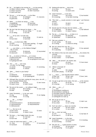 115
35. He ___ his English in the morning, he ___ it in the evening.
A) doesn’t have/is having B) don’t have/had
C) doesn’t have/has D) didn’t have/have
E) hadn’t/will have
36. The sun ___ in the East and ___ in the West.
A) sets/rises B) sets/goes C) rises/sets
D) goes/rises E) set/rise
37. While ___ to school we always ___ a bus.
A) going/take B) went/take
C) shall go/will take D) had gone/took
E) goes/takes
38. We don’t like him because he always ___ lies.
A) tell B) was telling C) tells
D) are telling E) has told
39. I ___ all my work. I am free now.
A) do B) am doing C) shall do
D) have done E) had done
40. She ___ at school since 1984.
A) teach B) has been teaching C) taught
D) was teaching E) have taught
41. - ___ your father ___ at the Medical College?
- Yes, he does.
A) do/work B) did/work C) has/worked
D) does/work E) shall/work
42. He ___ to school at 7:30 and ___ at 2 o’clock.
A) goes/comes back B) went/is coming back
C) go/come back D) was going/has come back
E) is going/came back
43. -You ___ not ___ your soup.
-I’m sorry. I’m not hungry.
A) are/eat B) has/eaten C) are/eating
D) did/ate E) will/eat
44. -Who ___ French in your family?
-I ___ .
A) speaks/do B) speak/does C) spoke/do
D) speaking/did E) are speaking/did
45. Although Mary has been cooking for many years, she still ___
how to prepare Chinese food.
A) did not know B) know C) don’t know
D) doesn’t know E) hadn’t known
46. The aims of the course ___ me willing to begin.
A) makes B) is making C) were made
D) make E) making
47. Listen! Somebody ___ in the next room.
A) sing B) sings C) are singing
D) is singing E) is sung
48. -___ life ___ on Mars?
-No, it ___ .
A) Does/exist/doesn’t B) Did/existed/didn’t
C) Has/existed/had D) Had/existed/had
E) Will/exist/will
49. I ___ this man at all.
A) don’t know B) know C) knew
D) have known E) doesn’t know
50. The boys ___ four English books this year.
A) read B) had read C) reads
D) have read E) read
51. I know he reads every book I ___ ever ___ of.
A) -/hear B) -/heard C) have/heard
D) has/heard E) had/heard
52. Nothing will make him ___ back to her.
A) to come B) come C) came
D) coming E) would come
53. Listen! Someone ___ at the door.
A) knocks B) to knock C) has knocked
D) is knocking E) has been knocking
54. “This thief ___ usually promise to steal again,” said Sherlock
Holmes.
A) won’t B) didn’t C) isn’t
D) doesn’t E) don’t
55. Samuel says he’s 25 years old, but nobody ___ him.
A) is believing B) believes C) had believed
D) don’t believe E) doesn’t believe
56. The sea ___ to those who ___ to listen to it.
A) speaks/likes B) speak/like C) speaks/like
D) speak/likes E) speak/will like
57. Take your umbrella. It ___ .
A) was raining B) rained C) rains
D) is raining E) would be raining
58. We can’t disturb him now. He ___ .
A) operate B) will operate C) has operated
D) is operating E) operates
59. The children of the man who works with me ___ the window this
morning.
A) were broken B) break C) broke
D) have broken E) had broken
60. “Who ___ this picture?” the teacher asks.
A) is drawn B) drawn C) have drawn
D) draws E) has drawn
61. -Where is Comrade A?
-He ___ tennis.
A) plays B) is playing C) played
D) has been playing E) will play
62. I ___ never ___ such beautiful flowers before.
A) shall / see B) had / seen C) have / seen
D) has / seen E) will / see
63. I’ve got to get him to the station. His train ___ at the moment.
A) leave B) has left C) had left
D) is leaving E) are leaving
64. -What ___ you ___?
-I ___ now.
A) are/doing/am washing up
B) have/done/am washing up
C) have/been done/am washed up
D) were/done/have washed up
E) is/doing/did not wash up
65. We can go out now. It ___ .
A) don’t rain B) rains C) didn’t rain
D) has rained E) isn’t raining
66. You’ll see what I ___ about you recently.
A) shall write B) have written C) had written
D) is written E) was written
67. She ___ since last week.
A) is ill B) was ill C) had been ill
D) has been ill E) will be ill
68. Listen! Somebody ___ at the door.
A) knocked B) has knocked C) is knocking
D) was knocking E) knocks
69. This year we ___ a good harvest of cotton.
A) has grown B) have grown C) grown
D) were growing E) are grown
Present Tenses
Book 1 Part C
 