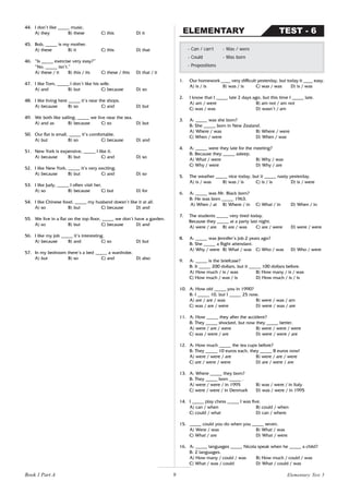 9
44. I don’t like _____ music.
A) they B) these C) this D) it
45. Bob, _____ is my mother.
A) these B) it C) this D) that
46. “Is _____ exercise very easy?”
“No, _____ isn’t.”
A) these / it B) this / its C) these / this D) that / it
47. I like Tom, _____ I don’t like his wife.
A) and B) but C) because D) so
48. I like living here _____ it’s near the shops.
A) because B) so C) and D) but
49. We both like sailing, _____ we live near the sea.
A) and as B) because C) so D) but
50. Our flat is small, _____ it’s comfortable.
A) but B) so C) because D) and
51. New York is expensive, _____ I like it.
A) because B) but C) and D) so
52. I like New York, _____ it’s very exciting.
A) because B) but C) and D) so
53. I like Judy, _____ I often visit her.
A) so B) because C) but D) for
54. I like Chinese food, _____ my husband doesn’t like it at all.
A) so B) but C) because D) and
55. We live in a flat on the top floor, _____ we don’t have a garden.
A) so B) but C) because D) and
56. I like my job _____ it’s interesting.
A) because B) and C) so D) but
57. In my bedroom there’s a bed _____ a wardrobe.
A) but B) so C) and D) also
1. Our homework ____ very difficult yesterday, but today it ____ easy.
A) is / is B) was / is C) was / was D) is / was
2. I know that I _____ late 2 days ago, but this time I _____ late.
A) am / were B) am not / am not
C) was / was D) wasn’t / am
3. A: _____ was she born?
B: She _____ born in New Zealand.
A) Where / was B) Where / were
C) When / were D) When / was
4. A: _____ were they late for the meeting?
B: Because they _____ asleep.
A) What / were B) Why / was
C) Why / were D) Why / are
5. The weather _____ nice today, but it _____ nasty yesterday.
A) is / was B) was / is C) is / is D) is / were
6. A: _____ was Mr. Black born?
B: He was born _____ 1963.
A) When / at B) Where / in C) What / in D) When / in
7. The students _____ very tired today.
Because they _____ at a party last night.
A) were / are B) are / was C) are / were D) were / were
8. A: _____ was Jennifer’s job 2 years ago?
B: She _____ a flight attendant.
A) Why / were B) What / was C) Who / was D) Who / were
9. A: _____ is the briefcase?
B: It _____ 200 dollars, but it _____ 100 dollars before.
A) How much / is / was B) How many / is / was
C) How much / was / is D) How much / is / is
10. A: How old _____ you in 1990?
B: I _____ 10, but I _____ 25 now.
A) are / are / was B) were / was / am
C) was / are / were D) were / was / are
11. A: How _____ they after the accident?
B: They _____ shocked, but now they _____ better.
A) were / are / were B) were / were / were
C) was / were / are D) were / were / are
12. A: How much _____ the tea cups before?
B: They _____ 10 euros each, they _____ 8 euros now!
A) were / were / are B) were / are / were
C) are / were / were D) are / were / are
13. A: Where _____ they born?
B: They _____ born _____ .
A) were / were / in 1995 B) was / were / in Italy
C) were / were / in Denmark D) was / were / in 1995
14. I _____ play chess _____ I was five.
A) can / when B) could / when
C) could / what D) can / where
15. _____ could you do when you _____ seven.
A) Were / was B) What / was
C) What / are D) What / were
16. A: _____ languages _____ Nicola speak when he _____ a child?
B: 2 languages.
A) How many / could / was B) How much / could / was
C) What / was / could D) What / could / was
- Can / can’t - Was / were
- Could - Was born
- Prepositions
TEST - 6
ELEMENTARY
Book 1 Part A Elementary Test 5
 