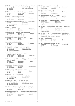 119
33. The Browns ___ out of town last Sunday and ___ a good time there.
A) were going/had B) went/are having
C) went/had D) are going/were having
E) goes/has
34. Before answering the telephone he ___ down the table.
A) laid B) was lying C) had laid
D) lay E) has laid
35. Who ___ at the meeting yesterday?
A) speak B) speaks C) spoke
D) had spoken E) will speak
36. He met me with the bird in his hand. It ___ curiously at me.
A) looks B) was looking
C) has been looking D) would look
E) should look
37. Nick ___ yesterday.
A) will not come B) hadn’t come C) didn’t come
D) hasn’t come E) came not
38. I knew that he ___ the same paper each morning.
A) was bought B) buys C) is buying
D) bought E) had bought
39. He asked the children who ___ the book.
A) tore B) tear C) tears
D) had torn E) will tear
40. Who ___ on a hike yesterday?
A) did go B) will go C) has gone
D) went E) had went
41. I ___ to do it but I ___ no time. I was very busy.
A) wanted/has B) want/had have
C) wanted/had D) would want/have
E) have wanted/shall have
42. - What a luck. I haven’t seen you for ages.
- When ___ we ___ last time?
A) did / meet B) have / met C) had / met
D) did / met E) will / meet
43. In the summer of 1868, Melville Bell ___ on a lecture tour in the
USA and Canada.
A) goes B) had gone C) went
D) have gone E) has gone
44. He ___ his work before you came.
A) finished B) finishes C) has finished
D) had finished E) finish
45. Why ___ he go to Great Britain last month?
A) did B) was C) will
D) had E) has
46. Did you ___ or ___ the potatoes?
A) mince/peeled B) minced/peeled
C) minced/peeling D) peels/minced
E) mince/peel
47. When she ___ they ___ and he left the house.
A) had come/quarreled B) came/quarreled
C) has come/quarreled D) comes/would quarrel
E) came/had quarreled
48. - Who had left the room by the time I came yesterday?
A) Tom did B) Tom does C) Tom had
D) Tom has E) Tom was
49. Neither your parents nor I ___ very glad of the fact that you failed
your Math exam.
A) has been B) have been C) were
D) was E) are
50. What ___ you ___ at 5 p.m. yesterday?
A) did/do B) have/been doing C) would/do
D) were/doing E) will/do
51. Who ___ to see me last week?
A) comes B) will come C) came
D) has come E) have come
52. They didn’t believe him and ___ to laugh.
A) begin B) begins C) began
D) had begun E) have begun
53. Children didn’t ___ to school because it ___ Sunday.
A) went/was B) go/were
C) have gone/was D) gone/was
E) go/was
54. The train ___ at 8.30 p.m. today, but as a rule it ___ at 8.00 p.m.
sharp.
A) has left / starts B) left / started
C) left / has started D) has left / has started
E) have left / starts
55. The moon ___ and it ___ surprisingly light at night yesterday.
A) is rising / is B) rose / was C) had risen / was
D) was rising / were E) rose / had been
56. Who ___ him yesterday?
A) has seen B) did see C) saw
D) have seen E) sees
57. He ___ nobody about his secret that day.
A) don’t tell B) tell C) didn’t tell
D) told E) doesn’t tell
Past Tenses
Book 1 Part C
 