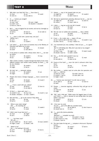 124
1. Why didn’t you help him? You ___ have done it.
A) must B) can C) could
D) were to E) was able to
2. A: ___ I phone you tonight?
B: Yes, you ___ .
A) may / may B) must / might
C) could / can’t D) shouldn’t / shouldn’t
E) have to / had to
3. But I ___ stay in England for six months, and not for a fortnight as
I had planned.
A) had to B) have to C) am able to
D) can E) shall have
4. -I ___ draw a circle with a pencil only, and you?
-Neither can I.
A) can’t B) can C) may
D) shan’t E) couldn’t
5. Last week I ___ go to town on business trip as the Ministry of
Education had asked me to come.
A) had to B) might C) should
D) could E) was able to
6. If one person is careless with a library book, then it ___ be read
by others.
A) can’t B) couldn’t C) may
D) can E) mightn’t
7. After a book is written, it passes through the heads of very many
different workers. Each worker works carefully, for there ___ not
be any mistakes.
A) must B) couldn’t C) could
D) might E) has to
8. He tried, but ___ persuade nobody.
A) could B) couldn’t C) can
D) might E) won’t
9. People who know a foreign language ___ learn a second one
easily.
A) may B) should C) mustn’t
D) can E) needn’t
10. ___ I have a word with you, please?
A) may B) had to C) have to
D) must E) am able to
11. At first I ___ skate well, now I ___ .
A) couldn’t / can B) may / can C) mustn’t / can
D) should / shouldn’t E) must / needn’t
12. She said they ___ go to the cinema if they liked.
A) must B) may C) can
D) had to E) could
13. - What is your sister doing?
- She ___ be watching TV.
A) may B) can’t C) needn’t
D) has to E) could
14. I didn’t want to go there but I ___ .
A) must B) might C) shall
D) can’t E) had to
15. - ___ I go there now?
- No, you ___ .
A) can / hadn’t to B) am / aren’t C) must / needn’t
D) might / could E) should / will
16. - Where is he?
- He ___ be walking in the park.
A) can’t B) is able to C) has to
D) must E) ought to
TEST 8 Modals
17. Visitors ___ stay in the hospital after ten pm.
A) might not B) needn’t C) couldn’t
D) must not E) didn’t have to
18. We had an appointment yesterday afternoon but he ___ see me.
A) might not B) cannot C) have to
D) mustn’t E) wasn’t able to
19. I didn’t ___ ring her up for she did it herself.
A) had to B) could C) be to
D) have to E) must
20. The rain was so sudden that everybody ___ take a shelter.
A) can B) could C) have to
D) are to E) had to
21. If you ___ fix a radio, you ___ repair a TV too.
A) can / will be able to B) must / may C) couldn’t / can
D) need / has to E) may / needn’t to
22. -I’ve examined you very carefully. I think all you ___ is a good
rest.
-But I’m still feeling sick. Why don’t you look at my tongue?
-It ___ a rest too.
A) must / may B) might / can C) need / could
D) should / have to E) need / needs
23. You ___ do this work yourself, if you try.
A) can B) had to C) must
D) was able to E) were to do
24. Guests of the hotel ___ warn the clerk in advance when they
leave.
A) can B) may C) must
D) is to E) had to
25. My mother ___ neither read nor write after the operation and
now I ___ help her.
A) have to / must B) could / have to
C) couldn’t / had to D) were able / can
E) might / need
26. ___ I borrow your text-book? I’ve left mine at home.
A) am able to B) must C) have to
D) need E) may
27. People ___ exercise regularly, otherwise they will get out of
shape.
A) must not B) should C) can
D) might E) has to
28. “Ma,” said a little girl, “Willie wants the biggest piece of cake,
and I think I ___ have it, because he was eating cakes two years
before I was born.”
A) couldn’t B) has to C) is to
D) should E) had to
29. -I live near my work.
-So you ___ go to the office by crowded buses.
A) have to B) are able to C) don’t have to
D) would have to E) can’t
30. -I ___ go to the cinema yesterday.
-Why?
-Because I ___ complete my work.
A) can’t / must B) couldn’t / had to
C) didn’t have to / may D) wasn’t to / need
E) should / have to
31. The skier broke his leg and ___ compete in the recent Olympic
Games.
A) couldn’t B) mustn’t C) had to
D) can’t E) might
Book 1 Part C Modals
 