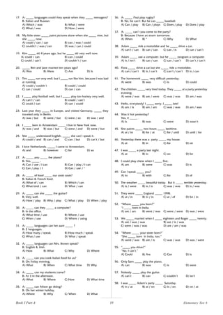 10
17. A: _____ languages could they speak when they _____ teenagers?
B: Italian and Russian.
A) Which / was B) What / were
C) What / was D) How / were
18. My little sister _____ paint pictures alone when she _____ nine, but
she _____ now.
A) could / can / can B) can / was / could
C) couldn’t / was / can D) was / can / could
19. Kim _____ ski 4 years ago, but he _____ ski very well now.
A) could / can B) can / could
C) could / can’t D) couldn’t / can
20. _____ Ben and Jane married ten years ago?
A) Was B) Were C) Are D) Is
21. Tim _____ run very well, but I _____ run like him, because I was bad
at running.
A) could / couldn’t B) could / could
C) can / could D) can / can
22. I _____ play football well, but I _____ play ice-hockey very well.
A) can’t / can B) could / can’t
C) could / can D) can / could
23. Last year they _____ in Europe, and visited Germany, _____ they
traveled only in Berlin.
A) was / but B) were / but C) were / so D) was / and
24. I _____ born in Amsterdam _____ I live in New York now.
A) was / and B) was / but C) were / and D) were / but
25. She _____ understand English, _____ she can’t speak it.
A) could / and B) can / and C) can / but D) can’t / but
26. I love Netherlands, _____ I came to Amsterdam.
A) and B) however C) for D) so
27. A: _____ you _____ the piano?
B: Yes, _____ .
A) Can / use / I can B) Can / play / I can
C) Can / play / I D) Can / use / *
28. A: _____ of food _____ our cook cook?
B: Italian & French food.
A) What of / can B) Which / can
C) What kind / can D) What / can
29. A: _____ can she _____ the guitar?
B: Very well.
A) How / play B) Why / play C) What / play D) When / play
30. A: _____ can they _____ a computer?
B: In the office.
A) What time / use B) Where / use
C) When / use D) Where / using
31. A: _____ languages can her aunt _____ ?
B: 2 languages.
A) How many / speak B) How much / speak
C) What / use D) What / speak
32. A: _____ languages can Mrs. Brown speak?
B: English & Irish.
A) How B) What C) Why D) Where
33. A: _____ can you cook Italian food for us?
B: On Friday evening.
A) What B) When C) What time D) Why
34. A: _____ can my students come?
B: At 3 in the afternoon.
A) What B) Where C) How D) What time
35. A: _____ can Alison go skiing?
B: On her winter holiday.
A) Where B) Why C) When D) What
36. A: _____ Paul play rugby?
B: No, he can’t. But he can _____ baseball.
A) Can / play B) Can / plays C) Does / play D) Does / play
37. A: _____ can’t you come to the party?
B: Because I have an exam tomorrow.
A) When B) * C) Why D) What
38. Adam _____ ride a motorbike and he _____ drive a car.
A) can’t / can B) can / can C) can / is D) can / can’t
39. Adam _____ use a computer, but he _____ program a computer.
A) is / isn’t B) can / can C) can / can’t D) can’t / can’t
40. Flora _____ drive a car but she _____ ride a motorbike.
A) can / can’t B) is / can’t C) can’t / can’t D) is / can
41. The homework _____ very difficult yesterday.
A) were B) was C) is D) could
42. The children _____ very tired today. They _____ at a party yesterday
evening.
A) were / was B) are / were C) was / was D) am / was
43. Hello, everybody! I _____ sorry, I _____ late!
A) am / is B) am / am C) was / was D) am / was
44. Was it hot yesterday?
Yes, it _____ .
A) is B) was C) were D) wasn’t
45. She paints _____ two hours _____ bedtime.
A) at / to B) for / at C) for / until D) until / for
46. Yesterday there was a party _____ my house.
A) at B) in C) for D) on
47. I was _____ a party last night.
A) at B) in C) on D) for
48. I could play chess when I _____ five.
A) am B) were C) was D) is
49. Can I speak _____ you?
A) to B) with C) for D) of
50. The weather _____ beautiful today. But it _____ terrible yesterday.
A) is / were B) is / is C) was / was D) is / was
51. They were _____ England _____ 1998.
A) at / in B) in / in C) at / of D) for / in
52. “Where _____ you born?”
“I _____ born in India.
A) are / am B) were / was C) were / were D) was / were
53. We _____ married when I _____ eighteen and Roger _____ twenty.
A) are / was / was B) are / is / was
C) were / was / was D) are / am / was
54. “Where _____ your sister born?”
“She _____ born in India, too.”
A) were / was B) are / is C) was / was D) was / were
55. “_____ you drive?”
“No, I can’t.”
A) Could B) Are C) Can D) Is
56. Only Sam _____ play the piano.
A) can B) was C) is D) were
57. Nobody _____ play the guitar.
A) can’t B) can C) couldn’t D) isn’t
58. I was _____ Adam’s party _____ Saturday.
A) in / at B) at / on C) in / on D) on / at
Elementary Test 6
Book 1 Part A
 