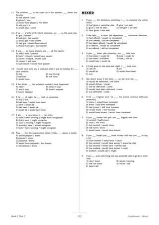132
11. The children ___ in the open air if the weather ___ better last
Sunday.
A) had played / was
B) played / was
C) would have played / had been
D) will play / is
E) would play / were
12. If we ___ a letter at 8 o’clock yesterday, we ___ on the same day.
A) got / started
B) had got / had started
C) would get / had started
D) had got / should have started
E) should have got / had started
13. If you ___ so many lessons you ___ all the exams.
A) didn’t miss / passed
B) hadn’t missed / would have passed
C) haven’t missed / would pass
D) missed / will pass
E) had missed / would have passed
14. I would have sent you a postcard while I was on holiday if I ___
your address.
A) had B) was having
C) had had D) will have
E) would have
15. If the driver ___ the accident wouldn’t have happened.
A) didn’t B) doesn’t stop
C) won’t stop D) hadn’t stopped
E) hasn’t stopped
16. If he ___ all right, he ___ with us yesterday.
A) was / was
B) had been / would have been
C) were / would be
D) had been / would be
E) would be / would have been
17. If she ___ a new dress, I ___ her then.
A) hadn’t been wearing / might have recognized
B) didn’t wear / might recognize
C) wasn’t wearing / might recognize
D) wouldn’t wear / would recognize
E) hadn’t been wearing / might recognize
18. They ___ for the examination better if they ___ about it earlier.
A) would prepare / knew
B) prepare / know
C) prepared / knew
D) would have prepared / had known
E) will prepare / know
1. If you ___ the dictionary yesterday I ___ to translate the article
today.
A) had given / would be able B) give / am able
C) gave / will be able D) will give / am able
E) have given / was able
2. If the help ___ in time, the experiment ___ tomorrow afternoon.
A) had offered / would he completed
B) was offered / will be completed
C) had been offered / would be completed
D) is offered / would be completed
E) are offered / will be completed
3. If you ___ these pills yesterday you ___ well now.
A) had taken / would be B) took / would be
C) had taken / had been D) took / will be
E) would take / would be
4. If I had gone to the party last night, I ___ tired now.
A) will be B) am
C) would be D) would have been
E) was
5. She didn’t know if the letter ___ by the time she ___
A) would be delivered / will come
B) would deliver / comes
C) will be delivered / came
D) would have been delivered / came
E) was delivered / came
6. If he ___ English well, he ___ the article without difficulty
yesterday.
A) knew / would have translated
B) know / had been translated
C) has known / will have translate
D) would know / will translate
E) would have known / would have translated
7. If you ___ harder last year you ___ English well now.
A) worked / had known
B) work / will know
C) had worked / would know
D) will work / know
E) would work / would have known
8. If you ___ harder you ___ more money and now you ___ to buy
a car.
A) have worked / would earn / could
B) had worked / would have earned / would be able
C) had worked / would earn / will be able
D) has worked / would have earned / could
E) worked / would earn / might
9. If you ___ your swimming suit you would be able to go for a swim
now.
A) don’t leave B) weren’t leaving
C) will not leave D) haven’t left
E) hadn’t left
MIXED
MIXED
MIXED
MIXED
MIXED
Book 1 Part C Conditionals - Mixed
 