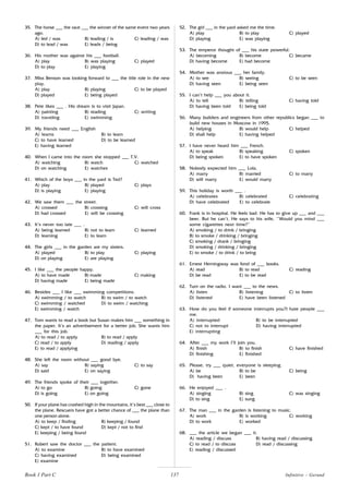 137
35. The horse ___ the race ___ the winner of the same event two years
ago.
A) led / was B) leading / is C) leading / was
D) to lead / was E) leads / being
36. His mother was against his ___ football.
A) play B) was playing C) played
D) to play E) playing
37. Miss Benson was looking forward to ___ the title role in the new
play.
A) play B) playing C) to be played
D) played E) being played
38. Pete likes ___ . His dream is to visit Japan.
A) painting B) reading C) writing
D) traveling E) swimming
39. My friends need ___ English
A) learns B) to learn
C) to have learned D) to be learned
E) having learned
40. When I came into the room she stopped ___ T.V.
A) watching B) watch C) watched
D) on watching E) watches
41. Which of the boys ___ in the yard is Ted?
A) play B) played C) plays
D) is playing E) playing
42. We saw them ___ the street.
A) crossed B) crossing C) will cross
D) had crossed E) will be crossing
43. It’s never too late ___ .
A) being learned B) not to learn C) learned
D) learning E) to learn
44. The girls ___ in the garden are my sisters.
A) played B) to play C) playing
D) on playing E) are playing
45. I like ___ the people happy.
A) to have made B) made C) making
D) having made E) being made
46. Besides ___ I like ___ swimming competitions.
A) swimming / to watch B) to swim / to watch
C) swimming / watched D) to swim / watching
E) swimming / watch
47. Tom wants to read a book but Susan makes him ___ something in
the paper. It’s an advertisement for a better job. She wants him
___ for this job.
A) to read / to apply B) to read / apply
C) read / to apply D) reading / apply
E) to read / applying
48. She left the room without ___ good bye.
A) say B) saying C) to say
D) said E) on saying
49. The friends spoke of their ___ together.
A) to go B) going C) gone
D) is going E) on going
50. If your plane has crashed high in the mountains, it’s best ___ close to
the plane. Rescuers have got a better chance of ___ the plane than
one person alone.
A) to keep / finding B) keeping / found
C) kept / to have found D) kept / not to find
E) keeping / being found
51. Robert saw the doctor ___ the patient.
A) to examine B) to have examined
C) having examined D) being examined
E) examine
52. The girl ___ in the yard asked me the time.
A) play B) to play C) played
D) playing E) was playing
53. The emperor thought of ___ his state powerful.
A) becoming B) become C) became
D) having become E) had become
54. Mother was anxious ___ her family.
A) to see B) seeing C) to be seen
D) having seen E) being seen
55. I can’t help ___ you about it.
A) to tell B) telling C) having told
D) having been told E) being told
56. Many builders and engineers from other republics began ___ to
build new houses in Moscow in 1995.
A) helping B) would help C) helped
D) shall help E) having helped
57. I have never heard him ___ French.
A) to speak B) speaking C) spoken
D) being spoken E) to have spoken
58. Nobody expected him ___ Lola.
A) marry B) married C) to marry
D) will marry E) would marry
59. This holiday is worth ___ .
A) celebrates B) celebrated C) celebrating
D) have celebrated E) to celebrate
60. Frank is in hospital. He feels bad. He has to give up ___ and ___
beer. But he can’t. He says to his wife, ‘’Would you mind ___
some cigarettes next time?”
A) smoking / to drink / bringing
B) to smoke / drinking / bringing
C) smoking / drank / bringing
D) smoking / drinking / bringing
E) to smoke / to drink / to bring
61. Ernest Hemingway was fond of ___ books.
A) read B) to read C) reading
D) be read E) to be read
62. Turn on the radio. I want ___ to the news.
A) listen B) listening C) to listen
D) listened E) have been listened
63. How do you feel if someone interrupts you?I hate people ___
me.
A) interrupted B) to be interrupted
C) not to interrupt D) having interrupted
E) interrupting
64. After ___ my work I’ll join you.
A) finish B) to finish C) have finished
D) finishing E) finished
65. Please, try ___ quiet, everyone is sleeping.
A) be B) to be C) being
D) having been E) been
66. He enjoyed ___ .
A) singing B) sing C) was singing
D) to sing E) sung
67. The man ___ in the garden is listening to music.
A) work B) is working C) working
D) to work E) worked
68. ___ the article we began ___ it.
A) reading / discuss B) having read / discussing
C) to read / to discuss D) read / discussing
E) reading / discussed
Infinitive - Gerund
Book 1 Part C
 