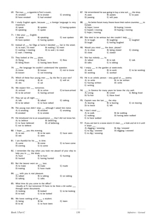 138
69. The man ___ a cigarette is Tom’s cousin.
A) smoked B) to smoke C) smoking
D) have smoked E) had smoked
70. I study English again, because ___ a foreign language is very
important.
A) speak B) spoken C) having spoken
D) speaking E) spoke
71. I like your ___ English.
A) speak B) speaking C) was spoken
D) have spoken E) having spoken
72. Instead of ___ for Olga at home I decided ___ her in the street.
A) to wait / to meet B) waiting / to meet
C) waiting / meeting D) to wait / to meet
E) wait / meeting
73. They looked at the ___ plane.
A) flying B) flown C) flew
D) being flown E) having been flown
74. ___ the language he couldn’t understand the question.
A) know B) knows C) not to know
D) known E) not knowing
75. Which of these four young men ___ by the fire is your son?
A) sitting B) sit C) will sit
D) sits E) sat
76. We expect him ___ tomorrow.
A) arrived B) to arrive C) to have arrived
D) to be arrived E) having arrived
77. They sat up all night ___ .
A) talk B) talked C) talking
D) to be talked E) to have talked
78. The young man didn’t stop ___ although I asked him twice.
A) is smoking B) smoked C) smoking
D) smoked E) to smoke
79. He introduced me to an acquaintance ___ that I did not know her.
A) to believe B) believing
C) to have believed D) of believing
E) not to believe
80. I hope ___ you this evening.
A) to see B) to be seen C) have seen
D) see E) seen
81. I am thankful for his ___ in time.
A) came B) come C) to have come
D) coming E) to come
82. I remember the day when you took me aboard of your ship to
help you in ___ the shark.
A) hunt B) to hunt C) hunting
D) hunted E) having hunted
83. But the beaver went on ___ lace.
A) to make B) make C) made
D) making E) have made
84. ___ with you is real pleasure.
A) talked B) is talking C) on talking
D) talking E) talks
85. What time do you come to the office?
-Usually at 9, but tomorrow I’ll have to be there a bit earlier ___
through some documents.
A) looking B) looked C) to be looking
D) to look E) to be looked
86. We knew nothing of his ___ a student.
A) being B) be C) been
D) to be E) to have been
87. He remembered he was going to buy a new suit ___ the shop.
A) pass B) passes C) to pass
D) passing E) will pass
88. ___ for better future many Asians leave their native countries ___ to
Europe.
A) hope / move B) hoping / moves
C) hoped / moving D) hoping / moving
E) hope / moving
89. She tried to be serious but she couldn’t help ___ .
A) to laugh B) laughing C) laughed
D) laugh E) having laughed
90. Would you mind ___ the door, please?
A) to close B) being closed C) closing
D) close E) closed
91. She has nobody ___ to.
A) talked B) to talk C) talk
D) talks E) is talking
92. I enjoy ___ in the garden at week-ends.
A) work B) to work C) to be working
D) working E) worked
93. He is an artistic person - very good at ___ poetry.
A) to write B) to be written
C) having written D) write
E) writing
94. ___ in Geneva for many years he knew the city well.
A) Living B) Lived C) Being lived
D) To live E) Have lived
95. Captain was the last ___ the ship.
A) leaving B) is leaving C) on leaving
D) to leave E) left
96. I don’t mind ___ .
A) to walk B) be walking
C) walking D) having been walked
E) to have walked
97. If you are lost in a snow storm it’s best ___ a hole and sit in it until
it stops ___ .
A) digging / snowing B) dig / snowed
C) to dig / snowed D) digging / snowed
E) to dig / snowing
Book 1 Part C Infinitive - Gerund
 