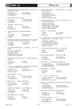 139
1. The Remembrance Day and the Veteran’s Day ___ on the 11th of
November every year.
A) celebrated B) are celebrated
C) will be celebrated D) was celebrated
E) is celebrated
2. I hope that the truth ___ very soon.
A) will find out B) will be finding out
C) is found out D) will be found out
E) shall find out
3. Everything ___ before you came.
A) is done B) was done
C) has done D) had been done
E) has been done
4. -Did the company test the equipment yesterday?
-Yes it _____.
A) has tested B) had been tested
C) had tested D) was tested
E) tested.
5. People go to the tomb of the Unknown Soldier to stand in silence
for a minute to honor the memory of those who ___ in wars.
A) is killed B) will be killed
C) was killed D) are killed
E) were killed
6. The sports competitions which ___ on Sunday ___ by a lot of
people.
A) are held / will be visited
B) was held / will visit
C) will held / will visit
D) have been held / have visited
E) will be held / will be visited
7. The inspector is not in the town. He ___ to another place some
days ago.
A) was sent B) sent
C) will be sent D) will send
E) sends
8. This story ___ to everybody as the name of the first space pioneer
___ in the heart of people all over the world.
A) knows / lives B) knew / lived
C) is known / is lived D) is known / lives
E) knows / is lived
9. The business letter ___ just ___ .
A) is / written B) has / been written
C) was / written D) were / written
E) is / going to write
10. Business letters ___ usually on special forms.
A) will be written B) are written
C) are being written D) is written
E) write
11. Sometimes a lot of guests ___ to his birthday party.
A) had invited B) was invited
C) were inviting D) are invited
E) is inviting
12. The business letters ___ tomorrow.
A) are sent B) is sent
C) will be sent D) will send
E) would be sent
TEST 12 Passive voice
13. All the business letters ___ yesterday. They ___ to the post
office immediately.
A) answered / take
B) were answered / took
C) are answered / were taken
D) answered / took
E) were answered / were taken
14. The special information ___ in an hour or so, that’s why it ___ in
the newspapers yesterday.
A) brings / didn’t publish
B) will bring / don’t publish
C) will be brought / wasn’t published
D) will be brought / didn’t publish
E) brought / wasn’t published
15. Houses ___ very quickly now.
A) builds B) are building
C) built D) are built
E) were built
16. In 1834 the Houses of Parliament with the exception of
Westminster Hall ___ by fire, they ___ later.
A) destroyed / was rebuilt
B) was being destroyed / rebuilt
C) were destroyed /were rebuilt
D) is destroyed / has been rebuilt
E) destroys / rebuilds
17. You can’t use this textbook now. It ___ by your friend.
A) takes B) has been taken
C) took D) were taken
E) had taken
18. Many modern apartments ___ in Berlin since 1980.
A) are built B) are building
C) were built D) have been built
E) has been built
19. The new film ___ in all the big theatres of the city.
A) is demonstrated B) was being demonstrated
C) is being demonstrated D) would be demonstrated
E) had been demonstrated
20. Nobody likes ___ for at night.
A) be sent B) is sent
C) was sent D) to be sent
E) sent
21. I ___ that I ___ at the station at 5.
A) was told / should be met B) told / is being met
C) tells / am met D) am told / was met
E) will be told / would be met
22. Heroes ___ by people because they served their people and
their country.
A) is remembered B) was remembered
C) are remembered D) had been remembered
E) would be remembered
23. By the time we came to the bookshop all books ___
A) are sold B) were sold
C) had been sold D) are being sold
E) is being sold
24. Don’t touch the door, it ___ just ___ .
A) is / being painted B) has / been painted
C) is / painted D) will / be painted
E) would / be painted
Passive voice
Book 1 Part C
 