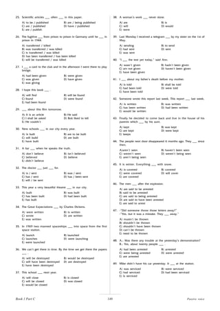 140
25. Scientific articles ___ often ___ in this paper.
A) to be / published B) are / being published
C) are / published D) have / published
E) are / publish
26. The fugitive ___ from prison to prison in Germany until he ___ in
prison in 1944.
A) transferred / killed
B) was transferred / was killed
C) is transferred / was killed
D) has been transferred / has been killed
E) will be transferred / was killed
27. I ___ a card to the club and in the afternoon I went there to play
bridge.
A) had been given B) were given
C) was given D) have given
E) was giving
28. I hope this book ___ .
A) will find B) will be found
C) found D) were found
E) had been found
29. ___ about this film tomorrow.
A) It is an article B) He said
C) I shall be asked D) Bob liked to tell
E) He couldn’t
30. New schools ___ in our city every year.
A) is built B) are to be built
C) will build D) are built
E) have built
31. A liar ___ when he speaks the truth.
A) don’t believe B) isn’t believed
C) believed D) believe
E) didn’t believe
32. The doctor ___ just ___ for.
A) is / sent B) was / sent
C) has / sent D) has / been sent
E) will / be sent
33. This year a very beautiful theatre ___ in our city.
A) built B) was built
C) has been built D) had been built
E) has built
34. The Great Expectations ___ by Charles Dickens.
A) were written B) is written
C) wrote D) are written
E) was written
35. In 1969 two manned spaceships ___ into space from the first
space station.
A) launch B) launched
C) launches D) were launching
E) were launched
36. We can’t get there in time. By the time we get there the papers
___ .
A) will be destroyed B) would be destroyed
C) will have been destroyed D) are destroyed
E) have been destroyed
37. This school ___ next year.
A) will close B) is closed
C) will be closed D) was closed
E) would be closed
38. A woman’s work ___ never done.
A) are B) is
C) will D) would
E) were
39. Last Monday I received a telegram ___ by my sister on the 1st of
May.
A) sending B) to send
C) had sent D) sent
E) was sent
40. “I ___ the test yet today,” said Ann.
A) wasn’t given B) hadn’t been given
C) am not given D) haven’t been given
E) have been given
41. I ___ about my father’s death before my mother.
A) is told B) shall be told
C) had been told D) were told
E) have been told
42. Someone wrote this report last week. This report ___ last week.
A) is written B) was written
C) has been written D) had been written
E) would be written
43. Finally he decided to come back and live in the house of his
parents which ___ by his aunt.
A) kept B) was kept
C) are kept D) were kept
E) keeps
44. The people next door disappeared 6 months ago. They ___ since
then.
A)aren’t seen B) haven’t been seen
C) weren’t seen D) weren’t being seen
E) aren’t being seen
45. It is winter. Everything ___ with snow.
A) is covered B) covered
C) were covered D) will cover
E) are covered
46. The men ___ after the explosion.
A) are said to be arrested
B) said to be arrested
C) are said to being arrested
D) are said to have been arrested
E) are said to arrest
47. -”Did someone throw those letters away?”
-”Yes, but it was a mistake. They ___ away.”
A) mustn’t be thrown
B) shouldn’t be thrown
C) shouldn’t have been thrown
D) can’t be thrown
E) need to be thrown
48. A.: Was there any trouble at the yesterday’s demonstration?
B.: Yes, about twenty people ___ .
A) had been arrested B) arrested
C) were being arrested D) were arrested
E) are arrested
49. Mike didn’t have his car yesterday. It ___ at the station.
A) was serviced B) were serviced
C) had serviced D) had been serviced
E) is serviced
Book 1 Part C Passive voice
 