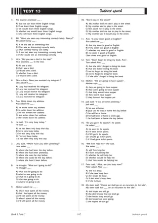 142
1. The teacher promised ___ .
A) that we can learn three English songs.
B) if we learn three English songs.
C) we would learn three English songs.
D) whether we would learn three English songs.
E) who will learn three English songs.
2. Bill: “Have you seen any interesting comedy lately, Nancy?”
Bill asked Nancy ___ .
A) if he will see an interesting film
B) if he saw an interesting comedy lately
C) what comedy Nancy saw lately
D) if she had seen any interesting comedy lately
E) if she would see an interesting comedy
3. Nick: “Did you see a bird in the tree?”
Nick wonders ___ in the tree.
A) if I saw a bird.
B) that I saw a bird.
C) if I had seen a bird.
D) whether I see a bird.
E) if I have seen a bird.
4. Dick to Lucy: Have you received my telegram ?
Dick asked if ___ .
A) Lucy had received his telegram.
B) Lucy has received his telegram
C) Lucy would receive his telegram
D) Lucy will receive his telegram
E) Lucy received his telegram
5. Ann: Write down my address.
Ann asked me ___ .
A) he wrote down my address
B) to write down her address
C) he had written her address
D) she writes down her address
E) she wrote down his address
6. He said, “I’m very busy today.”
He said ___ .
A) he had been very busy that day
B) he is very busy today
C) he was very busy that day
D) I’m very busy today
E) I had been very busy that day
7. Lena said, “Where have you been yesterday?”
Lena asked ___ .
A) where she had been the day before.
B) where she had been yesterday.
C) where she was the day before.
D) where she could be the day before.
E) where she hasn’t been before.
8. He thought: “What am I going to do?”
He thought ___ .
A) what was he going to do
B) what he was going to do
C) what he is going to do
D) it he was going to do
E) what is he going to do
9. Mother asked me ___ .
A) why I have spent all the money
B) that I had spent all the money
C) if I had spent all the money
D) when I spend all the money
E) if I will spend all the money
TEST 13 Indirect speech
10. “Don’t play in the street!”
A) My mother told me don’t play in the street.
B) My mother said to play in the street.
C) She asked me to play in the street.
D) My mother told me not to play in the street.
E) My mother said I should play in the street.
11. Ann: “Is your sister good at English?”
Ann asked me ___ .
A) that my sister is good at English
B) if my sister was good at English
C) whether my sister is good at English
D) my sister is good at English
E)her sister was good at English
12. Tom: “Don’t forget to bring my book, Ann”.
Tom asked Ann: ___ .
A) that she didn’t forget to bring his book
B) that she doesn’t bring his book
C) not to forget to bring his book
D) not to forget to bring her book
E) if she didn’t forget to bring the book
13. Mother: “We are going to have supper”.
Mother says ___ .
A) they are going to have supper
B) they were going to have supper
C) that they would have supper
D) they won’t have supper
E) they haven’t had supper yet
14. Jack said: “I was at home yesterday.”
Jack said ___ .
A) he was at home.
B) Jack said he was at home the day before
C) he will be at home.
D) he had been at home a week ago.
E) he had been at home the day before.
15. “Do you go in for sports?”, he asked.
He asked ___ .
A) he went in for sports.
B) if I went in for sports.
C) if I’ll go in for sports.
D) I should go in for sports.
E) if I had gone in for sports.
16. “Will Tom help me?” she said.
She asked ___ .
A) will Tom help her
B) if Tom would help her
C) whether he will help her
D) whether would he help her
E) that Tom would be helping her
17. Peter said, “Alice, are you busy now?”
Peter asked Alice ___ .
A) she was busy.
B) if she was busy then.
C) she would be busy.
D) if she wasn’t busy then.
E) if she is busy.
18. My sister said: “I hope we shall go on an excursion to the lake”.
My sister said that ___ on an excursion to the lake”.
A) she hopes we will go
B) she didn’t hope that we shall go
C) she hoped they would go
D) she hoped we were going
E) she hoped we can go
Book 1 Part C Indirect speech
 