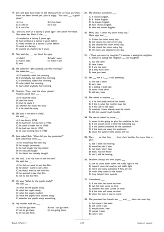 143
19. Jim and Julia have been in the restaurant for an hour and they
have not been served yet. Julia is angry. “You said ___ a good
place’’
A) it is B) it has been
C) it will be D) it was
E) it can’t be
20. “Did you work at a factory 3 years ago?” she asked her friend.
She asked her friend if she ___ .
A) worked at a factory 3 years ago.
B) had worked at a factory 3 years before.
C) really worked at a factory 3 years before.
D) work at a factory.
E) worked at a factory for 3 years.
21. She said she ___ her friend for ages.
A) didn’t B) hadn’t seen
C) hasn’t seen D) doesn’t see
E) saw
22. He asked her “Did anybody call this morning?”
He asked her ___ .
A) if anybody called this morning
B) if somebody had called that morning
C) if somebody called that morning
D) who called that morning
E) had called anybody that morning
23. Teacher: “Tom, read the story, please”.
Teacher asked Tom ___ .
A) to read the story
B) read the story
C) that he reads it
D) whether he reads the story
E) it he read the story
24. He said “I met him in 1950”.
He said ___ .
A) I met him in 1950
B) he had been met by him in 1950
C) he used to meet him in 1950
D) he had met him in 1950
E) he was meeting him in 1950
25. Jane asked Bob: “What did you buy yesterday?”
Jane asked Bob what ___ .
A) he would buy the next day
B) he bought yesterday
C) he had bought the day before
D) he has just bought
E) his friend had already bought
26. He said, “I do not want to see this film”.
He said that ___ .
A) he did not want to see that film.
B) he doesn’t want to see a film.
C) he didn’t want to see this film.
D) he wanted to see that film.
E) not to see that film.
27. He says “What do the pupils study?”
He asks ___ .
A) what do the pupils study.
B) what the pupils study.
C) what the pupils studied.
D) what the pupils have studied study.
E) whether the pupils study something.
28. My mother told me ___ .
A) did not go there. B) that I can go there.
C) not to go there. D) not going there.
E) let not go there.
29. The director wondered ___ .
A) if I know English.
B) If I knew English.
C) he knows English.
D) how I know English.
E) who has known English.
30. Mary says “I clean my room every day.”
Mary says that ___ .
A) I clean her room every day.
B) she cleans my room every day.
C) she cleaned her room every day.
D) she cleans her room every day.
E) her room was cleaned every day.
31. - “Have you seen my daughter?” a woman is asking her neighbor.
A woman is asking her neighbor ___ her daughter.
A) has she seen
B) have I seen
C) if she has seen
D) if they have seen
E) have you seen
32. He ___ me if I ___ a taxi yesterday.
A) will ask / takes
B) ask / take
C) is asking / shall take
D) asked / had taken
E) will ask / take
33. She asked in surprise ___ .
A) if he had really read all the books
B) if this is what her mother buys her
C) if the cafe is still open
D) whether I have already read his article
E) did she caused much trouble
34. The doctor asked his nurse ___ .
A) when is she going to give the medicine to the
B) if she would come in time the following day
C) if the patient prepared for the operation
D) if the tests are ready for applicants
E) when the patient feels asleep tell me
35. They ___ us that they ___ from their families for more than a
year.
A) tell / were not hearing
B) would be told / hear
C) had told / don’t hear
D) told / had not heard
E) told / will be hearing
36. Teachers always tell their pupils ___ .
A) not to cross street when the traffic light is red
B) doesn’t cross the road on red traffic light
C) don’t ask many questions if they are not
D) when they come to the lesson
E) they helped their parents
37. I wondered ___ .
A) if the train had come on time
B) had the train come on time
C) whether the train comes on time
D) if the train will come on time
E) when the train is due to come
38. She promised her friends she ___ and ___ them the next day.
A) had come / had seen
B) will come / see
C) would come / see
D) comes / sees
E) came / saw
Indirect speech
Book 1 Part C
 