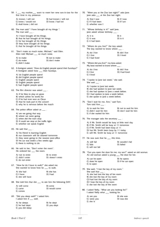 145
59. I ___ my mother___ want to meet her new son-in-law for the
first time in my presence.
A) knows / will not B) had known / will not
C) knew / would not D) know / had not
E) shall know / did not
60. The man said:” I have brought all my things “.
The man said ___ .
A) I have brought all his things.
B) that he had brought all his things.
C) he has brought all his things.
D) they have brought all his things.
E) that he brought all his things.
61. “Don’t make so much noise, Michael,” said Ellen.
Ellen told Michael ___ so much noise.
A) to make B) not to make
C) do make D) don’t make
E) didn’t make
62. A foreigner asked: “How do English people spend their Sundays?”
A foreigner asked how ___ their Sundays.
A) do English people spend
B) did English people spend
C) English people spent
D) English people spend
E) had English people spent
63. The film director was asked ___ .
A) if he likes to play on grass
B) which airline he works for
C) if he had ever won an Oscar
D) that he took part in the concert
E) why he is nervous before the match
64. The police officer asked us ___ .
A) are we going that way
B) where we were going
C) when did the tram stop
D) if could we stop at the traffic light
E) whether we speak English
65. He said that ___ .
A) his friend is learning English
B) our classroom will be cleaned tomorrow
C) they were going to the nearest post-office
D) his car was stolen a few weeks ago
E) there is nothing to do
66. He said to her, “Don’t enter the room”.
He ordered her ___ the room.
A) not to enter B) to enter
C) didn’t enter D) doesn’t enter
E) do not enter
67. “How far do I have to walk?” she asked me.
She wanted to know how far ___ to walk.
A) she had B) she has
C) I have D) I had
E) she will have
68. She told him that she ___ to see him the following DAY.
A) will come B) come
C) came D) would come
E) comes
69. “Did you sleep well?” I asked him.
I asked him if ___ well.
A) he sleeps B) he slept
C) he had slept D) you slept
E) you did sleep
70. “Were you at the Zoo last night?” asks Jane.
Jane asks ___ at the Zoo last night.
A) that I was B) if I was
C) if I had been D) if I am
E) whether was I
71. “Whose birthday is it?” said Jane.
Jane asked whose birthday ___ .
A) it is B) it
C) it was D) is it
E) it had been
72. “Where do you live?” the boy asked.
The boy wanted to know where ___ .
A) do I live B) did I live
C) I live D) I lived
E) I had lived
73. “Where did you live?” my boss asked.
My boss wanted to know where ___ .
A) do I live B) did I live
C) I live D) I had lived
E) I lived
74. “I spoke to Jane last week,” she said.
She said ___ .
A) I spoke to Jane last week.
B) she had spoken to Jane last week.
C) she had spoken to Jane a week before.
D) I had spoken to Jane a week before.
E) she spoke to Jane a week before.
75. “Don’t wait for me, Ann,” said Tom.
Tom told Ann ___ .
A) to wait for him B) not to wait for him
C) didn’t wait for him D) don’t wait for him
E) if she waited for him
76. The manager asks the secretary ___ .
A) if Mr. Smith would be busy at little next day
B) if Mr. Smith will be busy at 11 tomorrow
C) if Mr. Smith had been busy at 11
D) has Mr. Smith been busy by 11 today
E) will Mr. Smith be busy at 11 tomorrow
77. He was sure that he ___ this time.
A) will fail B) wouldn’t fail
C) fails D) failed
E) will not fail
78. “Can you open the door for me, my son?” asked an old woman.
An old woman asked a young ___ the door for her.
A) can he open B) he opens
C) does he open D) if he can open
E) to open
79. She said, “I lost the key of my room.”
She said that ___ .
A) she had lost the key of her room
B) she lost the key of my room
C)I had lost the key of my room
D) I lose the key of my room
E) she lost the key of the room
80. I asked Nelly, “What are you looking for?”
I asked Nelly what ___ looking for.
A) are you B) she was
C) were you D) was she
E) she is
Indirect speech
Book 1 Part C
 