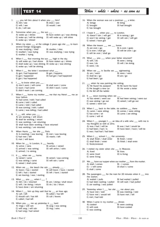 146
1. ___ you tell him about it when you ___ him?
A) did / see B) does / saw
C) will / see D) would / see
E) do / will see
2. Tomorrow when you ___ the sun ___ .
A) woke up / shines B) have woken up / was shining
C) wake up / will be shining D) will wake up / will shine
E) woke up / shined
3. When my sister ___ at the college 2 years ago she ___ to learn
several foreign languages.
A) was studying / tried B) studies / tries
C) studied / was trying D) was studying / was trying
E) studies / trying
4. When I ___ that morning the sun ___ high in the sky.
A) will wake up / had shone B) have waken up / shines
C) shall wake up / was shining D) woke up / was shining
E) woke up / will be shining
5. When I ___ the letter I wondered what ___ .
A) got / had happened B) get / happens
C) got / happened D) had got / had happened
E) got / has happened
6. I ___ to know when you ___ .
A) don’t want / will come B) shall want / come
C) want / had come D) didn’t want / come
E) didn’t want / are coming
7. When I ___ home my mother ___ me that my friend ___ me an
hour before.
A) had come / told / had called
B) came / told / called
C) came / told / had called
D) was coming / told / called
E) came / was telling / had called
8. I ___ still, when you ___ .
A) am working / will return
B) shall be working / return
C) was working / are returning
D) shall have been working / have returned
E) was working / are returned
9. When Harris ___ her she ___ Paris.
A) is meeting / was leaving B) met / was leaving
C) had met / left D) meets / left
E) met / will leave
10. When he ___ in London, it ___ heavily.
A) arrive / rains B) arrives / rained
C) arrived / was raining D) will arrive / rains
E) arrived / is raining
11. It ___ when we ___ home.
A) rained / came B) rained / was coming
C) was raining / came D) will rain / came
E) rained / shall come
12. When we ___ the beach the rain ___ already ___ .
A) leave / has / started B) will leave / have / started
C) left / had / started D) left / have / started
E) are leaving / was / starting
13. What ___ you ___ when I ___ ?
A) did / do / returned B) are / doing / shall return
C) will / be doing / return D) do / do / return
E) have done / am returning
14. When I ___ him up they said that he ___ an hour ago.
A) call / left B) called / has left
C) should call / has left D) call / leaves
E) called / had left
15. When you ___ me up yesterday it ___ hard.
A) rings / will rain B) rang / was raining
C) will rang / will rain D) ring / rains
E) had rung / had rained
TEST 14 When - while - where - as soon as
16. When the woman was out a postman ___ a letter.
A) brings B) bring
C) brought D) had brought
E) has brought
17. I hope it ___ when you ___ to London.
A) doesn’t rain / will get B) is raining / get
C) won’t be raining / get D) will rain / will get
E) rained / have got
18. When the lesson ___ we ___ home.
A) are over / go B) is over / goes
C) is over / shall go D) will be over / go
E) will be over / shall go
19. What ___ you ___ when your father returned?
A) will / do B) were / doing
C) was / do D) will / be doing
E) were / do
20. When we ___ in Seville we ___ sightseeing.
A) are / went B) were / went
C) shall be / go D) are / go
E) had been / go
21. ___ when he was painting the ceiling.
A) He found his passport B) He burnt his hand
C) He bought a new car D) He wrote a letter
E) He fell off the ladder
22. It ___ since morning when we ___ .
A) has rained / went out B) had been raining / went out
C) was raining / go out D) rained / will go out
E) rained / went out
23. When I ___ back to the table, six soldiers ___ there.
A) came / were sitting B) comes / were sitting
C) has come / sit D) came / are sitting
E) came / will sit
24. When I ___ younger I ___ an idea of a wife who ___ with me in
my thoughts as well as aims.
A) was / had / will be B) was / had / would be
C) had been / had / is D) have been / have / will be
E) was / had had / had been
25. When I ___ school I ___ the university.
A) shall finish / shall enter B) finish / enter
C) shall finish / enter D) finish / shall enter
E) finish/entered
26. I visited my sister when she ___ in Moscow.
A) lived B) lives
C) were lived D) is living
E) were living
27. We ___ have our supper when our mother ___ from the market.
A) shall / comes B) - / comes
C) - / will come D) shan’t / come
E) shall / come
28. The passengers ___ for the train for 20 minutes when it ___ into
the station.
A) waited / pulls B) had waited / pulled
C) had been waiting / pulled D) will wait / had pulled
E) are waiting / was pulled
29. Yesterday when I ___ her she ___ me about you.
A) have met / told B) was meeting / told
C) have met / would tell D) have met / tell
E) met / had told
30. When I came in my mother ___ dinner.
A) cooked B) were cooking
C) will cook D) have cooked
E) was cooking
Book 1 Part C When - While - Where - As soon as
 