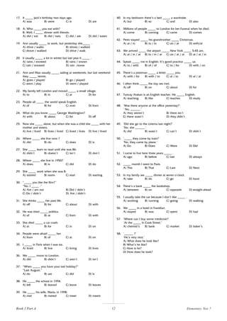 12
17. It _____ Jack’s birthday two days ago.
A) was B) were C) is D) are
18. A: Who _____ you eat with?
B: Well, I _____ dinner with friends.
A) did / eat B) did / eats C) did / ate D) did / eaten
19. Ann usually _____ to work, but yesterday she_____ .
A) drive / walks B) drives / walked
C) drove / walked D) drive / walk
20. It usually _____ a lot in winter but last year it _____ .
A) rains / snowed B) rains / snows
C) rain / snowed D) rain /snow
21. Ann and Max usually _____ sailing at weekends, but last weekend
they _____ tennis.
A) goes / played B) go / played
C) went / play D) went / played
22. My family left London and moved _____ a small village.
A) to B) in C) at D) for
23. People all _____ the world speak English.
A) of B) for C) over D) from
24. What do you know _____ George Washington?
A) with B) about C) for D) off
25. Now she _____ alone, but when she was a child she _____ with her
mother and sisters.
A) live / lived B) lives / lived C) lived / lives D) live / lived
26. Where _____ she live now ?
A) did B) do C) does D) is
27. She _____ learn to read until she was 86.
A) didn’t B) doesn’t C) isn’t D) don’t
28. Where _____ she live in 1950?
A) does B) is C) did D) do
29. She _____ work when she was 8.
A) started B) starts C) start D) starting
30. “_____ you like the film?”
“No, I _____ .”
A) Are / am not B) Did / didn’t
C) Do / didn’t D) Are / didn’t
31. She thinks _____ her past life.
A) off B) for C) about D) with
32. He was tired _____ politics.
A) of B) at C) from D) with
33. She died _____ a car crash.
A) at B) for C) in D) on
34. People were afraid _____ her.
A) from B) of C) at D) on
35. I _____ in Paris when I was six.
A) lived B) live C) living D) lives
36. We _____ move to London.
A) did B) didn’t C) aren’t D) isn’t
37. “When _____ you have your last holiday?”
“Last August.”
A) do B) are C) did D) is
38. He _____ the school in 1994.
A) left B) leaved C) leave D) leaves
39. He _____ his wife, Maria, in 1998.
A) met B) meted C) meet D) meets
40. In my bedroom there’s a bed _____ a wardrobe.
A) but B) so C) and D) also
41. Millions of people _____ to London for her Funeral when he died.
A) come B) coming C) came D) comes
42. Peter stayed _____ his grandmother _____ Christmas.
A) at / in B) to / in C) on / at D) with/at
43. We arrived _____ the airport _____ New York _____ 5:45 am.
A) at / in / at B) to / in / at C) on / at / at D) at / at / in
44. Speak _____ me in English. It’s good practice _____ us.
A) to / with B) of / of C) to / for D) with / on
45. There’s a postman _____ a letter _____ you.
A) with / for B) with / to C) at / to D) at / at
46. I often think _____ the day we met.
A) off B) on C) about D) for
47. Tuncay Atakan is an English teacher. He _____ English.
A) teaching B) like C) teaches D) study
48. ‘Was there anyone at the office yesterday?’
‘ No, ______.’
A) they weren’t B) there isn’t
C) there wasn’t D) they didn’t
49. ‘Did she go to the cinema last night?’
‘No, she ______.’
A) did B) wasn’t C) can’t D) didn’t
50. ‘_____ they come by train?’
‘No, they came by plane.’
A) Do B) Does C) Were D) Did
51. I came to live here three years _____ .
A) ago B) before C) last D) always
52. _____ month I went to Paris.
A) This B) That C) Last D) Next
53. In my family we _____ dinner at seven o’clock.
A) take B) do C) go D) have
54. There’s a bank _____ the bookshop.
A) between B) on C) opposite D) straight ahead
55. I usually take the car because I don’t like _____ .
A) working B) running C) going D) walking
56. We _____ in a hotel in Frankfurt.
A) stayed B) was C) spent D) had
57. ‘Where can I buy some medicine?’
‘At the _____ in Cook Street.’
A) chemist’s B) bank C) market D) baker’s
58. ‘______ ?’
‘He’s very nice.’
A) What does he look like?
B) What’s he like?
C) How is he?
D) How does he look?
Elementary Test 7
Book 1 Part A
 