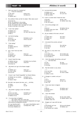 149
1. -Don’t you know I’m a football fan?
-___ . I shout for Galatasaray.
A) Not, did I B) He is too
C) So am I D) Either do I
E) Neither was I
2. Our professor thinks we like his subject. What about yours?
A) So does he.
B) No, our professor is very young.
C) Our students don’t know anything.
D) Yes, the student’s life is not sugar and candy.
E) Ours is the best in the world.
3. “I don’t like reptiles.”
A) Neither am I. B) So do I.
C) Neither do I. D) I don’t like them too.
E) Me to.
4. I am fond of reading.
A) So do I B) Neither can he
C) So wasn’t he D) So is my son
E) I am either
5. “I like skating.”
A) So do I B) Neither do I
C) Neither does he D) So is he
E) I did too
6. Tom: I won’t have any more.
Ann: ___ .
A) So shall I B) So do I
C) Neither do I D) Neither shall I
E) Nor I shall
7. I haven’t heard him sing.
A) Neither had we. B) Neither has my friend.
C) I haven’t either. D) So do I.
E) So have he.
8. -“My friend can’t go to the theatre tonight.”
- ___ .
A) Neither can I B) So can I
C) I don’t either D) Neither do I
E) So can he
9. -I haven’t read “David Copperfield” by Charles Dickens.
A) Neither has my brother. B) Neither can I.
C) So, did I D) Either does he.
E) Haven’t they?
10. She didn’t see anyone she knew, and ___ did Nick.
A) either B) or
C) neither D) still
E) too
11. - My brother is going to enter the Institute.
- ___ .
A) So is my sister. B) Neither am I
C) So did my brother. D) Nor can I
E) Neither do we.
12. - I’ve never been to England.
- ___ . But I hope I shall visit it some day.
- ___ . Now that our country has become independent we’ve got
more chances of visiting other countries.
A) I was there/So shall I B) I wasn’t there/Neither shall I
C) Neither have I/So do I D) Really?/Yes, I shall
E) So have I/Neither do I
TEST 16 Additions to remarks
13. I can never find my books.
A) Neither can I. B) Her too.
C) Neither does she. D) I can’t too.
E) We can either.
14. I wasn’t at school when I heard the news.
A) So did I. B) Yes, I was.
C) Did you? D) Neither were they.
E) No, she wasn’t.
15. -I do not like porridge at all.
-___ .
A) So do I B) Neither did we
C) Neither does your sister D) Won’t you?
E) Neither am I
16. -He saw nobody in the room, and you?
- ___ .
A) neither did I B) so did I
C) neither do I D) so do I
E) I either
17. - I am proud of my country, and you?
- ___ .
A) so we do B) so did we
C) so are we D) we too
E) we also.
18. -His uncle is a very clever man.
-And ___ .
A) his father too. B) his father also.
C) so does his father D) so is his father.
E) so his father is.
19. - I don’t like people who tell lies, and you?
- ___ . I just hate them.
A) I too B) I also
C) So do I D) Neither do I
E) I am also
20. - My little brother is very clever.
- ___ .
A) so was mine B) so is mine
C) my is too D) mine is either
E) neither is mine
21. A: George is a student, and you ?
B: ___ .
A) He is B) So am I
C) A student D) Yes, I am
E) Yes, I do
22. - I have never been to England.
- ___ .
A) Me so B) Neither was I
C) Neither have I D) Neither did I
E) So have I
23. - I don’t like football.
- ___ .
A) So does Ann. B) Ann does neither.
C) Ann doesn’t too. D) Neither doesn’t Ann.
E) Neither does Ann.
24. - Douglas can’t cope with the task.
- ___ .
A) His friends can’t too B) So can his friends
C) I can’t either D) Neither can I
E) His friends can’t neither
Additions to remarks
Book 1 Part C
 