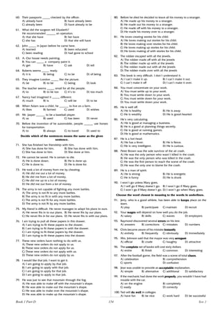 154
60. Their passports _____ checked by the officer.
A) already have B) have already been
C) already been D) have already to be
61. What did the surgeon tell Elizabeth?
He recommended ______ an operation.
A) that she have B) her have
C) she has D) that she will have
62. John _____ in Japan before he came here.
A) learned B) been educated
C) been reading D) had gone to school
63. A: Our house needs painting.
B: You can _____ a company paint it.
A) get B) have C) ask D) tell
64. Roberts seems _____ ready.
A) it is B) being C) to be D) of being
65. They imagine London _____ like the picture.
A) be B) to be C) being D) look
66. The teacher seems _____ small for all the people.
A) to B) to be too C) it’s to D) too much
67. Nancy had imagined it _____ different.
A) much B) is C) will be D) to be
68. When Adam was a child, he ______ to live on a farm.
A) likes B) farmed C) used D) wishes
69. Mr. Jasper ______ to be a baseball player.
A) as B) used C) has been D) never
70. Before the invention of he automobile, people ______ use horses
for transportation.
A) to B) always C) to travel D) used to
Decide which of the sentences means the same as the given
sentence.
71. She has finished her friendship with him.
A) She has done for him. B) She has done with him.
C) She has done to him. D) She done at him.
72. He cannot be saved. He is certain to die.
A) He is done down. B) He is done up.
C) He is done to. D) He is done for.
73. He took a lot of money from me by cheating.
A) He did me out a lot of money.
B) He did me from a lot of money.
C) He did me up to a lot of money.
D) He did me out from a lot of money.
74. The army is not capable of fighting any more battles.
A) The army is not fit to any more battles.
B) The army is no fit in with any more battles.
C) The army is not fit for any more battles.
D) The army is not fit by any more battles.
75. My friend is difficult. He never manages to adapt his plans to ours.
A) He never fits in to our plans. B) He never fits by our plans.
C) He never fits in for our plans. D) He never fits in with our plans.
76. I am trying to pull all these papers in this drawer.
A) I am trying to fit these papers to the drawer.
B) I am trying to fit these papers in with the drawer.
C) I am trying to fit these papers by the drawer.
D) I am trying to fit these papers into the drawer.
77. These new orders have nothing to do with us.
A) These new orders do not apply to us.
B) These new orders do not apply for us.
C) These new orders do not apply with us.
D) These new orders do not apply by us.
78. I would like that job. I want to get it.
A) I am going to apply by that job.
B) I am going to apply with that job.
C) I am going to apply for that job.
D) I am going to apply to that job.
79. He was just to see that mountain through the fog.
A) He was able to make off with the mountain’s shape.
B) He was able to make out the mountain’s shape.
C) He was able to make over the mountain’s shape.
D) He was able to make up the mountain’s shape.
80. Before he died he decided to leave all his money to a stranger.
A) He made up his money to a stranger.
B) He made out his money to a stranger.
C) He made off with his money to a stranger.
D) He made his money over to a stranger.
81. He loves creating stories for his child.
A) He loves making out stories for his child.
B) He loves making over stories for his child.
C) He loves making up stories for his child.
D) He loves making of with stories for his child.
82. The robber escaped with all the jewels.
A) The robber made off with all the jewels
B) The robber made up with al the jewels
C) The robber made out with all the jewels
D) The robber made over with all the jewels
83. This book is very difficult. I don’t understand it.
A) I can’t make it up. B) I can’t make it out.
C) I can’t make it off D) I can’t make it over.
84. You must concentrate on your work.
A) You must settle up to your work.
B) You must settle down to your work.
C) You must settle down for your work.
D) You must settle down your work.
85. He is well off.
A) He is healthy B) He is away
C) He is wealthy D) He is good-hearted
86. He’s very calculating.
A) He is good at managing a business.
B) He is a good at planning things secretly.
C) He is good at running games.
D) He is good at mathematics.
87. He is a hot-head.
A) He has a fever. B) He is fierce.
C) He is very intelligent. D) He is curious.
88. Peter Brown was the sole survivor of the air crash.
A) He was the only person who wasn’t killed in the crash.
B) He was the only person who was killed in the crash.
C) He was the first person to reach the scene of the crash.
D) He was the only one to blame for the crash.
89. He is a man of spirit.
A) He is strong B) He is energetic
C) He is funny D) He is drunk
90. I won’t go unless Mary goes.
A) I will go if Mary doesn’t go. B) I won’t go if Mary goes.
C) I won’t go if Mary doesn’t go. D) I won’t go when Mary goes.
Choose the word closest in meaning to the words in underlines.
91. Jerry, who is a good athlete, has been able to keeps place on the
team.
A) play B) participate C) maintain D) recruit
92. Your wages will depend on how well you do the job.
A) salary B) skills C) waves D) employers
93. Raymond discovered several errors on his test.
A) answers B) corrections C) mistakes D) numbers
94. Chris became aware of his mistake instantly
A) entirely B) frequently C) obviously D) immediately
95. Mrs. Johnson said that the mayor was very arrogant.
A) official B) crude C) haughty D) attractive
96. The complete set of books will cost sixty dollars.
A) entire B) finish C) common D) interesting
97. After the football game, the field was a scene of total chaos.
A) celebration B) comprehension
C) sports D) confusion
98. Jean was unable to provide an acceptable explanation.
A) simple B) alternative C) additional D) satisfactory
99. If the mechanic had done the work properly, you wouldn’t have had
trouble with the car.
A) on the engine B) completely
C) easily D) correctly
100. Ted will do well in colleges
A) have fun B) be nice C) work hard D) be successful
Book 1 Part D Test 2
 