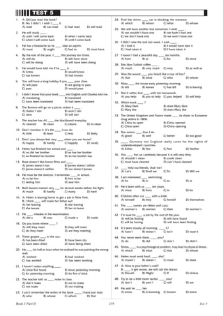 159
TEST 5
1. A: Did you read this book?
B: No, I didn’t. I wish I ____ it.
A) read B) can read C) had read D) will read
2. He will study ____ .
A) until I will come back B) when I came back
C) when I will come back D) until I come back
3. He has a headache so he ____ take an aspirin.
A) must B) ought C) had to D) must have
4. By the end of the year, I ____ this journey ten times.
A) will do B) will have done
C) will be doing D) will have been doing
5. He would have told me if he ____ it.
A) knew B) would know
C) has known D) had known
6. You will have a long holiday if you ____ your class.
A) will pass B) are going to pass
C) pass D) would pass
7. I didn’t know that your book ____ into English until Charles told me.
A) translating B) translated
C) have been translated D) had been translated
8. The Browns will go on a picnic unless it ____ .
A) doesn’t rain B) won’t rain
C) rains D) will rain
9. The teacher has Ali ____ the blackboard everyday.
A) cleaned B) clean C) cleans D) to clean
10. Don’t mention it. It’s the ____ I can do.
A) little B) least C) less D) likely
11. Don’t you always feel very ____ when you are home?
A) happy B) hardly C) happily D) nicely
12. Helen has finished her school and ____ .
A) so did her brother B) so has her brother
C) so finished her brother D) so her brother has
13. Rose doesn’t like horror films and ____.
A) James doesn’t too B) James doesn’t either
C) James doesn’t neither D) nor doesn’t James
14. He must be the director. I remember ____ in school.
A) to be him B) him to be
C) seeing him D) saw him
15. Both boxers trained very ___ for several weeks before the fight.
A) much B) hardly C) many D) hard
16. A: Helen is leaving home to get a job in New York.
B: I think ____ will make her father sad.
A) her leaving B) she leaving
C) she leaves D) her to leave
17. He ____ mistake in the examination.
A) did a B) was C) made a D) made
18. Do you know where ____ ?
A) will they meet B) they will meet
C) do they meet D) are they meeting
19. These grapes ____ in the sun.
A) has been dried B) have been dry
C) have been dried D) have being dried
20. He ____ for half an hour when he realized he was painting the wrong
wall.
A) worked B) had worked
C) has worked D) has been working
21. I haven’t eaten anything ____ .
A) since five hours B) since yesterday morning
C) for yesterday morning D) for five o’clock
22. The teacher told us ____ noise in class.
A) don’t make B) not to make
C) not make D) not making
23. I can’t remember the writer of the book _____ I have just read.
A) who B) whose C) whom D) that
24. Find the driver ____ car is blocking the entrance.
A) which B) whom C) what D) whose
25. We will have another test tomorrow. I wish ____ .
A) we wouldn’t have one B) we hadn’t had one
C) we don’t have one D) we won’t have one
26. I didn’t take the test last week. I wish ____ .
A) I took it B) I would have take it
C) I had taken it D) I have taken it
27. I haven’t had a peaceful day ____ six months.
A) from B) at C) for D) since
28. She likes Turkish coffee ____ .
A) much B) very much C) very D) as well as
29. Was the sound ____ you heard like a roar of lion?
A) that B) what C) who D) whose
30. Mary ____ the house early yesterday morning.
A) left B) leaves C) has left D) is leaving
31. She’d rather that ____ with her homework.
A) you help B) you to help C) you helped D) will help
32. Which book ____ ?
A) Mary likes B) does Mary likes
C) Mary like D) does Mary like
33. The United Kingdom and France made ____ its doors to European
drug sellers in 1860.
A) China to open B) China opened
C) China open D) China opening
34. She swims ____ than I do.
A) good B) well C) better D) too good
35. ____ Germany nor England really cares for the rights of
underdeveloped countries.
A) Either B) Nor C) Not D) Neither
36. You ____ the car carelessly because it is still very dirty.
A) shouldn’t clean B) could clean
C) must have cleaned D) can’t have cleaned
37. ____ help our friends, shall we?
A) Let’s B) Shall we C) To D) Will we
38. I am interested ____ swimming.
A) for B) in C) to D) at
39. He’s been with us ____ ten years.
A) since B) from C) in D) for
40. Children often cut ____ with a knife.
A) himself B) they C) herself D) themselves
41. The ____ names are Helen and Lucy.
A) woman’s B) women C) their D) women’s
42. I’m sure he ____ a job by the end of the year.
A) will be finding B) will have found
C) will be having D) will have been finding
43. It’s been cloudy all morning, ____ it?
A) hasn’t B) doesn’t C) isn’t D) wasn’t
44. You never went there, ____ you?
A) do B) did C) don’t D) didn’t
45. Stress, ____ is a psychological problem, may lead to physical illness.
A) which B) what C) that D) whose
46. Helen must work hard, ____ she?
A) mustn’t B) doesn’t C) must D) does
47. A: How is your father’s cold?
B: ____ it get worse, we will call the doctor.
A) Should B) Might C) If D) Unless
48. Try to be a little more tactful, ____ you?
A) don’t B) aren’t C) will D) are
49. He said he ____ her.
A) know B) is knowing C) known D) knew
Test 5
Book 1 Part D
 