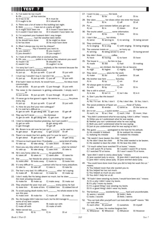 163
TEST 7
1. A: I’ve eaten far too much!
B: Oh ________ all that exercise.
A) it has to be B) it must be
C) it ought to be D) it should be
2. A: There was a lot of noise in this building last night.
B: Well, ________ . I was out at a party all night.
A) it might have been me B) it mustn’t have been me
C) it couldn’t have been me D) it shouldn’t have been me
3. A: I’m surprised your husband didn’t stay longer.
B: Well, ________ , had the weather been better.
A) he should have done B) he might’ve done
C) he has done D) he must have done
4. A: Must I always pay my rent by cheque?
B: No, ________ . Pay it however you want to.
A) you needn’t B) you mustn’t
C) you shouldn’t D) you oughtn’t
5. A: I hate all this polite chat at cocktail parties.
B: Oh, you ________ polite in my house. Say whatever you want!
A) mustn’t be B) shouldn’t be
C) needn’t be D) oughtn’t to be
6. I’m sorry but I can’t ________ anybody at the moment because the
bedrooms are being redecorated.
A) put up B) put up with C) put off D) put with
7. I must say I wouldn’t buy it, but don’t be ________ by me.
A) put up B) put up with C) put off D) put with
8. If he hadn’t been so drunk, he would have ________ his ideas more
convincingly.
A) put across B) put up with C) put through D) put with
9. The noise in the classroom is getting unbearable. I simply won’t
________ it!
A) put across B) put up with C) put through D) put with
10. I’ll never go to that grocer’s again. He seems to ________ his prices
every day.
A) put up B) put up with C) put off D) put with
11. A: How do you find your new colleague?
B: I’m told he’s difficult to ________ .
A) get on with B) get along with C) get over D) get off
12. They say he’ll never ________ his dismissal.
A) get on with B) get along with C) get over D) get off
13. I tried to telephone Istanbul yesterday, but I just couldn’t ________.
A) get on with B) get along with
C) get through D) get off
14. Mr. Brown is so old now he just can’t ________ as he used to.
A) get about B) get away C) get around D) off
15. There’s no doubt that he’s guilty and I’m sure he won’t ________ .
A) get about B) get across C) get off D) get away
16. I’ll have so much spare time, I’ll probably ______ some kind of hobby.
A) take up B) take along C) take down D) take in
17. Have you any idea which son of his will _______ when he retires?
A) take up B) take along C) take over D) take in
18. He’s very funny when he ________ his grandfather.
A) takes off B) takes to C) takes after D) takes for
19. She ________ her friends for advice on investing her money.
A) looks after B) looks away C) looks to D) looks into
20. It’s very difficult to ________ a person who has so many prejudices.
A) take to B) take off C) take in D) take for
21. The line’s very bad. It’s difficult to ________ what he’s saying.
A) make off B) make out C) make for D) make up
22. I don’t really like his being absent so much, but he does ________
the most amusing excuses.
A) make for B) make up C) make away D) make out
23. They attacked the poor man and ________ every penny he had.
A) stole him B) stole of him C) robbed him D) robbed him of
24. To avoid paying death duties, he’ll ________ his whole estate to his
son this year.
A) make over B) make for C) make off D) make up
25. No, the burglar didn’t take too much, but he did manage to ________
some of my best carpets.
A) make for with B) make out with
C) make off with D) make of with
26. Helen served tea ________ them.
A) from B) to C) in D) at
27. I want to pay ________ the book.
A) at B) for C) of D) to
28. She takes ________ her shoes when she enter the house.
A) on B) in C) off D) of
29. Put ________ your sweater before you get out.
A) on B) in C) down D) at
30. The tourist asked ________ some information.
A) of B) for C) from D) to
31. I don’t like ________ hot drinks.
A) serve B) serving to C) to serving D) being served
32. They continued ________ songs.
A) to singing B) to sing C) with singing D) being singing
33. The costumer insists on ________ , so hurry up.
A) serving B) being served C) serve D) having served
34. She didn’t finish ________ coffee.
A) have B) having C) to have D) have
35. The house is ________ for him to buy.
A) made B) did C) had D) making
36. The ________ we climbed, the thinner the air became.
A) high B) higher C) highly D) highest
37. They never ________ plans for the work.
A) make B) do C) perform D) ask
38. His brother was here ________ Saturday.
A) in B) by C) on D) at
39. Ali always goes to school ________ bus.
A) with B) by C) on D) in
40. She is still in school, ________ ?
A) is she B) isn’t it C) isn’t she D) is it
41. A: Don’t you like this lesson?
B: ________ .
A) No, I’m not. B) No, I don’t C) No, I don’t like. D) Yes, I don’t.
42. The social problems of Spain are ________ those of Turkey.
A) alike B) similar C) same as D) the same as
43. Jim is not ________ a quick worker ________ you are.
A) such / as B) so / that C) such / that D) more / than
44. “You didn’t understand what he was saying. I didn’t, either.” means:
A) Either you or I understood what he was saying.
B) Neither you nor I understood what he was saying.
C) Both you and I understood what he was saying.
D) Just as you understood what he was saying so did I.
45. The guest, ________ , apologized to the host for his attitude.
A) his mistake is realized B) he realized his mistake
C) realizing his mistake D) realized his mistake.
46. “He needn’t have beaten the child.” means:
A) He didn’t beat the child B) The child needed to be beaten.
C) He needed to beat the child. D) He beat the child.
47. “I’d much rather have watched TV at home.” means:
A) I will watch TV at home. B) I couldn’t watch TV at home.
C) I watched TV at home. D) I won’t watch TV at home.
48. “Jane didn’t need to worry about Judy.” means:
A) Jane wanted Judy to worry. B) Jane didn’t need Judy to worry.
C) Jane didn’t worry about Judy. D) Jane worried about Judy.
49. “You could have done more than you did to help her wash the car.”
means:
A) You helped more than she wanted you to.
B) You helped her but not much.
C) You helped as much as you could.
D) You didn’t help her at all.
50. “If I hadn’t been wearing my boots, I would have been sick.” means:
A) It’s a pity I didn’t wear my boots.
B) It’s pity I more my boots.
C) It’s a good thing I was wearing my boots.
D) It’s a good thing I didn’t wear my boots.
51. The furniture ______ wonderful but ______ hard and uncomfortable.
A) seems / sounds B) looks / feels
C) looks / sounds D) feels / seems
52. “You can look after yourself and I can look after myself” means: “We
can look after ________”
A) each other B) yourself C) ourselves D) myself
53. ________ he does, his mother forgives him.
A) Whenever B) Wherever C) Whatever D) However
Test 7
Book 1 Part D
 