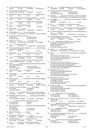 166
51. A man who spends all the money he has is ________ .
A) fool B) a fool C) foolishly D) foolish man
52. Can you tell what model each of ________ ?
A) them to be B) them are C) they are D) them is
53. The diplomats haven’t been able to arrive ______ an agreement yet.
A) by B) at C) on D) to
54. All athletes who have taken drugs will be disqualified ______ the race.
A) out B) to C) against D) from
55. ________ a drop of rain fell for months, and all the crops died.
A) No B) None C) Not D) Not any
56. He is ________ short-sighted to be pilot.
A) so B) too C) not D) enough
57. Most people ________ the dark.
A) fear B) are in fear C) frightened D) afraid of
58. He had difficulty ________ his wife to stay home.
A) convince B) to convince C) convincing D) for convincing
59. If you want to succeed, you must ________ .
A) keep to try B) keep in trying
C) keep on trying D) keep on to try
60. When he was a boy, he ________ to himself all day.
A) will sing B) would sing C) has sung D) is singing
61. ________ of the wine was spoilt.
A) Few B) Several C) A good deal D) A good many
62. The American Indians today are deprived ________ all the privileges
the white man is enjoying.
A) of B) off C) _ D) from
63. She was glad ________ the opportunity to discuss the matter.
A) of B) to C) on D) for
64. ________ he promises to quit gambling, we’ll offer him the job.
A) For B) Although C) Even D) Provided
65. ________ hard I try, I can’t seem to be of any help to anybody.
A) Even though B) However C) When D) So
66. No one ________ to enter the building until the police have checked
the victim’s identification.
A) will allow B) will be allowing
C) has been allowed D) is going to be allowed
67. I’m very satisfied ________ your last report.
A) on B) for C) of D) with
68. He is envious ________ his brother’s success, and this makes him a
sullen person.
A) of B) from C) to D) by
69. She isn’t content ________ their present income and keeps nagging
her husband.
A) with B) for C) of D) to
70. I was very tempted, but I refrained ________ the last glass.
A) drink B) to drink C) drinking D) from drinking
71. Everyone must pay a fee before ________ his certificate.
A) to collect B) collecting
C) to have collected D) collect
72. I wish I ________ of writing the report on the computer long ago.
A) thought B) think C) had thought D) have thought
73. The British contractors are said ________ half the government officials
in the country.
A) to have bribed B) bribing C) be bribed D) has bribed
74. ________ of this land has been poisoned by chemicals.
A) A good many B) Several
C) A good deal D) Few
75. We have the pleasure ________ you that your book has been awarded
the first prize.
A) of informing B) in informing
C) on informing D) informing
76. Spiders mainly feed ________ insects.
A) by B) at C) from D) on
77. Our company is three times ________ yours.
A) bigger as B) bigger C) as bigger than D) as big as
78. She did nothing but ________ excuses all the time.
A) to making B) to make C) make D) making
79. Tom ________ a computer, so he can’t find a good job.
A) uses B) is using C) cannot use D) used
80. Tom, ________ no foreign languages, can’t find a good job.
A) speaking B) spoke C) speaks D) is speaking
81. The detective asked the gangster where ________ .
A) the gun was B) was the gun
C) did he hide the gun D) the gun hidden
82. After Jack ________ his poem, he decided not to show it to anybody.
A) finishing B) had finished C) was finishing D) has finished
83. He thought he ________ able to find more information on British
imperialism.
A) will be B) would be C) is D) was
84. If it ________ so expensive, Linda would often eat out.
A) weren’t B) wasn’t C) isn’t D) won’t be
85. Americans Indians ______ feel so unhappy if they were treated fairly.
A) will B) were C) won’t D) would not
86. It is easy to develop bad study habits, but it is extremely difficult to
rid ________ of them.
A) ourselves B) itself C) themselves D) yourselves
87. We will probably have to work ________ midnight today because
the report should be ready tomorrow.
A) for B) until C) under D) by
88. ________ cause extensive damage to our city each year.
A) Because of the winds during hurricanes
B) The winds of hurricanes
C) The winds which
D) That the winds of hurricanes
89. Malaria ________ by the female mosquito.
A) transmits B) transmitted C) is transmitted D) to transmit
90. Water, ________ , is also one of the most abundant compounds on
earth.
A) is necessary for human survival
B) one of the most critical elements for human survival
C) it is necessary for human survival
D) for human survival
91. The Social Security Act of 1935 was ________ .
A) written to insure workers against unemployment
B) it insured workers against unemployment
C) written that it insured workers against unemployment
D) workers against unemployment
92. Philosophers are not sure _______ .
A) how can universal peace be secured
B) universal peace can be
C) precisely how universal peace can be secured
D) can universal peace be secured
93. Overexposure to the sun ________ .
A) more than damage to the skin
B) damage to the skin
C) can produce damage to the skin
D) more damage to the skin
94. Antarctica is larger ________ , but it has no native human population.
A) with some countries
B) Europe and Australia put together
C) from Europe or Australia
D) than Europe or Australia
95. ________ paper was first used by the Chinese.
A) That the belief B) The belief that
C) To believe that D) It is believed that
96. Gold is the preferred choice of jewelry makers ________
indestructible.
A) since it is B) it is C) because of D) insofar as
97. ________ growing awareness of social ills, the philosophers wrote
increasingly more to warn people.
A) A B) When a C) Because her D) Due to her
98. ________ categorized as lipids.
A) Fats and also oils B) While fats and oils
C) Fats and oils are D) Fats and oils
99. The overwhelming majority of people who ________ in the rescue
operations were volunteers.
A) they served B) did they serve
C) serving D) served
100. ________ is found in many kinds of fruits and vegetables.
A) Vitamin C B) That vitamin C
C) It is latex vitamin C D) Because vitamin C
Book 1 Part D Test 8
 