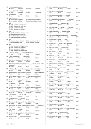 14
47. I _____ the answer now.
A) know B) known C) knows D) knew
48. I _____ bread this morning.
A) buy B) bought C) sell D) buying
49. He was born _____ 1955.
A) on B) at C) of D) in
50. 130 __________
A) one hundred and thirty B) one hundred and fifteen
C) one hundred and fifty D) one hundred and thirteen
51. 862 __________
A) eight hundred and forty-two
B) eight hundred and sixty-two
C) eight hundred and sixty
D) eight hundred and sixteen
52. 999 __________
A) nine hundred and nineteen–nine
B) nine hundred and ninety-six
C) one thousand and ninety-nine
D) nine hundred and ninety-nine
53. 603 __________
A) six hundred and thirteen B) six hundred and thirty
C) six hundred and three D) six hundred and nine
54. 387 __________
A) three hundred and eighty-seven
B) three hundred and eighteen
C) three hundred and eighty
D) three hundred and eighty-eight
55. I liked the movie _____ I didn’t like the book.
A) until b ) but C) so D) when
56. I went to university, _____ Sandy didn’t.
A) until B) so C) but D) and
57. She married _____ she was just eighteen.
A) when B) until C) but D) and
58. We were together nearly every day _____ we left school twelve
years later.
A) when B) until C) so D) and
59. I didn’t see Sandy very often _____ we talked on the telephone.
A) and B) but C) until D) when
60. We stopped for three-quarters of an hour _____ New York Airport.
A) at B) in C) over D) on
61. Where is your mother? Is she _____ the hairdresser’s again?
A) in B) on C) at D) *
62. I’ll finish the work _____ two weeks.
A) by B) for C) since D) in
63. I’ll be home _____ 7 o’clock.
A) by B) in C) on D) since
64. He lived with Nomads _____ the Sahara desert for two years.
A) over B) on C) in D) of
65. I won’t stay _____ bed; I’ll just lie down _____ the bed for an hour.
A) in / in B) at / in C) at / on D) in / on
66. I last saw her _____ the car park.
A) in B) under C) on D) *
67. He grows corn _____ his farm.
A) over B) with C) at D) on
68. They lived in Spain _____ the Second World War.
A) during B) for C) since D) at
69. She opened her mouth so the doctor could look _____ her throat.
A) to B) on C) at D) for
70. I cut myself _____ a knife.
A) by B) with C) in D) over
71. You’d better go _____ the next plane to London.
A) at B) in C) by D) on
72. She said hello _____ everyone except me.
A) to B) * C) at D) of
73. She is worried ______ her exams.
A) of B) about C) with D) *
74. Tell us _____ your holiday.
A) * B) of C) about D) with
75. Mr. Collins always talks ______ himself.
A) to B) with C) at D) in
76. Is it possible for me to keep it _____ Tuesday?
A) by B) at C) since D) until
77. Who’s the man _____ the funny hat?
A) in B) from C) at D) to
78. Will you come _____ bus or _____ a late train ?
A) by-by B) on-in C) by-on D) in-by
79. I saw an accident _____ my way home.
A) on B) at C) in D) to
80. The doctor gave me a prescription _____ my cough.
A) with B) to C) at D) for
81. I usually stay at home _____ night.
A) at B) with C) in D) over
82. I called you _____ seven o’clock yesterday.
A) in B) on C) at D) of
83. Can’t you come _____ your bicycle?
A) in B) with C) on D) by
84. She arrived _____ Friday.
A) in B) on C) at D) over
85. We’ll go _____ Rio _____ June.
A) * - in B) at - on C) to - on D) to - in
86. I was born _____ September 9th.
A) in B) on C) at D) of
87. John and Mary are talking _____ the telephone.
A) * B) to C) on D) with
88. Classes began _____ last week.
A) in B) * C) at D) on
89. They took my temperature _____ the operation.
A) before B) by C) * D) of
90. Do you want sugar _____ your tea ?
A) with B) on C) by D) *
91. I’m afraid _____ falling trees.
A) from B) of C) with D) at
92. She didn’t get a passing grade _____ her test.
A) from B) with C) at D) of
93. I sometimes listen _____ the radio or watch _____ TV.
A) of - on B) to - on C) * - to D) to - *
94. I always lie down _____ a swim.
A) by B) with C) on D) after
95. Did you stay _____ a tent on your last holiday?
A) in B) over C) on D) of
96. She put a bandage _____ the boy’s cut finger.
A) at B) to C) on D) in
97. He has a pain _____ his leg.
A) on B) over C) in D) at
98. The Prime Minister arrived ____ Tokyo last night.
A) * B) in C) at D) to
99. I couldn’t get _____ school in time.
A) to B) at C) * D) in
100. Ann stirred her coffee _____ a spoon.
A) with B) by C) in D) to
Elementary Test 8
Book 1 Part A
 