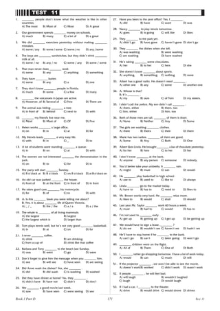 171
TEST 11
1. ________ people don’t know what the weather is like in other
countries.
A) The most B) Most of C) Most D) A great
2. Our government spends ________ money on schools.
A) much B) many C) a lot of D) a great
3. We did ________ exercises yesterday without making ________
mistakes.
A) some / any B) some / some C) some / no D) any / some
4. The boys ate ________ sandwiches, but they didn’t drink ________
milk at all.
A) some / no B) any / no C) some / any D) some / some
5. That man never does ________ work
A) some B) any C) anything D) something
6. They have ________ butter.
A) some B) any C) a D) one
7. They don’t know ________ people in Florida.
A) much B) some C) a few D) many
8. ________ the volcanoes in Japan are active.
A) However, of B) Several of C) Few D) There are
9. The animal was hiding ________ a tree.
A) in front of B) behind C) next to D) with
10. ________ my friends live near me.
A) Most B) Most of C) Of D) Five
11. Helen works ________ a large office.
A) on B) in C) at D) for
12. My friends leads ________ a very easy life.
A) with B) in C) _ D) to
13. A lot of students were standing ________ a queue.
A) in B) on C) at D) with
14. The women are not interested ________ the demonstration in the
park.
A) on B) to C) for D) in
15. The party will start ________ Sunday.
A) 8 o’clock at B) 8 o’clock C) on 8 o’clock D) at 8 o’clock on
16. An old car was parked ________ the house.
A) front of B) at the front C) in front of D) in front
17. He takes good care ________ his motorcycle.
A) for B) of C) to D) with
18. A: Is this ________ book you were telling me about?
B: Yes, it is about ________ life of Queen Victoria.
A) _ / _ B) the / the C) a / a D) a / the
19. The whale is ________ of all living mammals.
A) the largest B) largest
C) the largest which is D) larger than
20. Tom plays tennis well, but he’s not very good ________ basketball.
A) in B) at C) on D) for
21. I never ________ coffee.
A) drink B) am drinking
C) from a cup of D) drink like that coffee
22. Barbara and Tony ________ to the beach last Sunday.
A) was B) went C) go D) were
23. Don’t forget to give him the message when you ________ him.
A) see B) will see C) have seen D) are seeing
24. Did Anne wash the dishes? Yes, she ________ .
A) did B) did wash C) is washing D) washed
25. Did they have dinner at home? No, they ________ .
A) didn’t have B) have not C) didn’t D) don’t
26. We ________ a good movie last week.
A) saw B) have seen C) were seeing D) see
27. Have you been to the post office? Yes, I ________ .
A) did B) have C) want D) was
28. Nancy ________ to play tennis tomorrow.
A) goes B) is going C) will like D) likes
29. They ________ to the park yet.
A) didn’t go B) have gone C) haven’t gone D) don’t go
30. They ________ the dishes when she left.
A) was washing B) were washing
C) are washing D) have washed
31. He’s taking ________ some chocolates.
A) her B) to her C) hers D) she
32. She doesn’t know ________ about sports.
A) anything B) something C) nothing D) none
33. Albert has a good radio. He doesn’t need ________ .
A) other one B) any C) some D) another one
34. A: Whose is that?
B: It’s ________ .
A) my B) ours C) of Tom D) my sisters.
35. I didn’t call the police. My son didn’t call ________ .
A) them, either B) them, too
C) him, either D) him, too
36. Both of those men are tall. ________ of them is short.
A) None B) Neither C) Any D) Some
37. The girls are washing ________ clothes.
A) there B) theirs C) their D) them
38. Marie has two radios. ________ of them are good.
A) Some B) Any C) Both D) One
39. Albert likes Linda. He brought ________ a bar of chocolate yesterday.
A) for her B) hers C) to her D) her
40. I don’t know ________ at the bank.
A) anyone B) any person C) someone D) nobody
41. You’d better take your umbrella. It ________ rain.
A) might B) must C) can D) would
42. He ________ play basketball in high school.
A) use to B) used to C) like to D) always
43. Linda ________ go to the market today.
A) have to B) has to C) need to D) likes to
44. Mr. Brown works very hard. He ________ relax more.
A) likes to B) would C) shall D) should
45. Last year Mr. Taylor ________ work 60 hours a week.
A) must B) had to C) would D) has to
46. I’m not used to ________ early.
A) get up B) getting up C) I get up D) be getting up
47. We would have to sign a lease, ________ ?
A) do we B) wouldn’t we C) haven’t we D) hadn’t we
48. He’ll have to stay home if he ________ to the bank.
A) can’t go B) can’t C) been going D) won’t go
49. ________ children went on the flight.
A) All of B) Them C) One of D) Both
50. I ________ rather go shopping tomorrow. I have a lot of work today.
A) would B) can C) much D) will
51. If the projector ________ , we won’t be able to see the movie.
A) doesn’t workB) worked C) didn’t work D) wasn’t work
52. If people ________ , he will feel bad.
A) will laugh B) wouldn’t laughed
C) laugh D) would laugh
53. If I had a car, I ________ to the theater.
A) drive B) would drive C) would drove D) drives
Test 11
Book 1 Part D
 