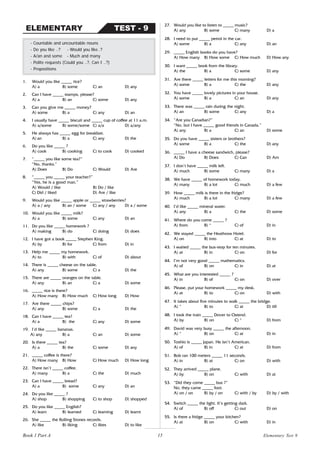 15
1. Would you like _____ rice?
A) a B) some C) an D) any
2. Can I have _____ stamps, please?
A) a B) an C) some D) any
3. Can you give me _____ money?
A) some B) a C) any D) an
4. I usually have _____ biscuit and _____ cup of coffee at 11 a.m.
A) a/some B) some/some C) a/a D) a/any
5. He always has _____ egg for breakfast.
A) an B) a C) any D) the
6. Do you like _____ ?
A) cook B) cooking C) to cook D) cooked
7. “_____ you like some tea?”
“No, thanks.”
A) Does B) Do C) Would D) Are
8. “_____ you _____ your teacher?”
“Yes, he is a good man.”
A) Would / like B) Do / like
C) Did / liked D) Are / like
9. Would you like _____ apple or _____ strawberries?
A) a / any B) an / some C) any / any D) a / some
10. Would you like _____ milk?
A) a B) some C) any D) an
11. Do you like _____ homework ?
A) making B) do C) doing D) does
12. I have got a book _____ Stephen King.
A) by B) for C) from D) in
13. Help me _____ my homework.
A) to B) with C) of D) about
14. There is _____ cheese on the table.
A) any B) some C) a D) the
15. There are _____ oranges on the table.
A) any B) an C) a D) some
16. _____ rice is there?
A) How many B) How much C) How long D) How
17. Are there _____ chips?
A) any B) some C) a D) the
18. Can I have _____ tea?
A) a B) the C) any D) some
19. I’d like _____ bananas.
A) any B) a C) an D) some
20. Is there _____ tea?
A) a B) the C) some D) any
21. _____ coffee is there?
A) How many B) How C) How much D) How long
22. There isn’t _____ coffee.
A) many B) a C) the D) much
23. Can I have _____ bread?
A) a B) some C) any D) an
24. Do you like _____ ?
A) shop B) shopping C) to shop D) shopped
25. Do you like _____ English?
A) learn B) learned C) learning D) learnt
26. She _____ the Rolling Stones records.
A) like B) liking C) likes D) to like
- Countable and uncountable nouns
- Do you like ..? - Would you like..?
- A/an and some - Much and many
- Polite requests (Could you ..?, Can I ..?)
- Prepositions
TEST - 9
ELEMENTARY
27. Would you like to listen to _____ music?
A) any B) some C) many D) a
28. I need to put _____ petrol in the car.
A) some B) a C) any D) an
29. _____ English books do you have?
A) How many B) How some C) How much D) How any
30. I want _____ book from the library.
A) the B) a C) some D) any
31. Are there _____ letters for me this morning?
A) some B) a C) the D) any
32. You have _____ lovely pictures in your house.
A) some B) a C) an D) any
33. There was _____ rain during the night.
A) an B) some C) any D) a
34. “Are you Canadian?”
“No, but I have _____ good friends in Canada.”
A) any B) a C) an D) some
35. Do you have _____ sisters or brothers?
A) some B) a C) the D) any
36. _____ I have a cheese sandwich, please?
A) Do B) Does C) Can D) Am
37. I don’t have _____ milk left.
A) much B) some C) many D) a
38. We have _____ of homework today.
A) many B) a lot C) much D) a few
39. How _____ milk is there in the fridge?
A) much B) a lot C) many D) a few
40. I’d like _____ mineral water.
A) any B) a C) the D) some
41. Where do you come _____ ?
A) from B) * C) of D) in
42. We stayed _____ the Heathrow Hotel.
A) on B) into C) at D) to
43. I waited _____ the bus-stop for ten minutes.
A) at B) in C) on D) for
44. I’m not very good _____ mathematics.
A) of B) on C) in D) at
45. What are you interested _____ ?
A) in B) of C) on D) over
46. Please, put your homework _____ my desk.
A) at B) to C) on D) with
47. It takes about five minutes to walk _____ the bridge.
A) * B) to C) at D) till
48. I took the train _____ Dover to Ostend.
A) by B) on C) * D) from
49. David was very busy _____ the afternoon.
A) * B) on C) at D) in
50. Toshio is _____ Japan. He isn’t American.
A) of B) in C) at D) from
51. Bob ran 100 meters _____ 11 seconds.
A) in B) at C) on D) with
52. They arrived _____ plane.
A) by B) on C) with D) at
53. “Did they come _____ bus ?”
No, they came _____ foot.
A) on / on B) by / on C) with / by D) by / with
54. Switch _____ the light. It’s getting dark.
A) of B) off C) out D) on
55. Is there a fridge _____ your kitchen?
A) at B) on C) with D) in
Book 1 Part A Elementary Test 9
 