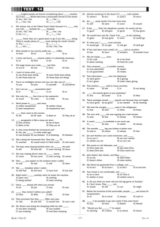 177
TEST 14
1. _____English people are forever complaining about _____ weather,
but in fact, ____ British Isles have a reasonable climate on the whole.
A) the / the / the B) __ / the / __
C) __ / the / the D) __ / __ / the
2. We always stay at the Palace Court Hotel because it is _____ only
one with ____ facilities for _____ disabled.
A) the / the / the B) __ / the / the
C) the / a / __ D) __ / __ / the
3. ______ Swiss Alps are a good place to go if you like _____ skiing.
There is usually plenty of _____ snow during the winter months.
A) The / __ / __ B) __ / __ / __
C) __ / the / __ D) the / the / the
4. Most people in our country prefer tea ____ coffee.
A) from B) for C) to D) at
5. I never ask favors ____ anyone unless it is absolutely necessary.
A) of B) from C) for D) to
6. The large house was made _____ two flats.
A) out of B) into C) from D) than
7. I want to know what _____ .
A) are those boys doing B) were those boys doing
C) will those boys do D) those boys are doing
8. You’
re an intelligent person and you can take care of _____ .
A) you B) your C) yourself D) yourselves
9. Can’
t we eat ______ somewhere else?
A) in B) _ _ _ C) on D) at
10. She only has ____ free time on the weekends.
A) much B) a few C) a little D) any
11. Wind power is ______ and clean.
A) either inexpensive B) neither cheap
C) both inexpensive D) inexpensive also
12. ____ them went to the movies.
A) All B) Of both C) Both of D) They all of
13. ____ paragraphs in Ben’
s essay are short.
A) Few of them B) All of them
C) Most of the D) They are all
14. A: Has Linda finished her homework yet?
B: Yes, she ______ it a little while ago.
A) had finished B) has finished C) is finishing D) finished
15. She’
s doing her homework first. Then she ____ TV.
A) watches B) would watch C) Shall watch D) will watch
16. The boys were playing football when we _______ the park.
A) left B) have left C) were leaving D) leave
17. She was making dinner when he ______ home.
A) came B) has come C) was coming D) comes
18. Felix ____ just spoken to the landlord when I called.
A) was B) had C) will D) were
19. She ____ breakfast when I called.
A) had had B) did have C) have had D) has had
20. Ralph hadn’
t _____ carefully when he broke the machine.
A) been very B) working
C) being worked D) been working
21. Oscar ____ already left when you arrived.
A) he B) just C) had D) was
22. _____ they rented it before you called?
A) How B) Who C) Did D) Had
23. They promised that they _____ Mike next year.
A) visit B) will visit C) would visit D) won’
t visit
24. Mr. Brown was doing the shopping while his wife _____.
A) has been studying B) was studied
C) was studying D) had been studying
25. Johnson would go to the beach if it ______ cold outside.
A) weren’
t B) isn’
t C) wasn’
t D) won’
t
26. Jim ____ study harder if he had more time.
A) will B) were C) won’
t D) would
27. If she _____ Peter her telephone number, he would call her.
A) gave B) will give C) gives D) has given
28. He would have met Mr. Taylor if he _____ to the meeting.
A) goes B) had gone C) went D) would go
29. If I were you, I ______ more exercise.
A) would get B) can get C) will get D) shall get
30. If Tom had been more careful, he _____ had an accident.
A) has B) have C) wouldn’
t D) wouldn’
t have
31. My son hopes _____ soon.
A) for a job B) to be hired
C) about working D) hired for a job
32. That computer _____ in another country.
A) was assembled B) repairs
C) are guaranteed D) makes
33. That information _____ over the telephone.
A) were given B) is giving
C) isn’
t given D) hadn’
t been giving
34. That product ______ sold in many countries.
A) were B) will C) is D) are being
35. _____ the answer given to you yesterday?
A) Are B) Could C) Is D) Was
36. These packages should _____ special care because they are fragile.
A) have given B) be given C) be needed D) be needing
37. We took the oranges _______ were in the refrigerator.
A) that B) who C) there D) those
38. The man with _____ she was arguing has a bad temper.
A) who B) that C) whose D) whom
39. A watch _______ is unreliable is not much use.
A) _ _ _ B) who C) which D) whose
40. The wrestler _____ leg was broken is better now.
A) who is B) whom C) whose D) that
41. Jim and Andrew can’
t come tomorrow, and _____ .
A) so can’
t I B) we can’
t neither
C) neither can we D) so can’
t we
42. Rita wants to visit Nebraska, and _____.
A) Clive does too B) also does Clive
C) does Clive also D) Clive wants too
43. John doesn’
t like cheese, and Mary _____.
A) so too B) does either
C) doesn’
t either D) does neither
44. My friend has graduated from a college, and _____ .
A) so do I B) so have I C) so did I D) so had she
45. Your house is not comfortable, and _____ .
A) so is mine B) so mine is
C) neither is mine D) neither mine is
46. A: Do you think our team will win the big game on Sunday?
B: I don’
t know. They _____ win.
A) would B) will C) can D) might
47. Before the invention of the automobile, people _____ use horses for
transportation.
A) to B) to travel C) always D) used to
48. _____ it be possible to go next week if they were here?
A) Can B) How C) Rather D) Would
49. “Would you like ______ ?” he asked.
A) dancing B) a dance C) to dance D) dance
Test 14
Book 1 Part D
 