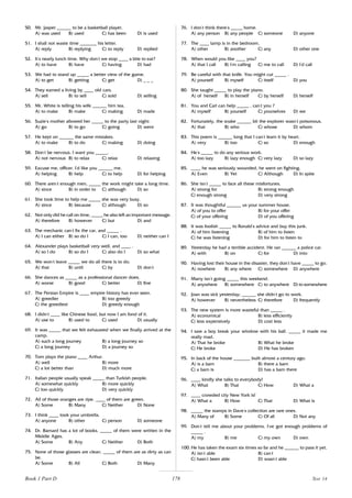178
50. Mr. Jasper ______ to be a basketball player.
A) was used B) used C) has been D) is used
51. I shall not waste time _______ his letter.
A) reply B) replying C) to reply D) replied
52. It’
s nearly lunch time. Why don’
t we stop ____ a bite to eat?
A) to have B) have C) having D) had
53. We had to stand up _____ a better view of the game.
A) to get B) getting C) get D) _ _ _
54. They earned a living by ____ old cars.
A) sell B) to sell C) sold D) selling
55. Mr. White is telling his wife ______ him tea.
A) to make B) make C) making D) made
56. Suzie’
s mother allowed her _____ to the party last night.
A) go B) to go C) going D) went
57. He kept on ______ the same mistakes.
A) to make B) to do C) making D) doing
58. Don’
t be nervous. I want you _____.
A) not nervous B) to relax C) relax D) relaxing
59. Excuse me, officer. I’
d like you ______ me.
A) helping B) help C) to help D) for helping
60. There aren’
t enough men, _____ the work might take a long time.
A) since B) in order to C) although D) so
61. She took time to help me _____ she was very busy.
A) since B) because C) although D) so
62. Not only did he call on time, _____ he also left an important message.
A) therefore B) however C) but D) and
63. The mechanic can’
t fix the car, and _____ .
A) I can either B) so do I C) I can, too D) neither can I
64. Alexander plays basketball very well, and ____ .
A) so I do B) so do I C) also do I D) so what
65. We won’
t leave _____ we do all there is to do.
A) that B) until C) by D) don’
t
66. She dances as _____ as a professional dancer does.
A) worse B) good C) better D) fine
67. The Persian Empire is ____ empire history has ever seen.
A) greedier B) too greedy
C) the greediest D) greedy enough
68. I didn’
t ____ like Chinese food, but now I am fond of it.
A) use to B) used to C) used D) usually
69. It was _____ that we felt exhausted when we finally arrived at the
camp.
A) such a long journey B) a long journey so
C) a long journey D) a journey so
70. Tom plays the piano ____ Arthur.
A) well B) more
C) a lot better than D) much more
71. Italian people usually speak _____ than Turkish people.
A) somewhat quickly B) more quickly
C) too quickly D) very quickly
72. All of those oranges are ripe. ____ of them are green.
A) Some B) Many C) Neither D) None
73. I think ____ took your umbrella.
A) anyone B) other C) person D) someone
74. Dr. Barnard has a lot of books. _____ of them were written in the
Middle Ages.
A) Some B) Any C) Neither D) Both
75. None of those glasses are clean. _____ of them are as dirty as can
be.
A) Some B) All C) Both D) Many
76. I don’
t think there’
s _____ home.
A) any person B) any people C) someone D) anyone
77. The ____ lamp is in the bedroom.
A) other B) another C) any D) other one
78. When would you like ____ you?
A) that I call B) I’
m calling C) me to call D) I’
d call
79. Be careful with that knife. You might cut _____ .
A) yourself B) myself C) itself D) you
80. She taught _____ to play the piano.
A) of herself B) in herself C) by herself D) herself
81. You and Carl can help _____ , can’
t you ?
A) myself B) yourself C) yourselves D) we
82. Fortunately, the snake ______ bit the explorer wasn’
t poisonous.
A) that B) who C) whose D) whom
83. This poem is ______ long that I can’
t learn it by heart.
A) very B) too C) so D) enough
84. He’
s _____ to do any serious work.
A) too lazy B) lazy enough C) very lazy D) so lazy
85. ____ he was seriously wounded, he went on fighting.
A) Even B) Yet C) Although D) In spite
86. She isn’
t _____ to face all these misfortunes.
A) strong for B) strong enough
C) enough strong D) very strong
87. It was thoughtful ______ us your summer house.
A) of you to offer B) for your offer
C) of your offering D) of you offering
88. It was foolish _____ to Ronald’
s advice and buy this junk.
A) of him listening B) of him to listen
C) he was listening D) for him to listen to
89. Yesterday he had a terrible accident. He ran ______ a police car.
A) with B) on C) for D) into
90. Having lost their house in the disaster, they don’
t have _____ to go.
A) nowhere B) any where C) somewhere D) anywhere
91. Marry isn’
t going _____ this weekend.
A) anywhere B) somewhere C) to anywhere D) to somewhere
92. Joan was sick yesterday; ______ she didn’
t go to work.
A) however B) nevertheless C) therefore D) frequently
93. The new system is more wasteful than _____ .
A) economical B) less efficiently
C) less expensively D) cost less
94. I saw a boy break your window with his ball. _____ it made me
really mad.
A) That he broke B) What he broke
C) He broke D) He has broken
95. In back of the house _______ built almost a century ago.
A) is a barn B) there a barn
C) a barn is D) has a barn there
96. ____ kindly she talks to everybody!
A) What B) That C) How D) What a
97. ____ crowded city New York is!
A) What a B) How C) That D) What is
98. _____ the stamps in Dave’
s collection are rare ones.
A) Many of B) Some C) Of all D) Not any
99. Don’
t tell me about your problems. I’
ve got enough problems of
_____ .
A) my B) me C) my own D) own
100. He has taken the exam six times so far and he ______ to pass it yet.
A) isn’
t able B) can’
t
C) hasn’
t been able D) wasn’
t able
Book 1 Part D Test 14
 