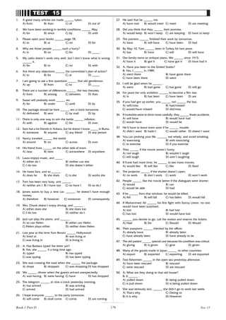 179
TEST 15
1. A great many articles are made ______ nylon.
A) from B) than C) of D) out of
2. We have been working in terrible conditions ______ May.
A) for B) since C) by D) until
3. Please open your books ______ page 78.
A) to B) at C) on D) for
4. Why are those people ______ such a hurry?
A) in B) on C) for D) _____
5. My radio doesn’t work very well, but I don’t know what is wrong
______ it.
A) for B) to C) on D) with
6. Are there any objections ______ the committee’s plan of action?
A) to B) for C) at D) _____
7. I am going to ask a few questions ______ that old gentleman.
A) up B) from C) to D) _____
8. There are a number of differences ______ the two theories.
A) from B) among C) between D) than
9. Susan will probably work ______ six.
A) for B) under C) until D) by
10. The package should be here ______ ten o’clock tomorrow.
A) delivered B) sent C) by mail D) by
11. There is only one way to win the battle ______ inflation.
A) with B) against C) for D) over
12. Sam has a lot friends in Ankara, but he doesn’t know _____ in Bursa.
A) someone B) anyone C) any friend D) any person
13. Nancy traveled ______ the world.
A) around B) on C) across D) over
14. His friend lives ______ on the other side of town.
A) near B) here C) somewhere D) anywhere
15. Laura enjoys music, and _____ .
A) either do I B) neither can she
C) I do too D) she doesn’t either
16. He hates liars, and so ______ .
A) does he B) she does C) is she D) works she
17. Tom has been very busy, and ______ .
A) neither am I B) I have too C) so have I D) so do I
18. James wants to buy a new car; ______, he doesn’t have enough
money
A) therefore B) however C) moreover D) consequently
19. Mrs. Chunk doesn’t enjoy driving, and ______ .
A) either does she B) she does too
C) I do too D) neither do I
20. Jack can play the piano, and ______ .
A) so can Helen B) either can Helen
C) Helen plays either D) neither does Helen
21. Last year at this time Tom Brown ______ Hollywood.
A) lived at B) was living at
C) was living in D) is living in
22. A: Has Barbara typed the letter yet?
B: Yes, she ______ it a long time ago.
A) typed B) has typed
C) was typing D) has been typing
23. She was crossing the road when she ______ the package.
A) drops B) dropped C) was dropping D) has dropped
24. We ______ dinner when the guests arrived unexpectedly.
A) was having B) were having C) have D) has dropped
25. The telegram ______ at nine o’clock yesterday morning.
A) has arrived B) was arriving
C) arrived D) had arrived
26. I hope everyone ______ to the party tomorrow.
A) will come B) shall come C) come D) are coming
27. He said that he ______ me.
A) have met B) would meet C) meet D) are meeting
28. Did you think that they ______ their promise.
A) would keep B) won’t keep C) are keeping D) have to keep
29. The painters ______ finished their work by tomorrow.
A) have B) will have C) have been D) had
30. By May 10, Tom ______ been in Turkey for two years.
A) has B) have C) will D) will have
31. Our family owns an antique piano. We ______ since 1915.
A) have it B) got it C) have got it D) have had it
32. A: Have you been to the United States?
B: Yes, I ______ in 1989.
A) went there B) have gone there
C) have been there D) went
33. I will be glad when he ______ .
A) went B) had gone C) has gone D) will go
34. For years her only ambition ______ to become a film star.
A) is B) has been C) have been D) are
35. If you had got up earlier, you ______ not ______ the bus.
A) will/miss B) had/missed
C) would/have missed D) did/miss
36. If motorists were to drive more carefully, they ______ fewer accidents.
A) will have B) would have had
C) would have D) would be
37. He’ll have to leave town soon if he ______ trouble.
A) didn’t want B) hadn’t C) would rather D) doesn’t want
38. You can prolong your life, ______, eat wisely, and avoid smoking.
A) exercising B) with exercising
C) to exercise D) if you exercise
39. They ______ if the movie weren’t funny.
A) not laugh B) wouldn’t laugh
C) will laugh D) aren’t laughing
40. If Frank had more time, he ______ to see more movies.
A) would like B) will like C) like D) liked
41. The projector ______ if the shutter doesn’t open.
A) no work B) don’t work C) work D) won’t work
42. People ______ like the movie better if the dialogues were shorter.
A) would B) can
C) would be able D) had
43. If he ______ from that window, he would be killed.
A) fell B) will fall C) has fallen D) would fall
44. If Mohammed Ali ______ his first fight with Sonny Liston, no one
would have been surprised.
A) lost B) had lost
C) has lost D) would have lost
45. ______ you decide to go, call the station and reserve the tickets.
A) Had B) Do C) Should D) Would
46. Their passports ______ checked by the officer.
A) already have B) already been
C) have already been D) have already to be
47. The old patient ______ special care because his condition was critical.
A) giving B) is given C) give D) given
48. Many of the goods made in Japan ______ to other countries.
A) export B) exported C) exporting D) are exported
49. Two fishermen ______ in the open sea yesterday afternoon.
A) have been rescued B) rescued
C) were rescued D) are rescued
50. A: What are they doing to that old house?
B: It ______ .
A) pulled down B) being pulled down
C) is pull down D) is being pulled down
51. She was seriously sick. ______ she didn’
t go to work last week.
A) That’
s why C) Owing to
B) It is why D) However
Test 15
Book 1 Part D
 