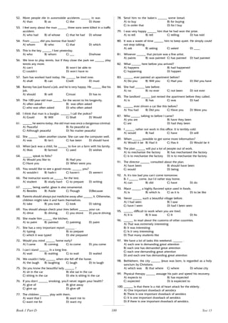 180
52. More people die in automobile accidents ______ in war.
A) than B) as C) like D) those
53. I feel sorry about the man ______ three sons were killed in a traffic
accident.
A) who had B) of whose C) that he had D) whose
54. From ______ did you borrow that book?
A) whom B) who C) that D) which
55. This is the key ______ I lost yesterday.
A) who B) whom C) ___ D)whose
56. We love to play tennis, but if they close the park we ______ play
tennis any more.
A) can’
t B) won’
t be able to
C) couldn’
t D) won’
t have to
57. Sam has worked hard today. He ______ be tired now.
A) shall B) can C)will D) must
58. Barney has just found a job, and he is very happy. He ______ like his
job.
A) should B) will C)must D) has to
59. The 100-year-old man ______ for the secret to his longevity.
A) often asked B) was often asked
C) who was often asked D) who often asked
60. I think that man is a burglar. ______ I call the police?
A) Could B) Will C) Shall D) Would
61. ______ he seems today, the old man was once a dangerous criminal.
A) Peaceful B) As peaceful as
C) Although peaceful D) No matter peaceful
62. She ______ taken another course. She can use the computer well.
A) was B) isn’
t C) has been D) should have
63. When Jack was a child, he ______ to live on a farm with his family.
A) likes B) farmed C) used D) wishes
64. ______ speak to Felix?
A) Would you like to B) Had you
C) Have you D) When were you
65. You would like to see a good movie, ______ you?
A) wouldn’
t B) hadn’
t C) haven’
t D) weren’
t
66. The instructor wants us ______ for the test.
A) student B) study hard C) to prepare D) writing
67. ______ being useful, glass is also ornamental.
A) Besides B) Aside C) Though D)Because
68. Parents should always put medicine away after ______ it. Otherwise,
children might take it and harm themselves.
A) take B) you took C) took D) taking
69. You should always check your tires before ______ your car.
A) drive B) driving C) you drove D) you’
re driving
70. She made him ______ the kitchen.
A) to paint B) painted C) painting D) paint
71. She has a very important report ______ .
A) typing B) to prepare
C) which it was typed D) she prepared
72. Would you mind ______ home early?
A) I came B) coming C) to come D) you come
73. I can’
t stand ______ in a long line.
A) wait B) waiting C) to wait D) waited
74. We couldn’
t help ______ when she fell off the horse.
A) the laugh B) laughing C) laugh D) to laugh
75. Do you know the beautiful lady ______ ?
A) sit in the car B) she sat in the car
C) sitting in the car D) she is sitting in the car
76. If you don,
t ______ smoking, you’
ll never regain your health?
A) give of B) give away
C) give up D) give off
77. The children ______ play with them.
A) want that I B) want me to
C) want me for D) want my
78. Send him to the baker’
s ______ some bread.
A) to buy B) for buying
C) in order that D) for I buy
79. I was very happy ______ him that he had won the prize.
A) to tell B) tell C) telling D) has told
80. It was a waste of time ______ him to keep quiet. He simply could
not stop talking.
A) ask B) asking C) asked D) ____
81. Whoever ______ that picture was a fine artist.
A) paints B) was painted C) has painted D) had painted
82. What ______ here before you arrived?
A) happens B) had happened
C) happening D) happen
83. ______ ever painted an apartment before?
A) Do you B) Will you C) Had you D) Did you have
84. She had ______ late before.
A) no B) no ever C) not been D) not ever
85. The landlord ______ just rented the apartment before they called.
A) is B) has C) was D) had
86. ______ ever driven a car like this before?
A) You had B) Did you C) Have you D) Were you
87. Who ______ talking to before I came?
A) you are B) have they been
C) are D) had they been
88. I ______ rather not work in this office. It is terribly cold.
A) would B) had C) have D) will
89. When ______ possible to get some more information?
A) Would it be B) Had it C) Has it D) Would be it
90. The plan ______ will put a lot of people out of work.
A) to mechanize the factory B) has mechanized the factory
C) is to mechanize the factory D) is to mechanize the factory.
91. The director ______ consulted about the plan.
A) have been B) should have been
C) would D) being
92. A: It’
s too bad you can’
t come tomorrow.
B: I ______ come, but I’
d rather stay home.
A) can B) did C) have D) do
93. Mace ______ a highly flavored spice used in foods.
A) is B) which is C) as it is D) to be like
94. Never ______ such a beautiful village before.
A) I had seen B) I saw
C) have I seen D) had I been seen
95. ______ difficult to work when you are tired.
A) It is B) It was C) It D) Its
96. ______ to read about the customs of other countries.
A) That was extremely interesting
B) It was interesting
C) Is it very interesting
D) That many students like
97. We have a lot of tasks this weekend, ______ .
A) each one is demanding great attention
B) each one has demanded great attention
C) each one demanding great attention
D) and each one has demanding great attention
98. Bethlehem, the city ______ Jesus was born, is regarded as a holy
sanctum by Christians.
A) which was B) that where C) where D) whose city
99. Physical therapy ______ assuage his pain and speed his recovery.
A) expects to B) has expected
C) expected D) is expected to
100. ______ is that there is a risk of heart attack for the elderly.
A) One important drawback of aerobics
B) There is one important drawback of aerobics
C) It is one important drawback of aerobics
D) If there is one important drawback of aerobics.
Book 1 Part D Test 15
 