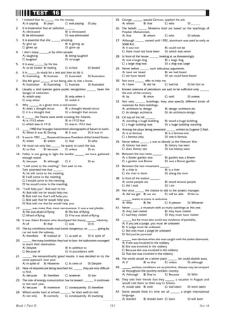 181
TEST 16
1. I insisted that he ______ me the money.
A) is paying B) pays C) was paying D) pay
2. It is imperative that air pollution ______.
A) eliminated B) is eliminated
B) be eliminated D) was eliminated
3. It is essential that she ______ smoking.
A) give up B) is giving up
C) gives up D) gave up
4. I don’
t enjoy ______at by other people.
A) laughing B) being laughed
C) laughed D) to laugh
5. It is easy ______ by his lies.
A) to be fooled B) fooling C) to fool D) fooled
6. It is ______to study for a test and then to fail it.
A) frustrating B) frustrate C) frustrated D) frustration
7. She felt great ______ at not being able to ride a horse.
A) frustration B) frustrating C) frustrate D) frustrated
8. Usually a bird species gains public recognition ______ faces the
danger of extinction.
A) which only B) only when it
C) only when D) which it
9. Why ______ at a given time is not known.
A) does a drought occur B) a drought should occur
C) it is a drought that D) a drought that occurs
10. It ______ the Titanic sank while crossing the Atlantic.
A) is 1912 when B) in 1912 that
C) which was in 1912 D) was in 1912 that
11. ____ 1980 that Voyager transmitted photographs of Saturn to earth.
A) When it was B) During B) It was D) It was in
12. It was in 1901 ____ Roosevelt became President of the United States.
A) when B) which C) that D) who
13. He must run very fast ______ he wants to catch the bus.
A) so that B) because C) unless D) so
14. Father is not going to light the bonfire ______ we have gathered
enough wood.
A) because B) although C) if D) so
15. “I will come to the meeting”, Tom said to me.
Tom promised me that ______.
A) he will come to the meeting.
B) I will come to the meeting.
C) I would come to the meeting.
D) he would come to the meeting.
16. “I will help you”, Bob said to me.
A) Bob told me he would help me.
B) Bob told me that I will help you.
C) Bob said that he would help you.
D) Bob told me that he would help you.
17. ______ was more than mere nervousness: it was a real phobia.
A) He was afraid of flying B) His fear of flying
C) Afraid of flying D) If he was afraid of flying
18. It was Albert Einstein who developed the theory ______ relativity.
A) of B) that C) was D) in
19. The icy conditions made road travel dangerous, so ______ going by
car we took the subway.
A) therefore B) instead of C) as well as D) in spite of
20. ______ the many hardships they had to face, the balloonists managed
to reach their destination.
A) Despite B) In addition to
C) Because of D) In accordance with
21. ______ the extraordinarily good results, it was decided to try the
same approach next year.
A) In spite of B) However C) In view of D) Despite
22. New oil deposits are being searched for; ______ they are very difficult
to find.
A) because B) therefore C) however D) too
23. The rate of energy consumption has increased; ______ it continues
to rise each year.
A) because B) moreover C) consequently D) therefore
24. Wilson works hard at school; ______, he does well on test.
A) not only B) correctly C) consequently D) studying
25. George, ______ speaks German, applied the job.
A) whom B) that C) who D) _ _ _ _
26. The beliefs ______ Moslems hold are based on the teachings of
Prophet Mohammed.
A) that B) whom C) who D) whose
27. Although ______ named until 1782, aluminum was used as early as
5300 B.C.
A) it was not B) could not be
C) there must not have been D) which was never
28. In front of the house ______ looking at us threateningly.
A) was a large dog B) a large dog
C) a large dog was D) a dog was large
29. Never before ______ such ridiculous arguments.
A) have we heard B) we had heard
C) we have heard D) we could have heard
30. Not once ______ offer to help me.
A) I have B) did he C) had his D) for him to
31. Known reserves of petroleum are said to be sufficient only ______
the end of the century.
A) by B) since C) until D) unless
32. Not only ______ buildings, they also specify different kinds of
materials for their buildings.
A) architects to design B) design architects do
C) do design architects D) do architects design
33. On top of the hill ______.
A) standing a huge building B) stood a huge building
C) a huge building was D) a huge building standing
34. Among the plays being presented ______ written by Eugene O.Neil.
A) is as famous B) is a famous one
C) a famous play D) one is famous
35. Never before ______ a war as bloody as the Vietnam War.
A) history has seen B) history has seen
C) does history see D) has history seen
36. Between the two trees ______.
A) a flower garden was B) garden was a flower
C) a garden was flower D) was a flower garden
37. Between the two mountains ______.
A) a river is B) is a river
C) the river is there D) along the river
38. In front of the station ______.
A) some people are B) stood several people
C) did I wait D) I am
39. Not once ______ the chance to talk to the project manager.
A) did we get B) we are C) will be able D) for us
40. ______ wants to come is welcome.
A) Who B) He C) A person D) Whoever
41. Never ______ a museum with as many paintings as this one.
A) they had visited B) they have visited
C) had they visited D) they must have visited
42. ______ but he must also avoid any evidence of partiality.
A) If you are a judge, you must be unbiased
B) A judge must be unbiased.
C) Not only must a judge be unbiased
D) Not just be punctual
43. ______ was obvious when she was caught with the stolen diamonds.
A) If she was involved in the robbery
B) She was involved in the robbery
C) Because she was involved in the robbery
D) That she was involved in the robbery
44. The world would be a better place ______ we could abolish wars.
A) if B) so that C) unless D) although
45. ______ sanitary conditions are so primitive, disease may be rampant
all throughout the poverty-stricken country.
A) Although B) Due to C) Because D) With
46. They told their friends that they ______ a vacation in August and
would visit them on their way to Ankara.
A) would take B) took C) had taken D) were taken
47. Some people think it’
s time we all ______ a single international
language.
A) learned B) should learn C) learn D) will learn
Test 16
Book 1 Part D
 