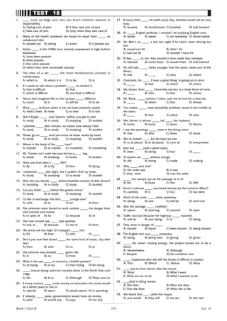 185
TEST 18
1. ____ such as dogs and cats can teach children lessons in
responsibility.
A) Taking care of pets B) If they take care of pets
C) Take care of pets D) Only when they take care of
2. Many of the health problems are found to result from _____ an
unbalanced diet.
A) people eat B) eating C) eaten D) if people eat
3. Styles _____ in the 1940s have recently reappeared in high-fashion
boutiques.
A) have been popular
B) were popular
C) that were popular
D) which they were universally popular
4. The idea of a set _____ the most fundamental concept in
mathematics.
A) which is B) which it is C) to be D) is
5. It’s easier to talk about a problem _____ to resolve it.
A) that is difficult B) than
C) which is difficult D) one finds it difficult
6. Nancy had imagined life on the campus _____ different.
A) much B) is C) will be D) to be
7. Wine _____ its flavor when it has not been properly sealed.
A) which loses B) loses C) to lose D) is lost
8. Don’t forget _____ your lessons before you get to bed.
A) study B) to study C) studying D) studied
9. I promise _____ after movies, no matter how sleepy I feel.
A) study B) to study C) studying D) studied
10. Please go on _____ until you know all these words by heart.
A) study B) to study C) studying D) studied
11. Where is the body of the _____ man?
A) murder B) to murder C) murdered D) murdering
12. Mr. Tanner can’t walk because he has a_____ leg.
A) break B) breaking C) broke D) broken
13. Have you ever seen a _____ fish?
A) fly B) to fly C) flew D) flying
14. I expected _____ last night, but I couldn’t find my book.
A) study B) studying C) to study D) studied
15. Why did you decide _____ before breakfast instead of after dinner?
A) studying B) to study C) study D) studied
16. Can you finish _____ before the guests arrive?
A) study B) to study C) studying D) studied
17. I’d like to exchange this shirt _____ a large one?
A) with B) to C) for D) from
18. The prisoners were forced to work outside _____ the danger from
wild animals and snakes.
A) in spite of B) for C) because D) of
19. The train arrived late _____ bad weather.
A) due to B) because C) out of D) from
20. His prices are too high; let’s bargain _____ him.
A) for B) from C) with D) _____
21. Don’t you ever feel bored _____ the same kind of music, day after
day?
A) from B) with C) on D) at
22. The princess was dressed _____ green silk.
A) in B) on C) from D) _____
23. What is the use _____ to convince a foolish person?
A) of trying B) to try C) from trying D) for trying
24. _____ human being had ever traveled alone to the North Pole until
1984.
A) No B) If no C) Although D) There was no
25. If every country _____ more money on education the world would
be a better place to live in.
A) spends B) spent C) would spend D) is spending
26. If nobody _____ taxes, governments would have no money.
A) paid B) would pay C) pays D) can pay
27. If every child _____ his teeth every day, dentists would not be very
busy.
A) brushes B) would brush C) brushed D) had brushed
28. If I _____ English perfectly, I wouldn’t be studying English now.
A) spoke B) speak C) am speaking D) would speak
29. Mr. Bell’s car _____ a taxi last night if he hadn’t been driving too
fast.
A) would not hit B) didn’t hit
C) had not hit D) wouldn’t have hit
30. If they _____ to me, they wouldn’t have made that mistakes.
A) listened B) could listen C) would listen D) had listened
31. An old lady, _____ looks younger than her years, takes care of the
library.
A) that B) _____ C) who D) whom
32. Chocolate, for _____ I have a great liking, is going up in price.
A) _____ B) that C) which D) whom
33. My doctor, from _____ I have few secrets, is a close friend of mine.
A) _____ B) who C) that D) whom
34. Mr. Black, _____ opinion I value, told me to look for a new job.
A) _____ B) which C) that D) whose
35. Two tables, _____ were beautifully polished, stood in the middle of
the room.
A) _____ B) that C) which D) who
36. Mrs. Brown is almost _____ tall _____ her husband.
A) so/so B) so/as C) as/as D) like/as
37. I saw the paintings _____ were in the living room.
A) that B) who C) there D) those
38. We’ve looked _____ for the keys we lost.
A) in all places B) at all places C) over all D) everywhere
39. Jean has _____ paid a good salary.
A) been B) being C) had D) _____
40. Al repairs are _____ without charge.
A) did B) doing C) made D) making
41. Why _____ sent late?
A) the order was B) it was
C) they were D) was the order
42. _____ the stamps put on the package or in it?
A) Do B) Does C) Are D) Will
43. Kevin’s suitcase _____ examined already by the customs officer?
A) carefully B) is C) has D) has been
44. Much of the work _____ done yesterday.
A) being B) was C) will be D) won’t be
45. Was the package _____ carefully?
A) opens B) opening C) opened D) open
46. Traffic was bad because the highway _____ repaired.
A) will be B) was being C) is D) being
47. They were in danger of _____ .
A) injured B) injure C) been injured D) being injured
48. The English test was _____ yesterday.
A) being B) being here C) giving D) given
49. _____ her never- ending energy, the project turned out to be a
failure.
A) Nevertheless B) Although
C) Despite D) On condition that
50. _____ happened after she left the house is difficult to explain.
A) That B) Which C) Before D) What
51. ____ was to have dinner after the movie.
A) What B) What I want
C) What we are to do D) What I wanted to do
52. ____best is riding horses.
A) She likes B) What she likes
C) That she likes D) What she is like
53. We heard that ____ called the mayor.
A) you would B) they will C) we are D) she had
Test 18
Book 1 Part D
 