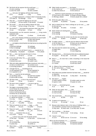 186
54. Did Smith tell the reporter that the small boats ____.
A) were crowding B) crowded
C) were the crowd D) were crowded
55. ____ next year, the highway will have been started.
A) At B) Until C) By D) On
56. ____ its fragile appearance, a newborn infant is extremely sturdy.
A) In spite of B) Although C) For D) Unlike
57. They will ____ to build the highway by next year.
A) starting B) have started C) had started D) started
58. The smoke ____ from the oil refinery distorts the view.
A) is rising B) that is rising C) has risen D) must rise
59. The landlord ____ just rented the apartment when I got there.
A) was B) had been C) have D) had
60. Nucleoproteins are the essential chemicals ____ living matter
duplicates itself.
A) which all B) what C) whose D) with which
61. ____and a strict sleeping schedule are necessary to sound health.
A) If you exercise daily B) With daily exercise
C) You exercise D) Daily exercise
62. ____ are brightly colored beetles that help farmers by eating harmful
insects.
A) Because ladybugs B) Ladybugs
C) Due to ladybugs D) If ladybugs
63. I got a letter from an old friend. It was a ____ surprise for me.
A) pleasantly B) pleased C) pleasant D) to please
64. She ____ take a taxi because she was in a hurry.
A) has to B) had to C) must D) should
65. It was very cold today. You ____ your sweater.
A) could wear B) should wear
C) should have worn D) couldn’t worn
66. After strict safety regulations have been introduced, only rarely ____.
A) does an accident occur B) accidents occur
C) occurring accidents D) an accident has occurred
67. I thought that he ____ something for me.
A) was supposed to do B) was supposed to
C) is supposed to do D) is supposed to
68. Tom ____ more for the test yesterday.
A) can always study B) could have studied
C) will be able to study D) always studied
69. Did Alice really ____ to live in this small town?
A) used B) use C) used to D) ever
70. The alarm clock is ringing. It ____ be time to get up.
A) must B) can’t C) will D) should
71. The higher a mountaineer climbs, ____.
A) the thinner the air will become.
B) there will be thinner air
C) the air will become thinner
D) thinner the air will become
72. A: That desk is exactly what I need.
B: Would you consider ____ it then?
A) to buy B) buy C) buying D) about buying
73. Today isn’t ____ cold ____ yesterday.
A) __/as B) so/like C) so/as D) so/so
74. There are apricots on our tree ____ large ____ a fist.
A) like/as B) so/as C) as/like D) as/as
75. Tokyo isn’t quite ____ far from Beijing ____ Istanbul is.
A) so/so B) so/like C) __/as D) so/as
76. I have ____ experience than you do.
A) as much B) less C) little D) fewer
77. ____ a person earns, the more the family spends.
A) The most B) When C) The more D) How much
78. Sue is ____ Lucy.
A) a lot pretty than B) a lot prettier than
C) pretty than D) prettier as
79. Why is there ____ traffic on the streets in August than in September?
A) fewer B) less C) little D) few
80. Helen hardly ever goes to ____ the theatre.
A) the cinema nor B) neither the cinema nor
C) either the cinema or D) the cinema or
81. ____ depends on good preparation and strong delivery.
A) If you want to win a debate B) People winning a debate
C) Winning a debate D) Some people win a debate
82. Of the four girls, Mary is the ____.
A) prettier B) prettiest C) pretty D) far prettier
83. We’ve missed the bus. There’s nothing we can do now ____ wait
for the next one.
A) although B) unless C) except D) if
84. Some women are wearing jeans ____ skirts.
A) to wearing B) until were
C) for wearing D) instead of wearing
85. ____ did Ellen enter the contest, but she also won the first prize.
A) How B) Both C) Neither D) Not only
86. To judge a person, ____ what he says but observe what he does.
A) do not listen to B) when you do not listen to
C) your not listening to D) listening not to
87. Not only were the students late, but they ____ their books.
A) forgot them B) also forgot
C) forget D) were forgetting
88. She plays tennis ____ that everyone thinks she is a professional player.
A) so good B) very well C) too well D) so well
89. Since it ____ for more than a week, everything in the house felt
damp.
A) has rained B) had been raining
C) it rained D) will have rained
90. A: Where is Tom working these days?
B: He’s still at Gima ____ I know.
A) as B) because C) that D) as far as
91. Only when every possible treatment had been tried ____ decide for
an operation.
A) didn’t they B) they did C) they didn’t D) did they
92. She doesn’t ____ English.
A) either speaks or writes B) neither speak nor write
C) speak or write D) speak nor write
93. I’m bad ____ remembering face.
A) at B) in C) with D) on
94. These are nice apples. How ____ a kilo.
A) many are there B) much are there
C) much are they D) many are they
95. Very small hotels ____ this serve good food.
A) as B) with C) in D) like
96. A sports car is expensive ____.
A) to run B) running C) run D) ran
97. Because early balloons were at the mercy of shifting winds, ____
not considered a practical means of transportation.
A) they were B) which were C) so they were D) were
98. Tom is waiting ____ the doctor.
A) to see B) for to see C) for seeing D) see
99. I haven’t a chair ____.
A) to sit B) for to sit on C) to sit on D) for sitting
100. In any line of business, it is ____ customers.
A) important pleasing B) important to please
C) important for pleasing D) important pleased
Book 1 Part D Test 18
 