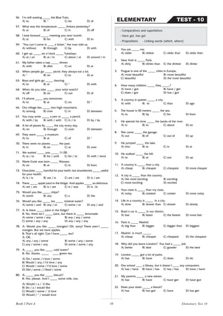 16
56. I’m still waiting _____ the Blue Train.
A) to B) * C) for D) of
57. What was the temperature _____ Ankara yesterday?
A) at B) of C) in D) off
58. I look forward _____ meeting you next month.
A) at B) for C) with D) to
59. “You can’t come in ____ a ticket,” the man told us.
A) without B) through C) by D) with
60. I get up _____ six o’clock _____ Tuesdays.
A) at / on B) at / in C) about / at D) around / in
61. My father takes a nap _____ dinner.
A) with B) after C) on D) at
62. When people go _____ picnic they always eat a lot.
A) * B) on C) to D) at
63. Boys and girls go _____ dancing.
A) to B) at C) * D) with
64. When do you take _____ your wrist watch?
A) off B) on C) out D) of
65. I’ll phone _____ you tomorrow.
A) to B) at C) on D) *
66. Our village lies _____ two high mountains.
A) among B) over C) in D) between
67. You may write _____ a pen or _____ a pencil.
A) with / by B) with / with C) in / in D) by / by
68. A lot of planes fly _____ the city every day.
A) on B) through C) over D) between
69. They went _____ a museum.
A) to B) at C) of D) *
70. There were no planes _____ the past.
A) in B) on C) at D) over
71. We waited _____ you _____ 11.00.
A) at / to B) for / until C) for / to D) with / since
72. Marie Curie was born _____ Warsaw.
A) on B) at C) in D) from
73. Chocolate _____ harmful for your teeth, but strawberries _____ useful
for your health.
A) is / is B) are / is C) are / are D) is / are
74. There _____ apple juice in the fridge. And apples _____ so delicious.
A) are / are B) is / are C) is / was D) is /is
75. Would you like _____ chips?
A) some B) any C) a D) the
76. Would you like _____ tea _____ mineral water?
A) some / and B) any / or C) some / or D) any / and
77. A: Is there _____ juice in the fridge?
B: No, there isn’t _____ juice, but there is _____ lemonade.
A) some / some / any B) any / any / some
C) some / any / any D) any / any / any
78. A: Would you like _____ oranges? Oh, sorry! There aren’t _____
oranges. But we have apples.
B: That’s all right. Can I have _____ tea?
A: OK.
A) any / any / some B) some / any / some
C) any / some / any D) some / some / any
79. A: _____ you like _____ cold water?
B: No, thanks. _____ ____ green tea.
A) Do / some / I love / some
B) Would / any / I’d love / any
C) Would / some / I’d love / some
D) Did / some / I liked / some
80. A: _____ you like _____ biscuit?
B: Yes, please. And I _____ some milk, too.
A) Would / a / ’d like
B) Do / a / would like
C) Would / some / ’d love
D) Would / * / would love
1. You are _____ me.
A) older B) oldest C) older than D) older then
2. New York is _____ Paris.
A) dirty B) dirtier than C) the dirtiest D) dirtier
3. Prague is one of the _____ cities in Europe,
A) most beautiful B) more beautiful
C) beautiful D) the most beautiful
4. How many children _____ they _____?
A) have / got B) have / get
C) does / got D) has / got
5. A country is quieter _____ a city.
A) with B) to C) than D) ago
6. The house is 50 meters _____ the sea.
A) to B) by C) for D) from
7. He spends his time _____ the banks of the river.
A) in B) to C) about D) on
8. She came _____ the garage.
A) out B) of C) out of D) up
9. He jumped _____ the lake.
A) into B) to C) in D) at
10. He walked _____ the hill.
A) to B) at C) out D) up
11. A country is _____ than a city.
A) cheap B) cheaper C) cheapest D) more cheaper
12. A city is _____ than the country.
A) the most exciting B) exciting
C) more exciting D) excited
13. Your class is _____ than my class.
A) noisy B) noisiest C) noisier D) more noisy
14. Life in a country is _____ in a city.
A) slow B) slower than C) slower D) slowly
15. Brain’s car is _____ in our district.
A) fast B) faster C) the fastest D) more fast
16. Paris is _____ Madrid.
A) big than B) bigger C) bigger than D) biggest
17. Madrid is much _____.
A) cheap B) cheaper C) cheapest D) the cheapest
18. Why did you leave London? You had a _____ job.
A) better B) best C) gooder D) the best
19. London _____ got a lot of parks.
A) has B) have C) does D) do
20. Our school ____ a library, but it doesn’t ____ any computers.
A) has / have B) have / has C) has / has D) have / have
21. My parents _____ a new stereo.
A) has B) have C) have get D) have got
22. Does your sister _____ a fiancé?
A) has B) has got C) have D) has get
- Comparatives and superlatives
- Have got, has got
- Prepositions - Linking words (which, where)
TEST - 10
ELEMENTARY
Elementary Test 10
Book 1 Part A
 