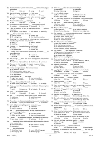 188
52. Most teachers don’t permit their students ____ dictionaries during an
examination.
A) use B) to use C) using D) used
53. She doesn’t allow her daughter ____ high heels.
A) wear B) wearing C) to wear D) _ _ _
54. Her mother makes her ____ to bed before ten every evening.
A) to go B) going C) go D) went
55. Please have the doctor ____ that report.
A) sign B) to sign C) signing D) _ _ _
56. Shall we request the committee ____ our suggestion again?
A) consider B) considering C) to consider D) _ _ _
57. Oscar is expected to pick up the products and ____ them to
customers.
A) he delivers B) to deliver C) then delivers D) delivering
58. ____, Horace returned to the house.
A) Tired of waiting B) Tiring of wait
C) Of waiting tiring D) After tired from waiting
59. Recycling ____ the process of collecting used materials and
manufacturing them into new products.
A) which is B) which is done by
C) which has D) is
60. A person ____ eventually deceives only himself.
A) tells lies B) who tells lies
C) can tell lies well D) has told lies
61. Learning to live with a chronic illness such as diabetes ____ an
ongoing process.
A) that has to be B) it has to be
C) has to be D) and has to be
62. The package ____ been sent to the wrong person; we’ve never
seen it.
A) must have B) would have C) should have D) can’t have
63. The ____ the thief is caught, the happier everyone will be.
A) quickly B) quickest C) fast D) sooner
64. He may have got delayed. This sentence means:
A) He will arrive shortly.
B) He has permission to arrive late.
C) It is probable that he has been delayed.
D) He was delayed.
65. He is very tired. He ____ hard today.
A) might have worked B) must have worked
C) should have worked D) would have worked
66. You ____ drive carefully. The roads are wet.
A) would rather B) had better C) had rather D) are better
67. Mary ____ be in Paris because I saw her here in Ankara only two
hours ago.
A) can’t B) mustn’t be C) isn’t able to D) may not
68. He’s ____ to know the answer.
A) likely B) probably C) maybe D) obviously
69. She ____ a lot by cutting down on the luxuries, but she didn’t.
A) could save B) could have saved
C) should save D) would save
70. As we drove on, the countryside became ____ and more beautiful.
A) beautiful B) very beautiful C) more D) so beautiful
71. Jack’s ability to wrong things at the wrong time ____.
A) it amazes us B) is amazed
C) which is amazing D) is amazing
72. She ____ terribly disappointed in her low grade because she ____
very hard the night before.
A) ___ / has studied B) was / had studied
C) would be / has studied D) was /can’t have studied
73. I should ____ my assignment last night, but there was no electricity.
A) have done B) do C) had done D) did
74. ____ has enough natural resources so as to be practically self-sufficient
in the event of war.
A) Our country which B) Only when our country
C) Our country D) If our country
75. ____ is to study Chinese.
A) What I plan to do B) A very difficult language
C) The language that D) What language
76. Were you ____ when the car started skidding?
A) frightening B) frightened
C) being frightening D) frighten
77. ____ is to finish this test.
A) That’s what I want B) What I want to do
C) This is what I want D) It was easy of me
78. ____ I’m calling about is the job advertised in Sunday’s newspaper.
A) Where B) What C) Why D) How
79. Mr. Smart, ____, walks five miles every day.
A) whose is sixty B) he is sixty five
C) who is seventy D) almost eighty old
80. Mary has three children, ____.
A) who likes toys B) all of which like toys
C) one of whom likes toys D) both of them enjoy toys
81. The students, ____, did extremely well on today’s English test.
A) most of them had studied hard
B) most of whom to study hard
C) most of whom had studied hard
D) they all studied very hard
82. The Wilson’s had three children, ____.
A) and both of them are musicians
B) all who became musicians
C) all of whom became musicians
D) two musicians and one is salesman
83. The children, ____, were not injured in the crash.
A) frightened and seriously hurt in the crash
B) all of whom were frightened
C) all of them were frightened
D) both of them were frightened
84. There are two trails up the mountain, ____.
A) both of which are difficult B) either of them is difficult
C) that are difficult trails D) they are difficult
85. I ate two sandwiches, ____ were delicious.
A) one of them B) both of which
C) either of which D) none of whom
86. ____ I go, I seem to bump into people I was at school with.
A) Wherever B) Where C) When D) How
87. ____you lost your job, what would you do then?
A) When B) After C) So D) Supposing
88. Take an umbrella ____ you won’t get wet.
A) so that B) in case C) so D) _ _ _
89. Take an umbrella ____ it rains.
A) so that B) in case C) so D) _ _ _
90. Have something to eat ____ you can’t get anything to eat later.
A) in case B) so that C) so D) _ _ _
91. This picnic site ____ quite tidy is now a disgrace.
A) used to be B) could be
C) which used to be D) would be
92. He failed his driving test ____ he practiced a lot.
A) so B) because C) even though D) so that
93. She is fit and healthy ____ she doesn’t get much exercise.
A) so B) because C) even though D) so that
94. ____ my friend works at home, I have to drive to work.
A) While B) Like C) For example D) But
95. Neither the housing shortage ____ the problem of pollution can be
solved easily.
A) and B) or C) neither D) nor
96. If our friend had not warned us of the danger, we ____ now.
A) must have been dead B) would have been all dead
C) would all be dead D) had all died
97. ____ did Oswald damage his skis, but he also broke his leg.
A) Neither B) How C) Not only D) Why
98. Not only did Oscar lose his job, but he ____ his car.
A) also damaged B) and an accident
C) lost also D) and
99. I shall say no more ____ I be misunderstood.
A) so B) in order that C) lest D) even though
100. Children are forbidden to play with matches ____ they may get
burned.
A) so that B) for fear that C) if D) when
Book 1 Part D Test 19
 