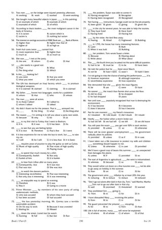 190
51. Two men ____ on the bridge were injured yesterday afternoon.
A) working B) work C) worked D) were working
52. She bought many beautiful objects in Japan, ____ is this painting.
A) an example of which B) example of which
C) examples of which D) of which
53. According to black leaders, ____ the most malignant cancer in the
body of America.
A) it is racism B) racism which is
C) racism is D) nothing but racism
54. The interest on savings accounts at HSBC Bank are ____ Bank of Rome.
A) higher than B) higher than that of
C) higher of D) as high as
55. Fresh fruit costs twice ____ canned fruit.
A) more expensive than B) higher than
C) much as D) as much as
56. She was ____ I met at the party.
A) the one B) whom C) who D) that
57. ____she needs is a good rest.
A) That B) What
C) The thing what D) Which
58. Is this ____ looking for?
A) you were B) that you were
C) what you were D) which you were
59. The UN has destroyed an Iraqi factory which ____ to produce
biological weapons.
A) it is claimed B) claimed C) claiming D) is claimed
60. My father, ____ knows two languages, works for a publisher.
A) whom B) that C) who D) whose
61. The man ____ were all actors.
A) to those I talked B) I talked to
C) whom I talked D) talked
62. He didn’t thank me for the present. That is ____ annoyed me.
A) _ _ _ B) the thing C) what D) the thing what
63. The reason ____ I’m writing is to tell you about a party next week.
A) because B) why C) for D) as
64. ____ in my first visit to Turkey that I went to Bodrum.
A) It is B) It was C) It has been D) Its
65. ____ to see that you are feeling better.
A) It is nice B) Therefore C) That’s fine D) I went
66. It is less expensive for me to take the bus to work, but ____ to take
my car.
A) I will B) for I will C) it is less than D) it is faster
67. ____ requires years of practice to play the guitar as well as Carlos.
A) Music of high quality B) That music of high quality
C) It D) Playing music
68. ____ to spend that much money for a shirt.
A) Consequently, foolish B) Not only
C) Foolish of him D) It is foolish
69. ____ to hear from Lillian after so many years.
A) Consequently, nice B) It was nice
C) That was nice D) She was nice
70. ____ to watch the dancers perform.
A) Interesting nevertheless B) That was interesting
C) Not only was it interesting D) It was interesting
71. ____ an enjoyable way to spend an evening.
A) Therefore B) It was
C) Was it D) Going to a movie
72. Prime Minister ____ by members of his own party of using
undemocratic methods.
A) who was accused B) whom they have accused
C) has been accused D) had accused
73. ____ the bus yesterday morning, Mr. Gomez saw a terrible
automobile accident.
A) On his way to work B) Because it was crowded
C) Waiting for D) Missed
74. ____ down the street, Lionel lost his watch.
A) Running B) Fall C) Ran fast D) Run
75. ____ the problem, Susan was able to correct it.
A) Having recognized B) Recognize
C) Having been recognized D) Recognized
76. Not having ____ instructions, George could not do the job properly.
A) been given B) given C) giving D) given the
77. ____ in the city for several years, he was able to help the tourists.
A) They have lived B) Have lived
C) Having lived D) Having live
78. ____ by the noise, the bird flew away.
A) Fearing B) Afraid C) Frightened D) Building
79. ____ in 1795, the house has many interesting features.
A) Later B) Built
C) When it was built D) Building
80. ____ her problem, Tom wrote Susan a letter.
A) Because B) Hearing about
C) Write about D) What about
81. This ____ the fourth time you’ve asked me the same difficult question.
A) had to be B) must be C) to be D) have been
82. He told the police that he ____ there since March.
A) not be B) hasn’t been C) wasn’t D) hadn’t been
83. I’m not going to miss the chance of seeing this performance ____ it is.
A) however expensive B) although expensive
C) nevertheless expensive D) how expensive
84. She demanded that she ____ given the exact figures.
A) be B) are C) were D) have
85. No sooner ____ the match than flames shot across the floor.
A) did he drop B) he dropped
C) he had dropped D) plans
86. Not until now ____ popularly recognized that man is destroying his
environment.
A) it has become B) it becomes
C) does it become D) has it become
87. Not for one moment ____ my friend’s innocence.
A) I doubted B) I did doubt C) did I doubt D) I doubt
88. Hardly ____ the harbor when a storm broke out.
A) had we left B) we had left C) we left D) we did leave
89. You will pass the exam ____ you get over 50% in each section.
A) provided B) unless C) so D) otherwise
90. There will be even greater unemployment ____ the government
radically alters its policies.
A) provided B) unless C) as if D) in case
91. I have taken out a life insurance to protect my wife and children
____ something should happen to me.
A) unless B) otherwise C) in case D) provided
92. We’ll have a good crop of beans this summer ____ an unexpected
frost damages the plants.
A) unless B) if C) provided D) so
93. The east of Argentina is agricultural, ____the west is industrialized.
A) whereas B) because C) so D) since
94. They would rather cut down on a few luxuries now ____ not be able
to go away on holiday in the summer.
A) than B) on C) to D) for
95. The government aims ____ inflation by at least 20% this year.
A) reducing B) to reduce C) reduce D) reduced
96. ”Don’t go out alone after dark in that city, Tom,” said Martha. Martha
____Tom not to go out after dark in that city.
A) said B) promised C) threatened D) warned
97. They prohibited him ____ going in.
A) from B) to C) for D) in
98. I have dissuaded Mary ____ involving the police.
A) from B) to C) in D) for
99. The guard prevented the prisoner ____ escaping.
A) for B) to C) from D) than
100. Life is full of secrets, many ____ will never be explained.
A) of where B) of whose C) of whom D) of that
Book 1 Part D Test 20
 