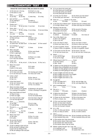 193
ELEMENTARY TEST - 2
Choose the correct answer. Only one answer is correct.
1. A) The bird are in the sky. B) A bird’s in a sky.
C) The birds in a sky. D) The bird’s in the sky.
2. What ________ doing?
A) are they B) do they C) does they D) is they
3. Jane and Tom ________ the door.
A) are walking at B) walks to
C) walks to D) are walking to
4. Charles and I ________ .
A) am here B) we are here C) are here D) we here
5. Anne, what ________ ?
A) is doing B) she’s doing C) are doing D) are you doing
6. Tom’s ________ street.
A) in the B) at the C) into the D) under
7. How many girls are there in the room?
A) There are any. B) There’s one.
C) A girl. D) There two.
8. Mary works, but ________ .
A) works Tom? B) does Tom? C) Tom does? D) Tom works?
9. Liz is looking at ________ .
A) them B) they C) there D) their
10. Who’s that girl?
A) He’s Elizabeth. B) Her name Sarah.
C) She’s a good girl. D) It’s Anne.
11. Where’s the dog?
A) He’s under chair. B) There’s on a table.
C) It’s near the window. D) Its here.
12. Is John tall?
A) Yes, he’s. B) No, he’sn’t. C) No, his not. D) Yes, he is.
13. What’s his name?
A) It John. B) It’s John.
C) John it’s the name. D) Its John.
14. Do you draw or write?
A) I’m draw and write. B) I drawing and writing.
C) I’m not draw but I’m write. D) I draw and I write.
15. Is that a chair?
A) Yes, that’s. B) Yes, there is.
C) Yes, it is. D) Yes, it’s that chair.
16. Is this chair brown?
A) No, isn’t brown chair. B) No, this is green chair.
C) Yes, it’s brown. D) Yes, it is a brown.
17. What’s her father doing?
A) Her working in the garden. B) Working in the garden.
C) Is working in the garden. D) She is working in the garden.
18. How many books are there?
A) They’re many. B) There are any.
C) There are eight. D) Are two books there.
19. A) Is that red book a big? B) Is that book a big red?
C) Is red that big book? D) Is that red book big?
20. Anne ________ tomorrow.
A) can sing B) can to sing
C) is going sing D) going to sing
21. The pen is ________ his pocket.
A) in B) into C) at D) to
22. The car is ________ the tree.
A) near of B) with C) beside D) next
23. What’s that man?
A) He’s John. B) Yes, it’s a man.
C) It’s John. D) He’s a teacher.
24. Do you like the boat?
A) No, I don’t like it. B) Yes, I like him.
C) No, I like not. D) Yes, I like.
25. A) Ken is talking to Jane and we.
B) We and Jane is talking to Ken.
C) Jane and we talking to Ken.
D) We are talking to Ken and Jane.
26. A) Is you friend that pretty girl?
B) Is that friend you’re pretty girl?
C) Is that girl pretty your friend?
D) Is that pretty girl your friend?
27. A) Is this your hat there? B) Are those your hats there?
C) Are those your hats here? D) Is this your hats here?
28. There are ________ people on the street.
A) any B) a little C) a lot of D) much
29. A) Do Gary live in Bristol now? B) Does Gary live in Bristol now?
C) Is living in Bristol, now? D) Does now Gary live in Bristol?
30. Monday is the first day.
A) Tuesday is the second. B) The second is Thursday.
C) Tuesday is the fourth. D) The fourth is Thursday.
31. Mike is beside Pat. Pat is ________ Mike.
A) behind B) between C) beside D) in front of
32. Tom is Mrs. Black’s son.
A) She is his daughter. B) He is his son.
C) She is her son. D) He is her son.
33. A) Go over there to they! B) Go over there to them!
C) Come over there to me! D) Come to them over here!
34. A) Look my garden, Susan! B) Susan looks my garden.
C) Susan is look at my garden. D) Look at my garden, Susan!
35. A) You know not the old man. B) You know a old man.
C) An old man knows you. D) An old man don’t knows you.
36. Watch ________ .
A) him and his dog! B) he and he’s dog!
C) he and his dog! D) him and its dog!
37. Whose house is this? It’s ________ house.
A) the Mr. Smith’s B) our
C) Mrs.’ Smith D) she’s
38. A) Where are they going put the books?
B) Where there are going to put the books?
C) Where are they going to put the books?
D) Where are there going put the books?
39. A) Jack’s English and Anne are two.
B) Jack’s English and Anne is too English.
C) Jack’s English and Anne’s, too.
D) Jack’s English and Anne is, too.
40. Do pigs fly?
A) No, and dogs don’t. B) No, and not dogs, too.
C) No, and dogs not. D) No, and dog doesn’t fly.
41. Jack is standing beside ________ .
A) us B) its C) they D) your
42. This car is ________ .
A) of John B) to John C) John’s D) Johns’
43. A) Betty has some flower. B) Betty’s has any flowers.
C) Betty’s any flowers. D) Betty has some flowers.
44. A) These are the third lesson. B) This is the lesson two.
C) This is a lesson, too. D) This is third lesson.
45. A) Tom cans have Joan’s bicycle.
B) Tom can have Joan’s bicycle.
C) Tom can to have Joan’s bicycle.
D) Tom can has Joan’s bicycle.
46. It’s 11.30.
A) Yes, it’s thirty past eleven. B) Yes, it’s half past eleven.
C) Yes, its’ thirty to twelve. D) Yes, its half to twelve.
47. 439 is ________ .
A) four hundred and thirty nine. B) four hundreds and thirty nine.
C) four hundred thirty nine. D) four hundreds thirty and nine.
48. A) The teacher don’t like some book.
B) The teacher doesn’t likes some book.
C) The teacher don’t like his book.
D) The teacher doesn’t like her book.
49. Mother washes the girls’ hair. Look, she ________ .
A) is washing it now. B) washes it now.
C) is washing them now. D) washes them now.
Elementary test 2
Book 1 Part E
 