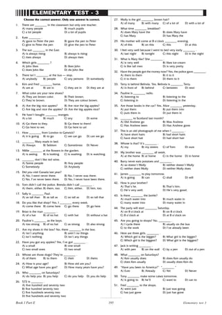 195
ELEMENTARY TEST - 3
Choose the correct answer. Only one answer is correct.
1. There are ________ in the classroom but only one teacher.
A) many people B) much pupils
C) a lot people D) a lot of pupils
2. Kate ________ .
A) gave to Peter the pen B) gave the pen to Peter
C) give to Peter the pen D) give the pen to Peter
3. The sun ________ in the East.
A) is always rising B) always is rising
C) rises always D) always rises
4. Which girls ________ ?
A) John likes B) likes John
C) does John like D) do John like
5. There isn’t ________ at the bus – stop.
A) anybody B) people C) any persons D) somebody
6. Kim and Fred ________ home.
A) are at B) are in C) they are in D) they are at
7. What color are your new shoes?
A) They are brown color. B) Their brown.
C) They’re brown. D) They are colour brown.
8. A) Are the big nice apples? B) Are nice the big apples?
C) Are big and nice the apples? D) Are the big apples nice?
9. He hasn’t bought ________ oranges.
A) a lot B) much C) any D) some
10. A) Go there to they. B) Go there to them!
C) Go here to we. D) Go here to us!
11. How ________ from London to Gatwick?
A) it is going B) to go C) we can go D) can we go
12. ________ Mary reads in bed.
A) Always B) Seldom C) Sometimes D) Never
13. Millie ________ at the flowers in the garden.
A) is seeing B) is looking C) is washing D) is watching
14. ________ don’t like red wine.
A) Some people B) Any people
C) Somebody D) Anybody
15. Did you visit Canada last year?
A) No, I went never there. B) No, I never was there.
C) No, I’ve never been there. D) No, I never have been there.
16. Tom didn’t call the police. Brenda didn’t call ________ .
A) them, either. B) them, too. C) him, either. D) him, too.
17. Sally is ________ Paul.
A) as tall than B) as tall as C) so tall as D) so tall that
18. Do you like that shop? Yes, I ________ every week.
A) come there B) come here C) go there D) go here
19. Brian is the man ________ .
A) of a hat B) of no hat C) with hat D) without a hat
20. Pauline’s ________ as the boys.
A) too strong B) of no hat C) as strong D) also strong
21. Are my shoes in the box? No, there ________ in the box.
A) isn’t anything B) aren’t no things
C) isn’t nothing D) isn’t any things
22. Have you got any apples? Yes, I’ve got ________ .
A) a small B) one small
C) two small ones D) two small
23. Whose are those dogs? They’re ________ .
A) of them B) to them C) their D) theirs
24. A) How is your age? B) How old are you?
C) What age have you got? D) How many years have you?
25. Who ________ on Saturdays?
A) do help you B) you help C) do you help D) you do help
26. 572 is ________ .
A) five hundred and seventy two
B) five hundred seventy two
C) five hundreds seventy two
D) five hundreds and seventy two
27. Molly is the girl ________ brown hair?
A) of many B) with many C) of a lot of D) with a lot of
28. What time ________ breakfast?
A) does Mary have the B) does Mary have
C) has Mary D) has Mary the
29. His mother will come at 8 o’clock ________ evening.
A) of this B) on this C) this D) at this
30. I feel very well because I went to bed very early ________ .
A) last night B) tonight C) this night D) in the night
31. What is Mary like? She ________ .
A) is very well B) likes ice-cream
C) is like tall men D) is very pretty
32. Have the people got the money now? Yes, the police gave ________.
A) them to them B) it to it
C) it to them D) them to it
33. Terry is behind Belinda. Yes, Belinda is ________ Terry.
A) in front of B) behind C) between D) next
34. Pauline is ________ radio.
A) listening to B) listening to the
C) listening in D) listening in the
35. Are those books in the car? Yes, Alice ________ yesterday.
A) put them B) put them into
C) puts them in D) put them in
36. ________ to Scotland last month?
A) Did Andrew go B) Was Andrew
C) Has Andrew been D) Has Andrew gone
37. This is an old photograph of me when I ________ .
A) have short hairs B) had short hairs
C) have short hair D) had short hair
38. Whose is that? It’s ________ .
A) my B) my sisters C) of Tom D) ours
39. My brother was ________ all week.
A) at the home B) at home C) in the home D) in home
40. Barry never eats potatoes and ________ .
A) so doesn’t Molly B) neither doesn’t Molly
C) neither does Molly D) neither Molly does
41. James ________ to play tomorrow.
A) is going B) can C) shall D) will
42. How is your brother?
A) That’s he. B) That’s him.
C) He’s very well. D) He’s very good.
43. Is there ________ the bottle?
A) much water into B) much water in
C) many water into D) many water in
44. The party will start ________ Saturday.
A) on 8 o’clock at B) on 8 o’clock
C) 8 o’clock at D) at 8 o’clock on
45. Are you going to shops? No, ________ .
A) I cycle there B) usually on the bus
C) to the work D) I’ve already been
46. Here are three girls. ________ .
A) Which girl is the bigger? B) What girl is the bigger?
C) Which girl is the biggest? D) What girl is the biggest?
47. Jack is writing ________ .
A) with pen B) on the wall C) by a pen D) out of a pen
48. What ________ on Saturdays?
A) Ken usually does B) does Ken usually do
C) does Ken usually D) usually does Ken do
49. “Have you been to America?” “________ “
A) Ever B) Already C) Yet D) Never
50. Tony ________ make some cakes tomorrow.
A) is going to B) he’ll C) want to D) can to
51. Fred ________ to the shops.
A) went just B) just was going
C) has just gone D) just has gone
Elementary test 3
Book 1 Part E
 