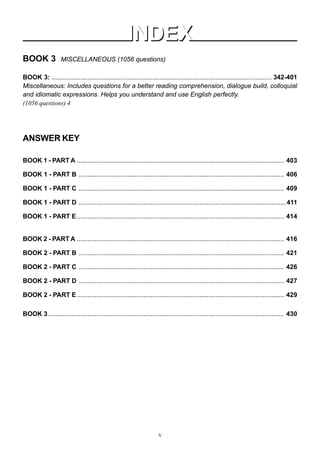 BOOK 3 MISCELLANEOUS (1056 questions)
BOOK 3: .......................................................................................................................... 342-401
Miscellaneous: Includes questions for a better reading comprehension, dialogue build, colloquial
and idiomatic expressions. Helps you understand and use English perfectly.
(1056 questions) 4
ANSWER KEY
BOOK 1 - PART A ................................................................................................................... 403
BOOK 1 - PART B .................................................................................................................. 406
BOOK 1 - PART C .................................................................................................................. 409
BOOK 1 - PART D ...................................................................................................................411
BOOK 1 - PART E................................................................................................................... 414
BOOK 2 - PART A ................................................................................................................... 416
BOOK 2 - PART B .................................................................................................................. 421
BOOK 2 - PART C .................................................................................................................. 426
BOOK 2 - PART D .................................................................................................................. 427
BOOK 2 - PART E................................................................................................................... 429
BOOK 3................................................................................................................................... 430
INDEX
INDEX
V
 