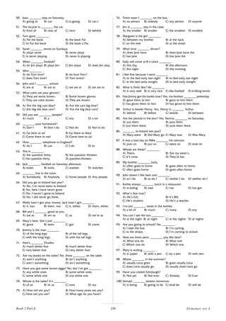 198
50. Joan ________ play on Saturday.
A) going to B) can C) is going D) can t
51. The bicycle is ________ the car.
A) front of B) near of C) next D) behind
52. Tom gave ________ .
A) Pat the book B) the book Pat
C) to Pat the book D) the book a Pat
53. Sarah ________ tennis on Sundays.
A) plays never B) never plays
C) is never playing D) never is playing
54. When ________ football?
A) do Jim plays B) plays Jim C) Jim plays D) does Jim play
55. Who ________ .
A) do Tom love? B) do love Tom?
C) does Tom love? D) Tom loves?
56. John and I ________ school.
A) are at B) are to C) we are at D) we are to
57. What color are your gloves?
A) They are some brown. B) Some brown gloves.
C) They are color brown. D) They are brown.
58. A) Are the big cars blue? B) Are the cars big blue?
C) Are big the blue cars? D) Are the big blue cars?
59. Did you see ________ people?
A) much B) a C) any D) a lot
60. ________ your homework?
A) Don’t B) Don’t do C) Not do D) Not to do
61. A) Go here to us! B) Go there to they!
C) Come there to we! D) Come here to us!
62. How ________ telephone to England?
A) do I B) can C) I do D) to
63. This is ________ .
A) the question thirty. B) the question thirteen.
C) the question thirty. D) question thirteen.
64. Jack ________ football on Saturday afternoon.
A) looks B) locks C) washes D) watches
65. ________ live in the town.
A) Somebody B) Anybody C) Some people D) Any people
66. Did you go to Ireland last year?
A) No, I’ve never been to Ireland.
B) No, here I have never gone.
C) No, I haven’t gone to Ireland.
D) No, I did never go there.
67. Molly hasn’t got your money. Jack hasn’t got ________ .
A) it, too. B) them, too. C) it, either. D) them, either.
68. Bill and I ________ good as you.
A) are as B) am as C) as D) we’re as
69. Mary’s here. She’s just ________ .
A) gone B) been C) got D) come
70. Jeremy is the man ________ .
A) of the long legs B) of the tall legs
C) with the long legs D) with the tall legs
71. Fred’s ________ Charles.
A) much better that B) much better than
C) very better that D) very better than
72. Are my books on the table? No, there ________ on the table.
A) aren’t anything B) isn’t anything
C) aren’t something D) isn’t something
73. Have you got some brown eggs? No, but I’ve got ________ .
A) any white ones B) some white ones
C) some white one D) any white one
74. Whose is the table? It’s ________ .
A) of us B) to us C) ours D) our
75. A) How old are you? B) How many years are you?
C) How old you are? D) What age do you have?
76. There wasn’t ________ on the bus.
A) no person B) nobody C) any person D) anyone
77. Jim is ________ boy in the class.
A) the smaller B) smaller C) the smallest D) smallest
78. Margaret is the girl ________ .
A) between my brother B) at the back
C) on the tree D) at the street
79. What time ________ dinner?
A) does Jane have B) does Jane have the
C) has Jane D) has Jane the
80. Sally will come at 8 o’clock ________ .
A) this day B) this afternoon
C) this night D) this evening
81. I feel fine because I went ________ .
A) to the bed early last night B) to bed early last night
C) to the bed early tonight D) to bed early tonight
82. What is Peter like? He ________ .
A) is very well B) is very nice C) like football D) is liking tennis
83. Has Jimmy got his books now? Yes, my brother ________ yesterday.
A) gave them to him B) gave to him them
C) has given them to him D) has given to him them
84. Arthur is beside Penny. Yes, Penny is ________ Arthur.
A) behind B) before C) beside D) between
85. Are the pencils in the box? Yes, Norma ________ on Saturday.
A) put them B) puts them
C) put them there D) puts them there
86. ________ to Ireland last year?
A) Mary went B) Did Mary go C) Mary was D) Was Mary
87. It was a bad day so Mike ________ his raincoat.
A) puts on B) put on C) takes on D) took on
88. Whose are these? ________ .
A) Theirs. B) Are my sister’s.
C) It’s mine. D) They’re her.
89. My brother ________ early.
A) often goes to home B) goes often to home
C) often goes home D) goes often home
90. John doesn’t like beer and ________ .
A) so I do B) so do I C) neither I do D) neither do I
91. Kathie always ________ lunch in a restaurant.
A) is eating B) take C) has D) has got
92. What’s that man?
A) He’s Eric. B) It’s Bill.
C) He’s student. D) He’s a teacher.
93. I’ve put ________ water in the bottles.
A) a lot of B) much C) many D) any
94. You can’t see the sun ________ .
A) at the night B) at night C) at the nights D) at nights
95. Are you going to school? No, ________ .
A) I take the bus. B) I’m cycling.
C) to the shops. D) I’m coming to school.
96. Here are three pens. ________ you like best?
A) What one do B) What one
C) Which one do D) Which one
97. Mary is writing ________ .
A) in paper B) with a pen C) by a pen D) with pen
98. Where ________ in the summer?
A) usually Lena goes B) goes usually Lena
C) does Lena usually go D) usually does Lena go
99. Have you visited Edinburgh?
A) Not yet B) Not ever C) Already D) Ever
100. Donald ________ sixteen tomorrow.
A) is being B) going to be C) shall be D) will be
Book 1 Part E Elementary test 4
 